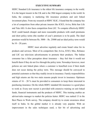 EXECUTIVE SUMMARY
HDFC Standard Life insurance is the oldest life insurance company in the world.
It is the largest insurer in the UK and is the 28th largest company in the world. In
India, the company is marketing life insurance products and unit linked
investment plans. From my research at HDFC SLIC, I found that the company has
a lot of competition from other private insurers like ICICI, Aviva, Birla Sun Life
and Tata AIG. It also faces competition from LIC. To compete effectively HDFC
SLIC could launch cheaper and more reasonable products with small premiums
and short policy terms (the number of year‟s premium is to be paid). The ideal
premium would be between Rs. 5000 – Rs. 25000 and an ideal policy term would
be 10 – 20 years.
                    HDFC must advertise regularly and create brand value for its
products and services. Most of its competitors like Aviva, ICICI, Max, Reliance
and LIC use television advertisements to promote their products. The Indian
consumer has a false perception about insurance – they feel that it would not
benefit them if they do not live through the policy term. Nowadays however, most
policies are unit linked plans where a customer is benefited even if their death
does not occur during the policy term. This message should be conveyed to
potential customers so that they readily invest in insurance. Family responsibilities
and high returns are the two main reasons people invest in insurance. Optimum
returns of 16 – 20 % must be provided to consumers to keep them interested in
purchasing insurance. On the whole HDFC standard life insurance is a good place
to work at. Every new recruit is provided with extensive training on unit linked
funds, financial instruments and the products of HDFC. This training enables an
advisor/sales manager to market the policies better. HDFC was ranked 13 in the
Best Places to Work survey. The company should try to create awareness about
itself in India. In the global market it is already very popular. With an
improvement in the sales techniques used, a fair bit of advertising and
 