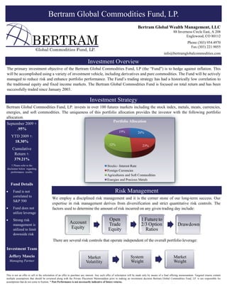 Bertram Global Commodities Fund, LP.
                                                                                                                           Bertram Global Wealth Management, LLC
                                                                                                                                                            88 Inverness Circle East, A 208
                                                                                                                                                                    Englewood, CO 80112
                                                                                                                                                                         Phone (303) 954.4970
                                                                                                                                                                           Fax (303) 221.9055
                           Global Commodities Fund, LP.
                                                                                                                                                   info@bertramglobalcommodities.com

                                                                            Investment Overview
The primary investment objective of the Bertram Global Commodities Fund, LP (the “Fund”) is to hedge against inflation. This
will be accomplished using a variety of investment vehicle, including derivatives and pure commodities. The Fund will be actively
managed to reduce risk and enhance portfolio performance. The Fund’s trading strategy has had a historically low correlation to
the traditional equity and fixed income markets. The Bertram Global Commodities Fund is focused on total return and has been
successfully traded since January 2003.

                                                                              Investment Strategy
Bertram Global Commodities Fund, LP. invests in over 100 futures markets including the stock index, metals, meats, currencies,
energies, and soft commodities. The uniqueness of this portfolio allocation provides the investor with the following portfolio
allocation.
September 2009 †:
     .95%
     YTD 2009 †:
      18.30%
     Cumulative
      Return †:
      379.21%
    † Please refer to the
disclaimer below regarding
    performance results.



    Fund Details
•     Fund is not                                                                                    Risk Management
      correlated to
                                          We employ a disciplined risk management and it is the corner stone of our long-term success. Our
      S&P 500
                                          expertise in risk management derives from diversification and strict quantitative risk controls. The
•     Fund does not                       factors used to determine the amount of risk incurred on any given trading day include:
      utilize leverage
•     Strong risk                                                                              Open                           1 Future to
      management is
                                                           Account                             Trade                          2/3 Option                        Drawdown
      utilized to limit                                     Equity                             Equity                           Ratios
      downside risk
                                           There are several risk controls that operate independent of the overall portfolio leverage:

Investment Team
    Jeffery Mascio                                                         Market                                   System                                  Market
    Managing Partner                                                      Volatility                                Weight                                  Weight


This is not an offer to sell or the solicitation of an offer to purchase any interest. Any such offer of solicitation will be made only by means of a final offering memorandum. Targeted returns contain
multiple assumptions that should be reviewed along with the Private Placement Memorandum prior to making an investment decision Bertram Global Commodities Fund, LP. is not responsible for
assumptions that do not come to fruition. * Past Performance is not necessarily indicative of future returns.
 