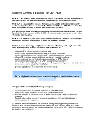 Executive Summary to Business Plan DENTAL21

DENTAL21 AG seeks to obtain financing in the amount of $ 5 Million to create and develop its
portal and product line and to implement an aggressive sales and marketing program.

DENTAL21 is a business that provides the first eLearning portal for the dental community
worldwide. Its potential revenues reach to $ 8.2 Million in 2013 and $ 63.6 Million in 2016. The
break even point is reached 30 months after founding the business.

Full launch of the portal begins within 18 months after financing has been arranged. The beta
launch of the virtual academy with its first 30 - 40 seminars and workshops are to start within
10 months after financing.

DENTAL21 is prepared to offer equity return for investment in the company. The company is
considering also other arrangements to obtain the necessary finances.


DENTAL21 as an eLearning portal (Continuous Education Academy) with a high tech dental
clinic, both originating in Dubai, can benefit the UAE because it:

♦    markets UAE's cutting edge technology to the world
♦    creates model practice paradigms which allow UAE to lead in education
♦    creates additional support and interest in UAE's traditional educational institutions
♦    allows UAE to facilitate underfunded dental practitioners in neighboring lands
♦    creates multimedia and high technology job opportunities for UAE's citizens
♦    increases international recognition for UAE's research and development
♦    supports Dubai Internet City by encouraging other IT companies to migrate or be founded in Dubai
♦    increases investment opportunities in the UAE
♦    promises a good return on investment to the investor in UAE




    DENTAL21 plans to be the number one eLearning portal for dentists worldwide.




This goal is to be reached by the following strategies:

♦    Supporting the industry to introduce innovations to the market quickly
♦    Offering high quality education programs from the industry to dentists
♦    Enabling members of the dental industry to benefit from affordable continuous education
     programs.
♦    Supporting the medical community in underdeveloped areas of the world to participate in
     continuous education programs.

An extensive market survey reveals that no other eLearning company presently on the market
compares with DENTAL21 in terms of features, benefits and attractiveness. Additional lucrative
cooperatives with organizations are established supporting the venture of DENTAL21 with marketing,
participation, and investments.
 