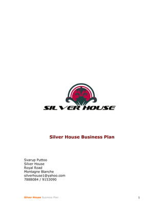 Silver House Business Plan




Svarup Puttoo
Silver House
Royal Road
Montagne Blanche
silverhouse1@yahoo.com
7888084 / 9153090




Silver House Business Plan                      1
 