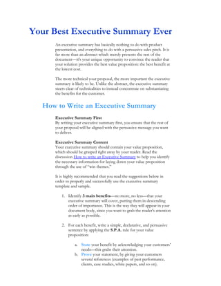 Your Best Executive Summary Ever
     An executive summary has basically nothing to do with product
     presentation, and everything to do with a persuasive sales pitch. It is
     far more than an abstract which merely presents the rest of the
     document—it's your unique opportunity to convince the reader that
     your solution provides the best value proposition: the best benefit at
     the lowest cost.

     The more technical your proposal, the more important the executive
     summary is likely to be. Unlike the abstract, the executive summary
     steers clear of technicalities to instead concentrate on substantiating
     the benefits for the customer.


  How to Write an Executive Summary
     Executive Summary First
     By writing your executive summary first, you ensure that the rest of
     your proposal will be aligned with the persuasive message you want
     to deliver.

     Executive Summary Content
     Your executive summary should contain your value proposition,
     which should be grasped right away by your reader. Read the
     discussion How to write an Executive Summary to help you identify
     the necessary information for laying down your value proposition
     through the use of “win themes.”

     It is highly recommended that you read the suggestions below in
     order to properly and successfully use the executive summary
     template and sample.

         1. Identify 3 main benefits—no more, no less—that your
            executive summary will cover, putting them in descending
            order of importance. This is the way they will appear in your
            document body, since you want to grab the reader's attention
            as early as possible.

         2. For each benefit, write a simple, declarative, and persuasive
            sentence by applying the S.P.A. rule for your value
            proposition:

                 a. State your benefit by acknowledging your customers’
                    needs—this grabs their attention.
                 b. Prove your statement, by giving your customers
                    several references (examples of past performance,
                    clients, case studies, white papers, and so on).
 