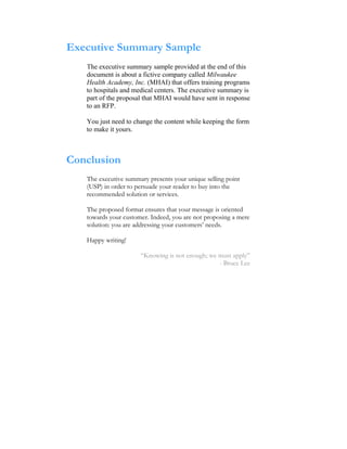 Executive Summary Sample
   The executive summary sample provided at the end of this
   document is about a fictive company called Milwaukee
   Health Academy, Inc. (MHAI) that offers training programs
   to hospitals and medical centers. The executive summary is
   part of the proposal that MHAI would have sent in response
   to an RFP.

   You just need to change the content while keeping the form
   to make it yours.



Conclusion
   The executive summary presents your unique selling point
   (USP) in order to persuade your reader to buy into the
   recommended solution or services.

   The proposed format ensures that your message is oriented
   towards your customer. Indeed, you are not proposing a mere
   solution: you are addressing your customers’ needs.

   Happy writing!

                      “Knowing is not enough; we must apply”
                                                 - Bruce Lee
 