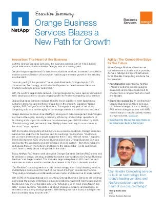 Executive Summary

Orange Business
Services Blazes a
New Path for Growth
Innovation: The Heart of the Business
In 2010, Orange Business Services, the business services arm of €43.5 billion
global telecommunications leader Orange, was at a turning point.
Despite the growing demand for telecommunications services, increased competition
and the commoditization of bandwidth had brought revenue growth in the industry
to a standstill.
“How do you fight this paradox?” asks Vivek Badrinath, Orange deputy CEO
of Innovation, Technology, and Customer Experience. “You increase the value
of what you deliver to your customers.”
With the world’s largest data network, Orange Business Services quickly reinvented
itself, blazing a path into cloud computing with its Flexible Computing cloud service.
Orange ­ usiness Services realized it had to move quickly to meet burgeoning
B
c
­ ustomer demands and reinforce its position in the industry. Explains Philippe
Laplane, SVP Orange Cloud for Business, “Storage is a key part of our cloud
c
­ omputing solutions, so the agility of our storage and data is critical to our success.”
Orange Business Services chose NetApp® storage and data management technologies
to enhance the agility, security, scalability, efficiency, and nonstop operations of
its offering and support its ambitious cloud revenue goal of €500 million by 2015.
“The technology and partnership from NetApp have been key to our success in
the cloud,” says Laplane.

Agility: The Competitive Edge
for the Future
When Orange Business Services set
out to become a cloud service provider,
it chose NetApp storage infrastructure
for its Flexible Computing solutions for
four reasons:
•	Nondisruptive operations. NetApp
FAS6240 systems provide superior
availability and enable customers to
choose from a range of SLAs to meet
any budget.
•	Seamless scalability. In contrast with
Orange Business Services’ previous
block-level storage protocol, NetApp
FAS series storage systems with NFS
make it easy to nondisruptively extend
storage volumes. Continued
	 Download the Orange Business Services
technical case study to learn more

With its Flexible Computing infrastructure-as-a-service solutions, Orange Business
Services has redefined its business and its customer relationships. “Customers
see us more and more as a single source for their IT and network needs,” explains
Thierry Bonhomme, CEO of Orange Business Services. Orange Business Services
can monitor the availability and performance of an IT system—from the end user’s
workspace through the network and back to the data center—so its customers
­
don’t have to worry about a single link in the chain.
Today, NetApp R&D teams work alongside Orange Business Services R&D teams and
its vendors to design, develop, and take to market new solutions for Orange Business
Services’ vast target market. This includes large enterprises in 220 countries and
territories as well as small to medium businesses in its French domestic market.
“Our Flexible Computing service is built on technology from today’s leading vendors,
and NetApp solutions are the heart of our cloud offerings,” reveals Bonhomme.
“They really embraced our ambitious business model and allowed us to scale quickly.”
With 35PB of NetApp storage and counting, Orange Business Services will continue
to leverage the power of NetApp storage and data management technologies when
it rolls out a new line of big data solutions. “Storage is even more important in big
data,” reveals Laplane. “Big data is all about storage, compute, and analytics, so
we need a very strong storage partner. With NetApp we have found a solid partner
that’s incredibly easy to work with.”

“Our Flexible Computing service
is built on technology from
today’s leading vendors, and
NetApp solutions are the
heart of our cloud offerings.”
Thierry Bonhomme
CEO
Orange Business Services

 
