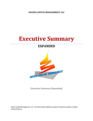 DAVIES CAPITAL MANAGEMENT, LLC




           Executive Summary
                                       EXPANDED




                            Executive Summary (Expanded)




Davies Capital Management, LLC, a Florida Limited Liability Company, formed to provide a trading
syndicate group.
 