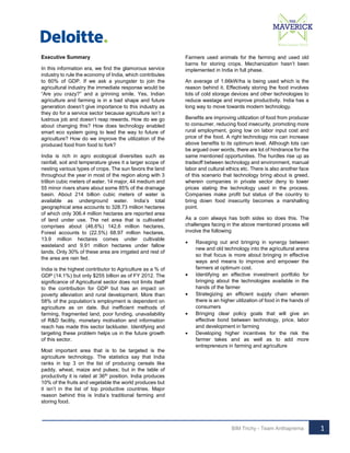Executive Summary
In this information era, we find the glamorous service
industry to rule the economy of India, which contributes
to 60% of GDP. If we ask a youngster to join the
agricultural industry the immediate response would be
“Are you crazy?” and a grinning smile. Yes, Indian
agriculture and farming is in a bad shape and future
generation doesn’t give importance to this industry as
they do for a service sector because agriculture isn’t a
lustrous job and doesn’t reap rewards. How do we go
about changing this? How does technology enabled
smart eco system going to lead the way to future of
agriculture? How do we improve the utilization of the
produced food from food to fork?
India is rich in agro ecological diversities such as
rainfall, soil and temperature gives it a larger scope of
nesting various types of crops. The sun favors the land
throughout the year in most of the region along with 3
trillion cubic meters of water, 14 major, 44 medium and
55 minor rivers share about some 85% of the drainage
basin. About 214 billion cubic meters of water is
available as underground water. India’s total
geographical area accounts to 328.73 million hectares
of which only 306.4 million hectares are reported area
of land under use. The net area that is cultivated
comprises about (46.6%) 142.6 million hectares,
Forest accounts to (22.5%) 68.97 million hectares,
13.9 million hectares comes under cultivable
wasteland and 9.91 million hectares under fallow
lands. Only 30% of these area are irrigated and rest of
the area are rain fed.
India is the highest contributor to Agriculture as a % of
GDP (14.1%) but only $255 billion as of FY 2012. The
significance of Agricultural sector does not limits itself
to the contribution for GDP but has an impact on
poverty alleviation and rural development. More than
58% of the population’s employment is dependent on
agriculture as on date. But inefficient methods of
farming, fragmented land, poor funding, unavailability
of R&D facility, monetary motivation and information
reach has made this sector lackluster. Identifying and
targeting these problem helps us in the future growth
of this sector.
Most important area that is to be targeted is the
agriculture technology. The statistics say that India
ranks in top 3 on the list of producing cereals like
paddy, wheat, maize and pulses; but in the table of
productivity it is rated at 36th position. India produces
10% of the fruits and vegetable the world produces but
it isn’t in the list of top productive countries. Major
reason behind this is India’s traditional farming and
storing food.

Farmers used animals for the farming and used old
barns for storing crops. Mechanization hasn’t been
implemented in India in full phase.
An average of 1.66kW/ha is being used which is the
reason behind it. Effectively storing the food involves
lots of cold storage devices and other technologies to
reduce wastage and improve productivity. India has a
long way to move towards modern technology.
Benefits are improving utilization of food from producer
to consumer, reducing food insecurity, promoting more
rural employment, going low on labor input cost and
price of the food. A right technology mix can increase
above benefits to its optimum level. Although lots can
be argued over words, there are lot of hindrance for the
same mentioned opportunities. The hurdles rise up as
tradeoff between technology and environment, manual
labor and cultural ethics etc. There is also another face
of this scenario that technology bring about is greed,
wherein companies in private sector deny to lower
prices stating the technology used in the process.
Companies make profit but status of the country to
bring down food insecurity becomes a marshalling
point.
As a coin always has both sides so does this. The
challenges facing in the above mentioned process will
involve the following










Ravaging out and bringing in synergy between
new and old technology into the agricultural arena
so that focus is more about bringing in effective
ways and means to improve and empower the
farmers at optimum cost.
Identifying an effective investment portfolio for
bringing about the technologies available in the
hands of the farmer
Strategizing an efficient supply chain wherein
there is an higher utilization of food in the hands of
consumers
Bringing clear policy goals that will give an
effective bond between technology, price, labor
and development in farming
Developing higher incentives for the risk the
farmer takes and as well as to add more
entrepreneurs in farming and agriculture

BIM Trichy - Team Anthaprerna

1

 