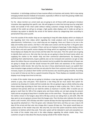 Your Solutions
Innovations in technology continue to have massive effects on business and society. We’re now seeing
emerging markets become hotbeds of innovation, especially in efforts to reach the growing middle class
and low-income consumers around the globe.
For the above mention our unmet need ,we are going to aim all those stuffs and going to introduce
innovative idea regarding that specific case. We will progress to solve that burning issue by using both
inside and outside of the retail outlet without making customers strange during their shopping. In
outside of the outlet we will go to arrange a high quality video displays and in inside we will go to
introduce tag system to identify the arrival of the fashion attires by categorizing them according to
period which they came up with.
From the outside of the retailer shop we are expecting to hang HD video displays which can display all
the regarding short time videos which regarding the inside products and its buyers commercial
advertisements. Furthermore, in our retail shop we are imagining there are 3 floors as 1st one is the
baby and motility ware section, 2nd floor is the ladies ware section and the top floor is the gents ware
section. So almost there are complete 3 floors and we are hoping to hang huge 3 video displays similar
to the floors and each specific section displays the things which are regarding to that specific floor. In
those displays we display the new arrivals and that takes the main place. Then the system we are going
to identify them and so on. Not only that, but also we are going to show the brand names which are
supplying the clothes to the retailer shop and their commercial advertisements. By showing and
publishing them advertisements, buyers publicity also can be increased and customers can get an idea
about the clothes they are consuming at the moment too.So to publish the advertisement of buyers we
are going to charge also and that would increase the profit levels and awareness of the customers
regarding the clothe brands. Not only that, but also in those advertisements buyers can publish their
new innovation stages products and they can ask votes for them from customers and if the vote number
increases, buyers can produce them further and the business also would be going smoothly. According
to our point of view we see that as a good innovative thing too. Those displays are rotatable and those
displays must change short time to time too.
In inside of the retailer shop we are going to introduce a new tag system regarding the arrival of the
arteries as gray, blue and green. That would be a new thing and we must aware that system for
customers by showing it in inside and from outside also. We are going to tag our whole clothes by using
those colored tags according to their time and we are going to make a policy too. That is, there is a
maximum time period, which we can hold the clothes as maximum 3 months. After 3 months we are
going to resell them for 50% of the original price and those clothes are not kept among the present
styles and we are going to keep them in another place on the same floor. The gray color tag is put after
the clothes remain in the hangers about 60 to 90 days and we are taking them as old stuffs. After 90
days went on we are going to remove them the hangers also. Then the blue color indicates the mid class
which is old 2 months, 30 to 60 days and after it passes 60 days the blue tag would be remove and gray
tag would be attached to it. Then the green color indicates fresh items and they can vary 1 day to 30
days till the arrival and that color also change after it passes 30 days too. That system would keep our
quality statues of the retailer shop also. Not only that, but also that system would be clearly monitor
customers to fashions which they seek. That color system will be indicated in each and everywhere on
the inside of the retailer shop and in the video displays regarding the whole retailer shop. Then
customers can get an idea about the shop by staying outside of the retailer shop too.
 