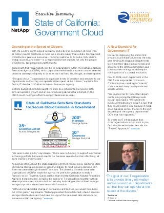 Executive Summary
State of California:
Government Cloud
Operating at the Speed of Citizens
With the world’s eighth-largest economy and a diverse population of more than
38 million people, California is more like a small country than a state. Management
of California’s precious resources—from its coastlines to its parks, fish, wildlife,
energy sources, and water—is a responsibility that impacts not only the people
of California, but people around the world.
Tasked with that responsibility are the 29 organizations within the California Natural
Resources Agency (CNRA), which depend on real-time data access to make informed
decisions and respond quickly to disasters such as flood, fire, drought, and earthquakes.
“The goal of our IT organization is to provide timely information and services to our
departments so that they can operate at the speed of the citizens,” explains Tim
Garza, IT director for California Natural Resources Agency.
In 2008, budget shortfalls brought the state to a critical inflection point. With
30% annual data growth and an ever-increasing demand for information, the
CNRA could no longer afford to support business as usual.
“We were in dire straits,” says Garza. “There was no funding to support information
technology efforts that would enable our business areas to function effectively, let
alone improve and innovate.”
As agencies throughout the state grappled with the financial crisis, ­California State
CIO Carlos Ramos proposed a visionary strategy to meet growing demand with
fewer resources through shared IT services. The diversity of needs across the
­organizations of CNRA made the agency the perfect organization to realize
Ramos’s vision. Together, Garza and his team led the California Natural Resources
Agency’s transformation, bringing the agency’s IT organizations together with an
internal private cloud solution built on industry technologies that utilized NetApp®
storage to provide shared services and information.
“Without a fundamental change in our service architecture, we would have been
out of the game,” says Garza. “NetApp provided the multi-­tenant, shared services
storage ­infrastructure and functions to ­support the increased data demands on
resources within our agency.” Continued
1 010 1010 1 10101
1010 10101 10101 01
1010 10101 10101 01
Storage Footprint
30%
Decrease
State of California Sets New Standards
for Secure Cloud Services in Government
Across 29 Agencies
35%
Cost Reduction
Storage Space
300%
Increase
A New Standard for
Government IT
For Garza, deploying the state’s first
­private cloud infrastructure was the easy
part. Uniting 29 disparate departments
to entrust their data storage needs and
services to the CNRA organization and
pursue a new strategy would require
nothing short of a cultural revolution.
Prior to 2008, each department in the
CNRA was responsible for its own
IT infrastructure, resulting in “islands”
of data locked away on disparate and
siloed systems.
“We decided not to force other depart-
ments into joining the CNRA private
cloud,” says Garza. “We wanted to
build our infrastructure in such a way that
they would want to join, because it made
good business sense. Thanks to the joint
leadership of the agency departments’
CIOs, that has happened.”
To create an IT infrastructure that
other organizations would want to join,
Garza implemented what he calls the
“Three-C Approach”: Continued
“The goal of our IT organization
is to provide timely information
and services to our departments
so that they can operate at the
speed of the citizens.”
Tim Garza
IT Director
California Natural Resources Agency
 