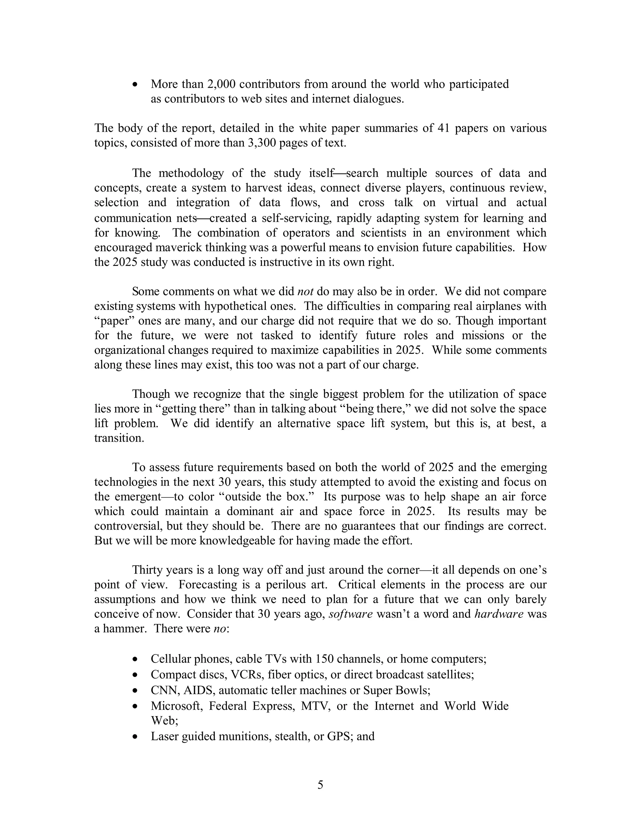 ·  More than 2,000 contributors from around the world who participated 
as contributors to web sites and internet dialogues. 
The body of the report, detailed in the white paper summaries of 41 papers on various 
topics, consisted of more than 3,300 pages of text. 
The methodology of the study itself¾search multiple sources of data and 
concepts, create a system to harvest ideas, connect diverse players, continuous review, 
selection and integration of data flows, and cross talk on virtual and actual 
communication nets¾created a self-servicing, rapidly adapting system for learning and 
for knowing. The combination of operators and scientists in an environment which 
encouraged maverick thinking was a powerful means to envision future capabilities. How 
the 2025 study was conducted is instructive in its own right. 
Some comments on what we did not do may also be in order. We did not compare 
existing systems with hypothetical ones. The difficulties in comparing real airplanes with 
“paper” ones are many, and our charge did not require that we do so. Though important 
for the future, we were not tasked to identify future roles and missions or the 
organizational changes required to maximize capabilities in 2025. While some comments 
along these lines may exist, this too was not a part of our charge. 
Though we recognize that the single biggest problem for the utilization of space 
lies more in “getting there” than in talking about “being there,” we did not solve the space 
lift problem. We did identify an alternative space lift system, but this is, at best, a 
transition. 
To assess future requirements based on both the world of 2025 and the emerging 
technologies in the next 30 years, this study attempted to avoid the existing and focus on 
the emergent—to color “outside the box.” Its purpose was to help shape an air force 
which could maintain a dominant air and space force in 2025. Its results may be 
controversial, but they should be. There are no guarantees that our findings are correct. 
But we will be more knowledgeable for having made the effort. 
Thirty years is a long way off and just around the corner—it all depends on one’s 
point of view. Forecasting is a perilous art. Critical elements in the process are our 
assumptions and how we think we need to plan for a future that we can only barely 
conceive of now. Consider that 30 years ago, software wasn’t a word and hardware was 
a hammer. There were no: 
·  Cellular phones, cable TVs with 150 channels, or home computers; 
·  Compact discs, VCRs, fiber optics, or direct broadcast satellites; 
·  CNN, AIDS, automatic teller machines or Super Bowls; 
·  Microsoft, Federal Express, MTV, or the Internet and World Wide 
5 
Web; 
·  Laser guided munitions, stealth, or GPS; and 
 
