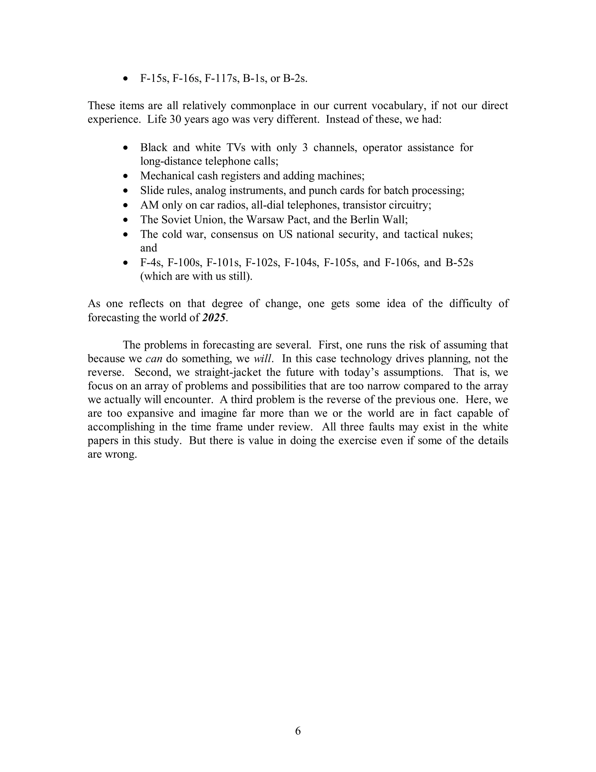 ·  F-15s, F-16s, F-117s, B-1s, or B-2s. 
These items are all relatively commonplace in our current vocabulary, if not our direct 
experience. Life 30 years ago was very different. Instead of these, we had: 
·  Black and white TVs with only 3 channels, operator assistance for 
6 
long-distance telephone calls; 
·  Mechanical cash registers and adding machines; 
·  Slide rules, analog instruments, and punch cards for batch processing; 
·  AM only on car radios, all-dial telephones, transistor circuitry; 
·  The Soviet Union, the Warsaw Pact, and the Berlin Wall; 
·  The cold war, consensus on US national security, and tactical nukes; 
and 
·  F-4s, F-100s, F-101s, F-102s, F-104s, F-105s, and F-106s, and B-52s 
(which are with us still). 
As one reflects on that degree of change, one gets some idea of the difficulty of 
forecasting the world of 2025. 
The problems in forecasting are several. First, one runs the risk of assuming that 
because we can do something, we will. In this case technology drives planning, not the 
reverse. Second, we straight-jacket the future with today’s assumptions. That is, we 
focus on an array of problems and possibilities that are too narrow compared to the array 
we actually will encounter. A third problem is the reverse of the previous one. Here, we 
are too expansive and imagine far more than we or the world are in fact capable of 
accomplishing in the time frame under review. All three faults may exist in the white 
papers in this study. But there is value in doing the exercise even if some of the details 
are wrong. 
 