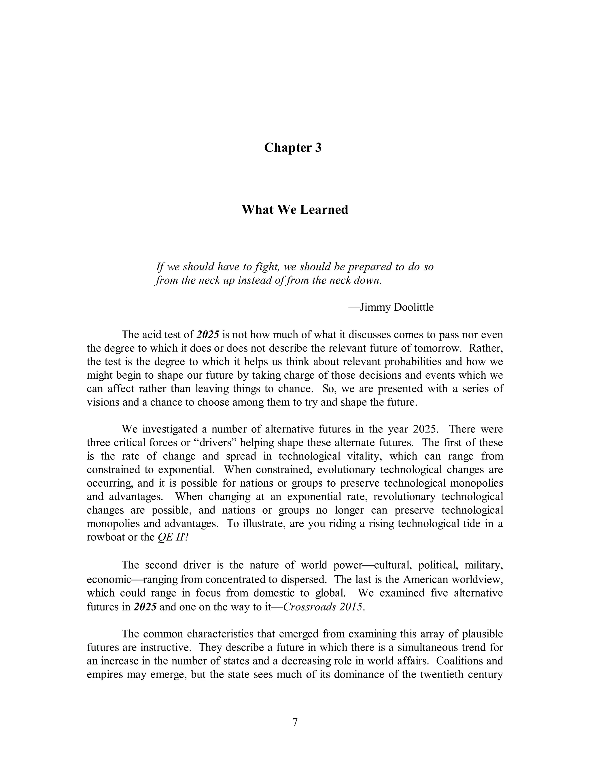 Chapter 3 
What We Learned 
If we should have to fight, we should be prepared to do so 
from the neck up instead of from the neck down. 
7 
—Jimmy Doolittle 
The acid test of 2025 is not how much of what it discusses comes to pass nor even 
the degree to which it does or does not describe the relevant future of tomorrow. Rather, 
the test is the degree to which it helps us think about relevant probabilities and how we 
might begin to shape our future by taking charge of those decisions and events which we 
can affect rather than leaving things to chance. So, we are presented with a series of 
visions and a chance to choose among them to try and shape the future. 
We investigated a number of alternative futures in the year 2025. There were 
three critical forces or “drivers” helping shape these alternate futures. The first of these 
is the rate of change and spread in technological vitality, which can range from 
constrained to exponential. When constrained, evolutionary technological changes are 
occurring, and it is possible for nations or groups to preserve technological monopolies 
and advantages. When changing at an exponential rate, revolutionary technological 
changes are possible, and nations or groups no longer can preserve technological 
monopolies and advantages. To illustrate, are you riding a rising technological tide in a 
rowboat or the QE II? 
The second driver is the nature of world power¾cultural, political, military, 
economic¾ranging from concentrated to dispersed. The last is the American worldview, 
which could range in focus from domestic to global. We examined five alternative 
futures in 2025 and one on the way to it—Crossroads 2015. 
The common characteristics that emerged from examining this array of plausible 
futures are instructive. They describe a future in which there is a simultaneous trend for 
an increase in the number of states and a decreasing role in world affairs. Coalitions and 
empires may emerge, but the state sees much of its dominance of the twentieth century 
 