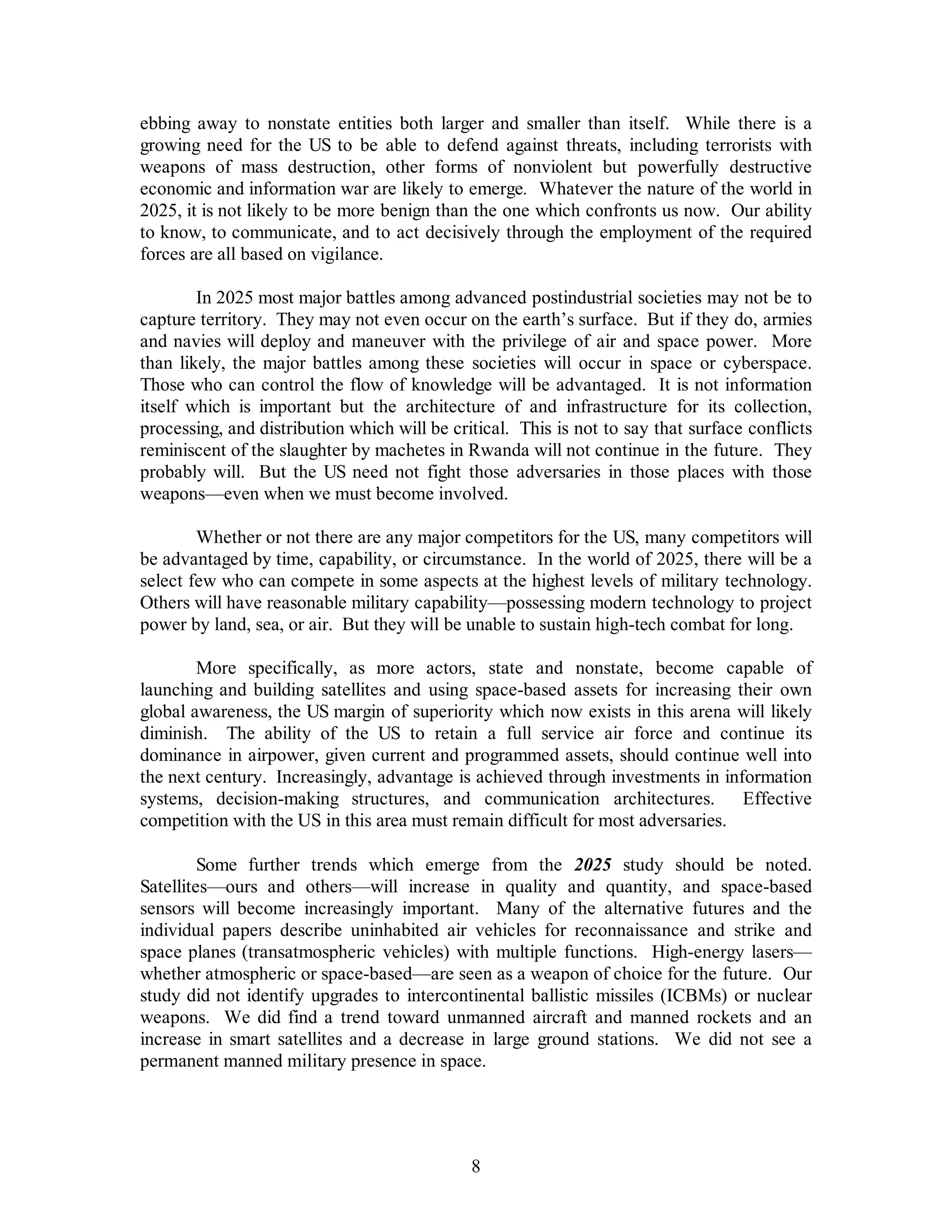 ebbing away to nonstate entities both larger and smaller than itself. While there is a 
growing need for the US to be able to defend against threats, including terrorists with 
weapons of mass destruction, other forms of nonviolent but powerfully destructive 
economic and information war are likely to emerge. Whatever the nature of the world in 
2025, it is not likely to be more benign than the one which confronts us now. Our ability 
to know, to communicate, and to act decisively through the employment of the required 
forces are all based on vigilance. 
In 2025 most major battles among advanced postindustrial societies may not be to 
capture territory. They may not even occur on the earth’s surface. But if they do, armies 
and navies will deploy and maneuver with the privilege of air and space power. More 
than likely, the major battles among these societies will occur in space or cyberspace. 
Those who can control the flow of knowledge will be advantaged. It is not information 
itself which is important but the architecture of and infrastructure for its collection, 
processing, and distribution which will be critical. This is not to say that surface conflicts 
reminiscent of the slaughter by machetes in Rwanda will not continue in the future. They 
probably will. But the US need not fight those adversaries in those places with those 
weapons—even when we must become involved. 
Whether or not there are any major competitors for the US, many competitors will 
be advantaged by time, capability, or circumstance. In the world of 2025, there will be a 
select few who can compete in some aspects at the highest levels of military technology. 
Others will have reasonable military capability—possessing modern technology to project 
power by land, sea, or air. But they will be unable to sustain high-tech combat for long. 
More specifically, as more actors, state and nonstate, become capable of 
launching and building satellites and using space-based assets for increasing their own 
global awareness, the US margin of superiority which now exists in this arena will likely 
diminish. The ability of the US to retain a full service air force and continue its 
dominance in airpower, given current and programmed assets, should continue well into 
the next century. Increasingly, advantage is achieved through investments in information 
systems, decision-making structures, and communication architectures. Effective 
competition with the US in this area must remain difficult for most adversaries. 
Some further trends which emerge from the 2025 study should be noted. 
Satellites—ours and others—will increase in quality and quantity, and space-based 
sensors will become increasingly important. Many of the alternative futures and the 
individual papers describe uninhabited air vehicles for reconnaissance and strike and 
space planes (transatmospheric vehicles) with multiple functions. High-energy lasers— 
whether atmospheric or space-based—are seen as a weapon of choice for the future. Our 
study did not identify upgrades to intercontinental ballistic missiles (ICBMs) or nuclear 
weapons. We did find a trend toward unmanned aircraft and manned rockets and an 
increase in smart satellites and a decrease in large ground stations. We did not see a 
permanent manned military presence in space. 
8 
 