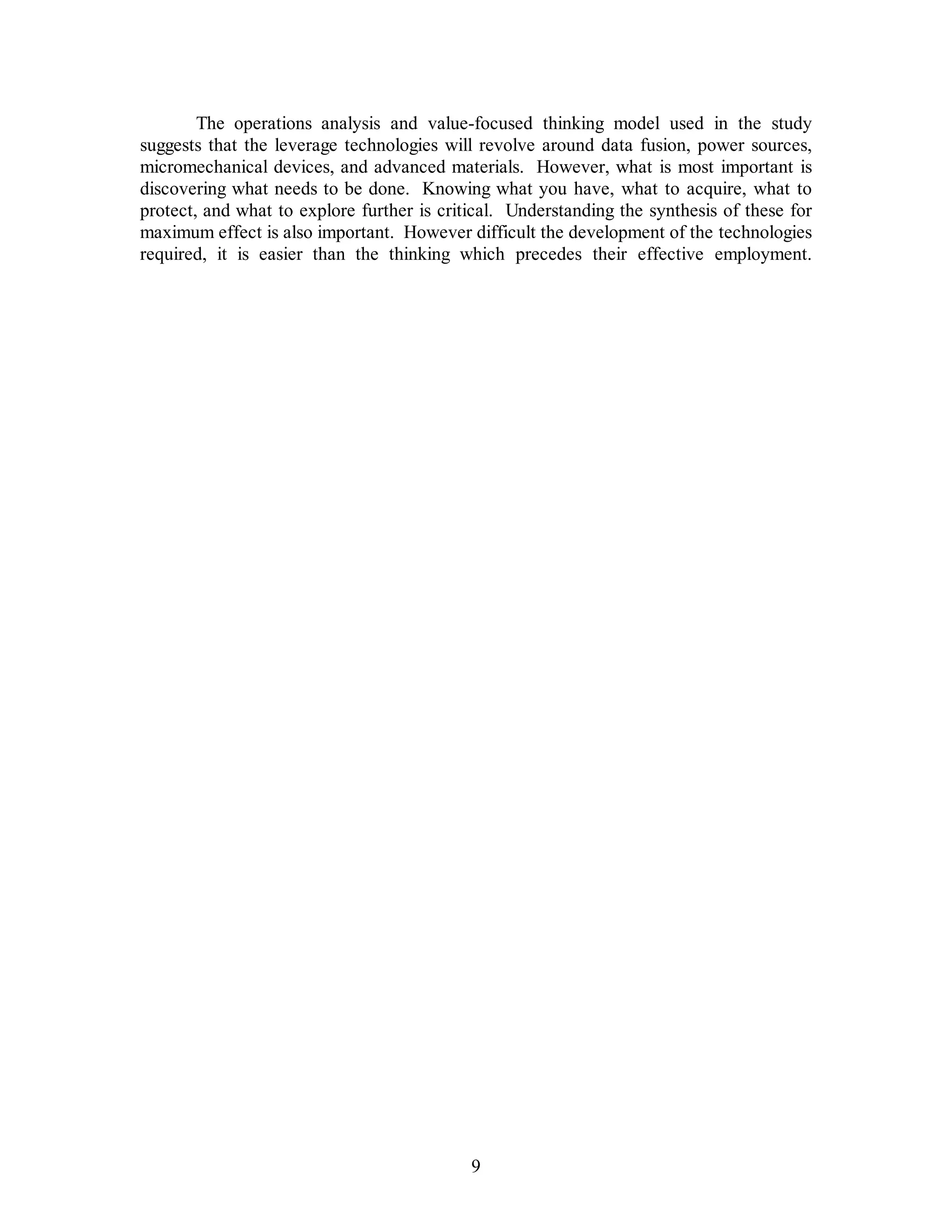 The operations analysis and value-focused thinking model used in the study 
suggests that the leverage technologies will revolve around data fusion, power sources, 
micromechanical devices, and advanced materials. However, what is most important is 
discovering what needs to be done. Knowing what you have, what to acquire, what to 
protect, and what to explore further is critical. Understanding the synthesis of these for 
maximum effect is also important. However difficult the development of the technologies 
required, it is easier than the thinking which precedes their effective employment. 
9 
 