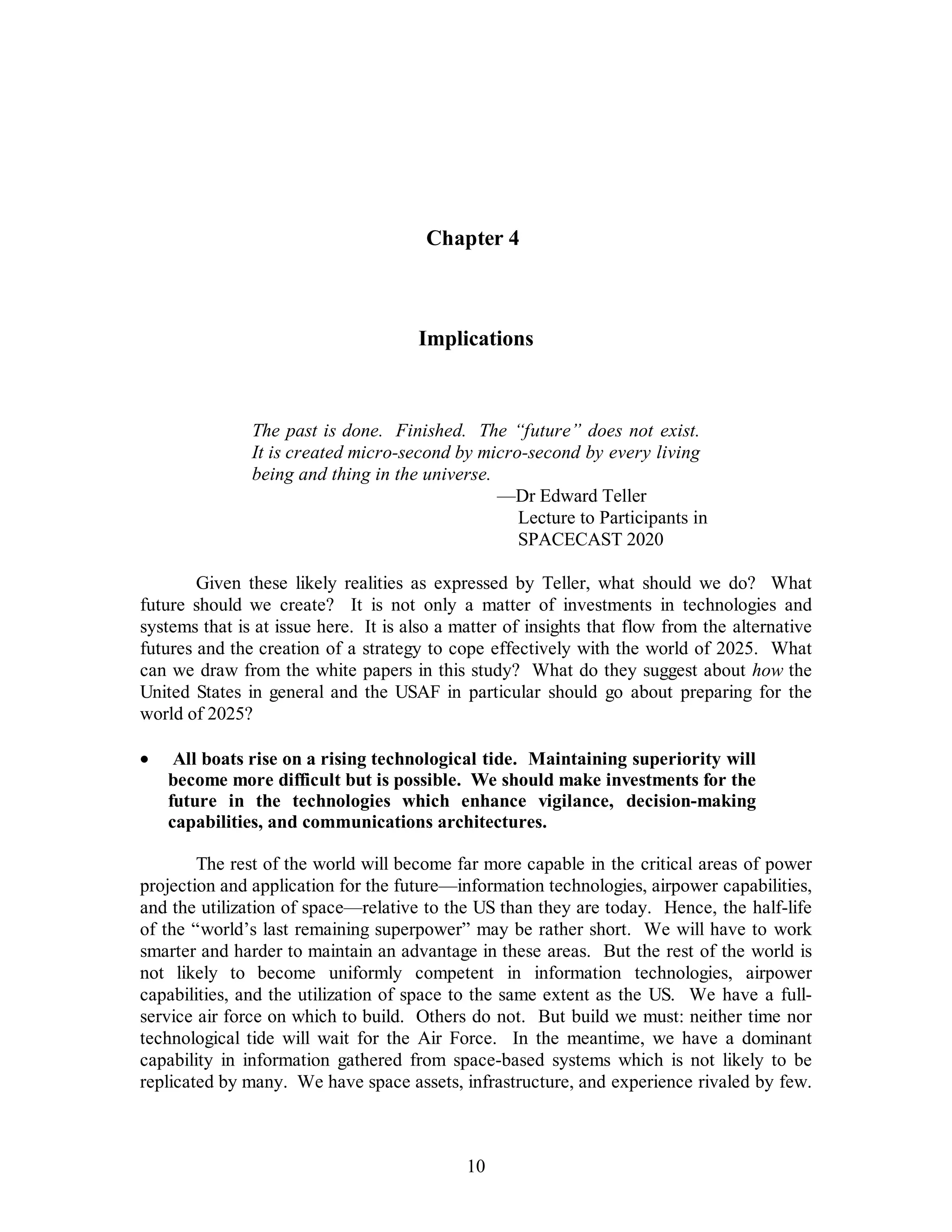 Chapter 4 
Implications 
The past is done. Finished. The “future” does not exist. 
It is created micro-second by micro-second by every living 
being and thing in the universe. 
10 
—Dr Edward Teller 
Lecture to Participants in 
SPACECAST 2020 
Given these likely realities as expressed by Teller, what should we do? What 
future should we create? It is not only a matter of investments in technologies and 
systems that is at issue here. It is also a matter of insights that flow from the alternative 
futures and the creation of a strategy to cope effectively with the world of 2025. What 
can we draw from the white papers in this study? What do they suggest about how the 
United States in general and the USAF in particular should go about preparing for the 
world of 2025? 
·  All boats rise on a rising technological tide. Maintaining superiority will 
become more difficult but is possible. We should make investments for the 
future in the technologies which enhance vigilance, decision-making 
capabilities, and communications architectures. 
The rest of the world will become far more capable in the critical areas of power 
projection and application for the future—information technologies, airpower capabilities, 
and the utilization of space—relative to the US than they are today. Hence, the half-life 
of the “world’s last remaining superpower” may be rather short. We will have to work 
smarter and harder to maintain an advantage in these areas. But the rest of the world is 
not likely to become uniformly competent in information technologies, airpower 
capabilities, and the utilization of space to the same extent as the US. We have a full-service 
air force on which to build. Others do not. But build we must: neither time nor 
technological tide will wait for the Air Force. In the meantime, we have a dominant 
capability in information gathered from space-based systems which is not likely to be 
replicated by many. We have space assets, infrastructure, and experience rivaled by few. 
 