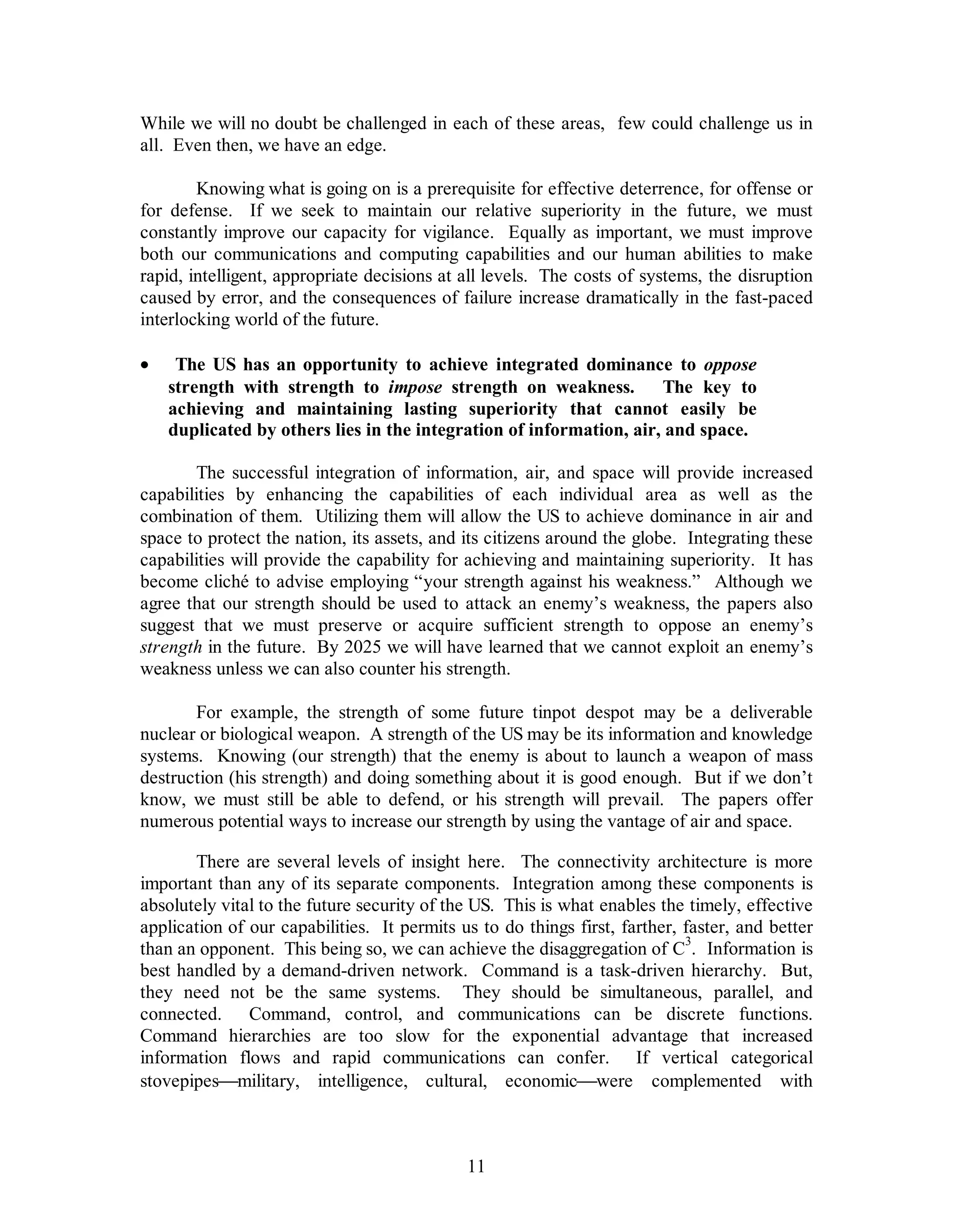 While we will no doubt be challenged in each of these areas, few could challenge us in 
all. Even then, we have an edge. 
Knowing what is going on is a prerequisite for effective deterrence, for offense or 
for defense. If we seek to maintain our relative superiority in the future, we must 
constantly improve our capacity for vigilance. Equally as important, we must improve 
both our communications and computing capabilities and our human abilities to make 
rapid, intelligent, appropriate decisions at all levels. The costs of systems, the disruption 
caused by error, and the consequences of failure increase dramatically in the fast-paced 
interlocking world of the future. 
·  The US has an opportunity to achieve integrated dominance to oppose 
strength with strength to impose strength on weakness. The key to 
achieving and maintaining lasting superiority that cannot easily be 
duplicated by others lies in the integration of information, air, and space. 
The successful integration of information, air, and space will provide increased 
capabilities by enhancing the capabilities of each individual area as well as the 
combination of them. Utilizing them will allow the US to achieve dominance in air and 
space to protect the nation, its assets, and its citizens around the globe. Integrating these 
capabilities will provide the capability for achieving and maintaining superiority. It has 
become cliché to advise employing “your strength against his weakness.” Although we 
agree that our strength should be used to attack an enemy’s weakness, the papers also 
suggest that we must preserve or acquire sufficient strength to oppose an enemy’s 
strength in the future. By 2025 we will have learned that we cannot exploit an enemy’s 
weakness unless we can also counter his strength. 
For example, the strength of some future tinpot despot may be a deliverable 
nuclear or biological weapon. A strength of the US may be its information and knowledge 
systems. Knowing (our strength) that the enemy is about to launch a weapon of mass 
destruction (his strength) and doing something about it is good enough. But if we don’t 
know, we must still be able to defend, or his strength will prevail. The papers offer 
numerous potential ways to increase our strength by using the vantage of air and space. 
There are several levels of insight here. The connectivity architecture is more 
important than any of its separate components. Integration among these components is 
absolutely vital to the future security of the US. This is what enables the timely, effective 
application of our capabilities. It permits us to do things first, farther, faster, and better 
than an opponent. This being so, we can achieve the disaggregation of C3. Information is 
best handled by a demand-driven network. Command is a task-driven hierarchy. But, 
they need not be the same systems. They should be simultaneous, parallel, and 
connected. Command, control, and communications can be discrete functions. 
Command hierarchies are too slow for the exponential advantage that increased 
information flows and rapid communications can confer. If vertical categorical 
stovepipes¾military, intelligence, cultural, economic¾were complemented with 
11 
 