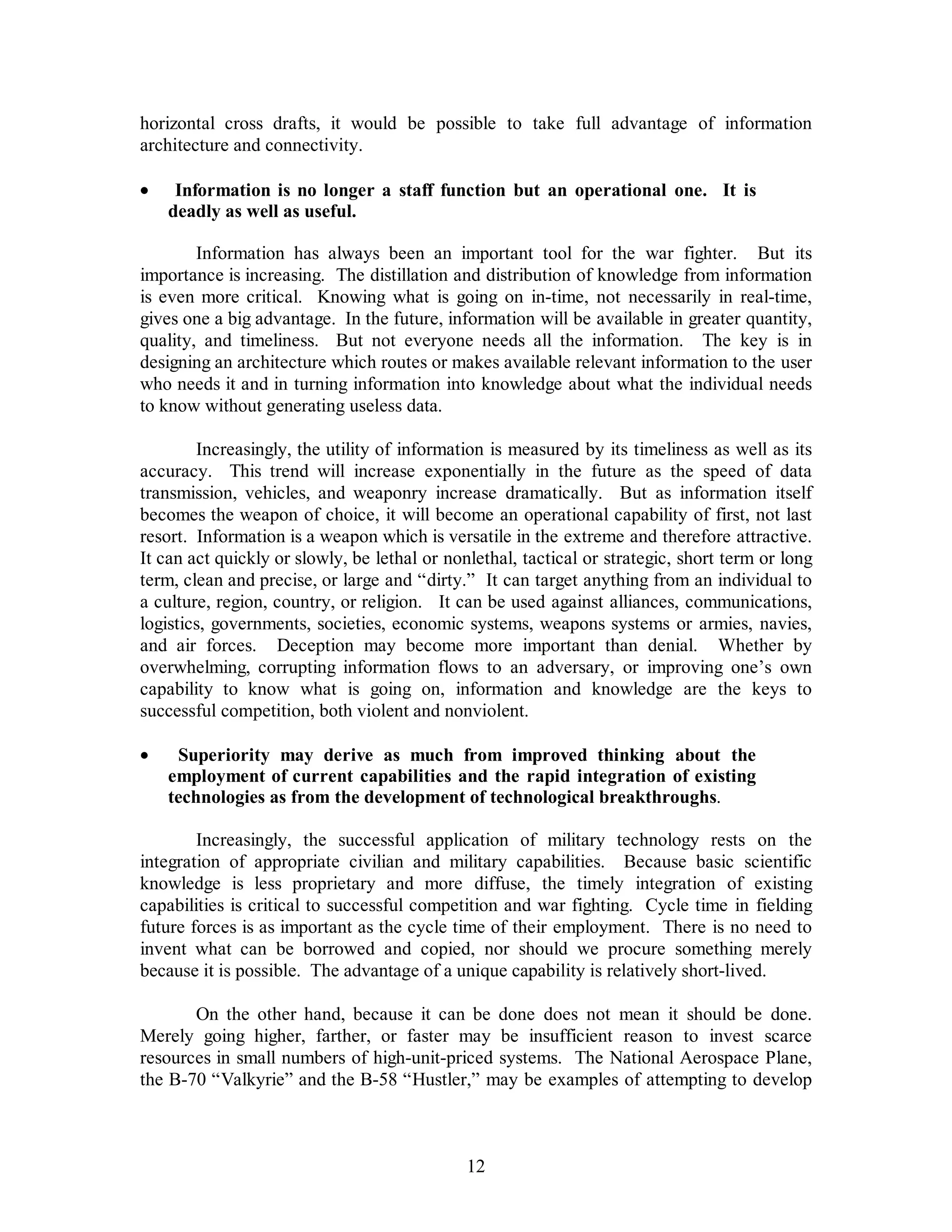 horizontal cross drafts, it would be possible to take full advantage of information 
architecture and connectivity. 
·  Information is no longer a staff function but an operational one. It is 
12 
deadly as well as useful. 
Information has always been an important tool for the war fighter. But its 
importance is increasing. The distillation and distribution of knowledge from information 
is even more critical. Knowing what is going on in-time, not necessarily in real-time, 
gives one a big advantage. In the future, information will be available in greater quantity, 
quality, and timeliness. But not everyone needs all the information. The key is in 
designing an architecture which routes or makes available relevant information to the user 
who needs it and in turning information into knowledge about what the individual needs 
to know without generating useless data. 
Increasingly, the utility of information is measured by its timeliness as well as its 
accuracy. This trend will increase exponentially in the future as the speed of data 
transmission, vehicles, and weaponry increase dramatically. But as information itself 
becomes the weapon of choice, it will become an operational capability of first, not last 
resort. Information is a weapon which is versatile in the extreme and therefore attractive. 
It can act quickly or slowly, be lethal or nonlethal, tactical or strategic, short term or long 
term, clean and precise, or large and “dirty.” It can target anything from an individual to 
a culture, region, country, or religion. It can be used against alliances, communications, 
logistics, governments, societies, economic systems, weapons systems or armies, navies, 
and air forces. Deception may become more important than denial. Whether by 
overwhelming, corrupting information flows to an adversary, or improving one’s own 
capability to know what is going on, information and knowledge are the keys to 
successful competition, both violent and nonviolent. 
·  Superiority may derive as much from improved thinking about the 
employment of current capabilities and the rapid integration of existing 
technologies as from the development of technological breakthroughs. 
Increasingly, the successful application of military technology rests on the 
integration of appropriate civilian and military capabilities. Because basic scientific 
knowledge is less proprietary and more diffuse, the timely integration of existing 
capabilities is critical to successful competition and war fighting. Cycle time in fielding 
future forces is as important as the cycle time of their employment. There is no need to 
invent what can be borrowed and copied, nor should we procure something merely 
because it is possible. The advantage of a unique capability is relatively short-lived. 
On the other hand, because it can be done does not mean it should be done. 
Merely going higher, farther, or faster may be insufficient reason to invest scarce 
resources in small numbers of high-unit-priced systems. The National Aerospace Plane, 
the B-70 “Valkyrie” and the B-58 “Hustler,” may be examples of attempting to develop 
 