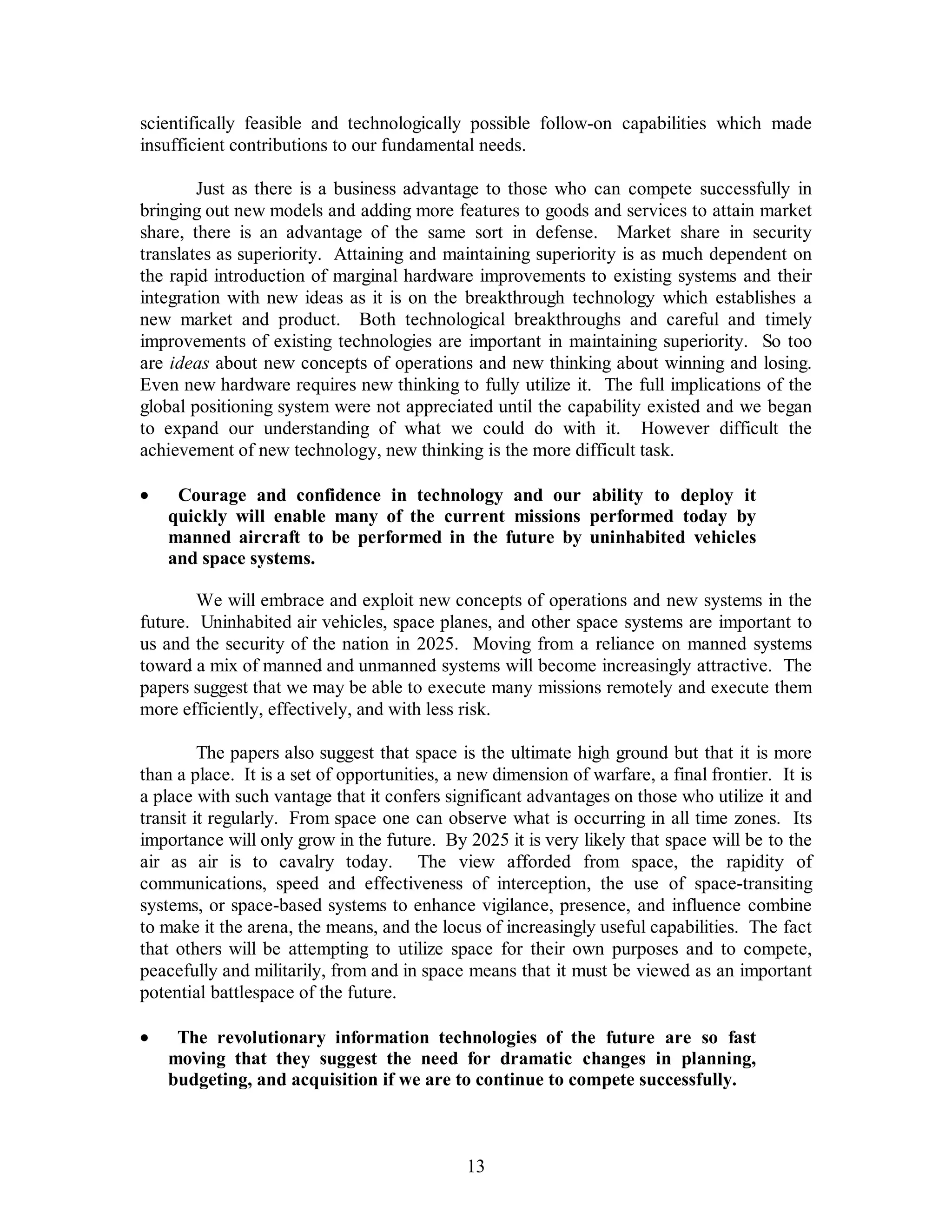 scientifically feasible and technologically possible follow-on capabilities which made 
insufficient contributions to our fundamental needs. 
Just as there is a business advantage to those who can compete successfully in 
bringing out new models and adding more features to goods and services to attain market 
share, there is an advantage of the same sort in defense. Market share in security 
translates as superiority. Attaining and maintaining superiority is as much dependent on 
the rapid introduction of marginal hardware improvements to existing systems and their 
integration with new ideas as it is on the breakthrough technology which establishes a 
new market and product. Both technological breakthroughs and careful and timely 
improvements of existing technologies are important in maintaining superiority. So too 
are ideas about new concepts of operations and new thinking about winning and losing. 
Even new hardware requires new thinking to fully utilize it. The full implications of the 
global positioning system were not appreciated until the capability existed and we began 
to expand our understanding of what we could do with it. However difficult the 
achievement of new technology, new thinking is the more difficult task. 
·  Courage and confidence in technology and our ability to deploy it 
quickly will enable many of the current missions performed today by 
manned aircraft to be performed in the future by uninhabited vehicles 
and space systems. 
We will embrace and exploit new concepts of operations and new systems in the 
future. Uninhabited air vehicles, space planes, and other space systems are important to 
us and the security of the nation in 2025. Moving from a reliance on manned systems 
toward a mix of manned and unmanned systems will become increasingly attractive. The 
papers suggest that we may be able to execute many missions remotely and execute them 
more efficiently, effectively, and with less risk. 
The papers also suggest that space is the ultimate high ground but that it is more 
than a place. It is a set of opportunities, a new dimension of warfare, a final frontier. It is 
a place with such vantage that it confers significant advantages on those who utilize it and 
transit it regularly. From space one can observe what is occurring in all time zones. Its 
importance will only grow in the future. By 2025 it is very likely that space will be to the 
air as air is to cavalry today. The view afforded from space, the rapidity of 
communications, speed and effectiveness of interception, the use of space-transiting 
systems, or space-based systems to enhance vigilance, presence, and influence combine 
to make it the arena, the means, and the locus of increasingly useful capabilities. The fact 
that others will be attempting to utilize space for their own purposes and to compete, 
peacefully and militarily, from and in space means that it must be viewed as an important 
potential battlespace of the future. 
·  The revolutionary information technologies of the future are so fast 
moving that they suggest the need for dramatic changes in planning, 
budgeting, and acquisition if we are to continue to compete successfully. 
13 
 