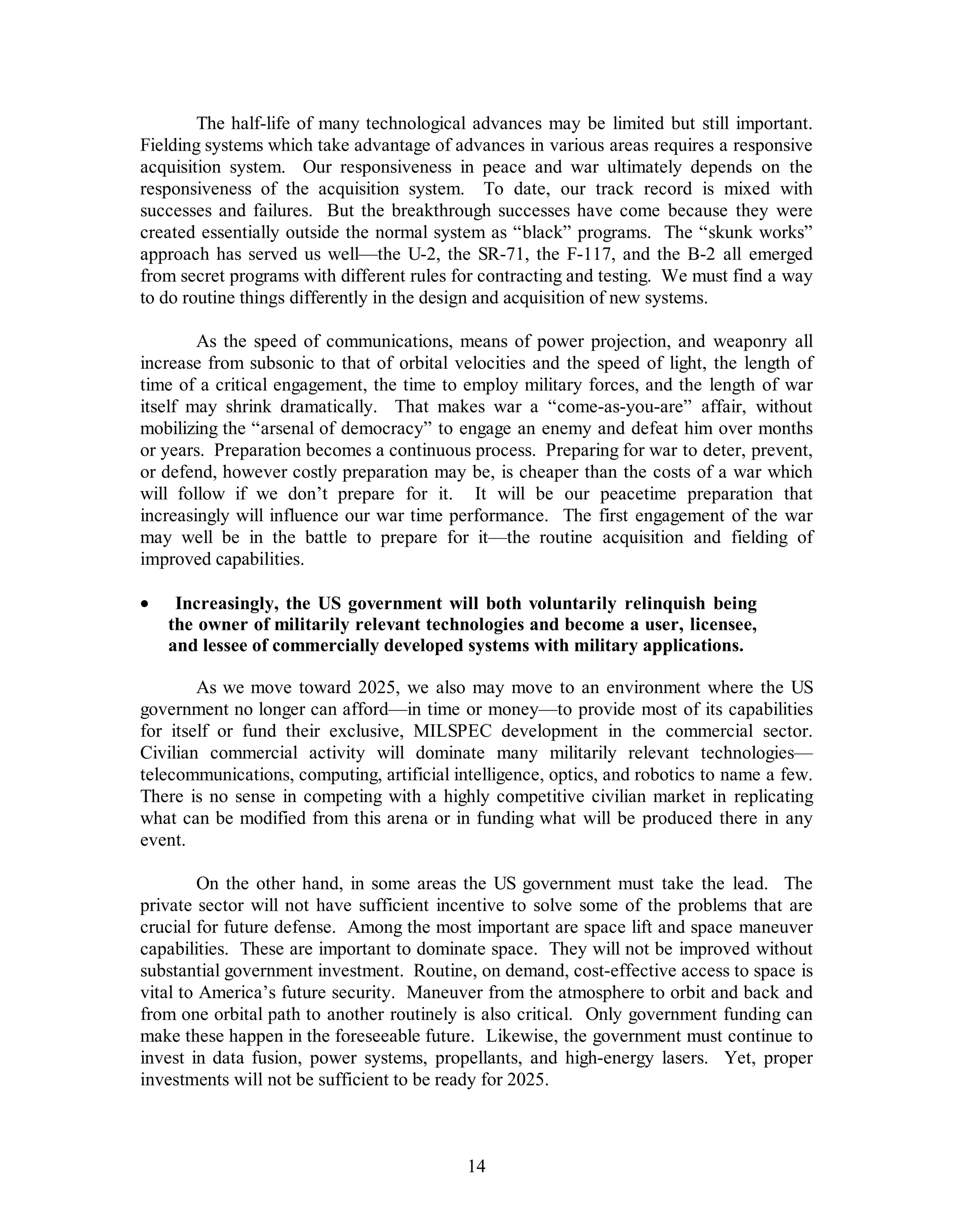 The half-life of many technological advances may be limited but still important. 
Fielding systems which take advantage of advances in various areas requires a responsive 
acquisition system. Our responsiveness in peace and war ultimately depends on the 
responsiveness of the acquisition system. To date, our track record is mixed with 
successes and failures. But the breakthrough successes have come because they were 
created essentially outside the normal system as “black” programs. The “skunk works” 
approach has served us well—the U-2, the SR-71, the F-117, and the B-2 all emerged 
from secret programs with different rules for contracting and testing. We must find a way 
to do routine things differently in the design and acquisition of new systems. 
As the speed of communications, means of power projection, and weaponry all 
increase from subsonic to that of orbital velocities and the speed of light, the length of 
time of a critical engagement, the time to employ military forces, and the length of war 
itself may shrink dramatically. That makes war a “come-as-you-are” affair, without 
mobilizing the “arsenal of democracy” to engage an enemy and defeat him over months 
or years. Preparation becomes a continuous process. Preparing for war to deter, prevent, 
or defend, however costly preparation may be, is cheaper than the costs of a war which 
will follow if we don’t prepare for it. It will be our peacetime preparation that 
increasingly will influence our war time performance. The first engagement of the war 
may well be in the battle to prepare for it—the routine acquisition and fielding of 
improved capabilities. 
·  Increasingly, the US government will both voluntarily relinquish being 
the owner of militarily relevant technologies and become a user, licensee, 
and lessee of commercially developed systems with military applications. 
As we move toward 2025, we also may move to an environment where the US 
government no longer can afford—in time or money—to provide most of its capabilities 
for itself or fund their exclusive, MILSPEC development in the commercial sector. 
Civilian commercial activity will dominate many militarily relevant technologies— 
telecommunications, computing, artificial intelligence, optics, and robotics to name a few. 
There is no sense in competing with a highly competitive civilian market in replicating 
what can be modified from this arena or in funding what will be produced there in any 
event. 
On the other hand, in some areas the US government must take the lead. The 
private sector will not have sufficient incentive to solve some of the problems that are 
crucial for future defense. Among the most important are space lift and space maneuver 
capabilities. These are important to dominate space. They will not be improved without 
substantial government investment. Routine, on demand, cost-effective access to space is 
vital to America’s future security. Maneuver from the atmosphere to orbit and back and 
from one orbital path to another routinely is also critical. Only government funding can 
make these happen in the foreseeable future. Likewise, the government must continue to 
invest in data fusion, power systems, propellants, and high-energy lasers. Yet, proper 
investments will not be sufficient to be ready for 2025. 
14 
 