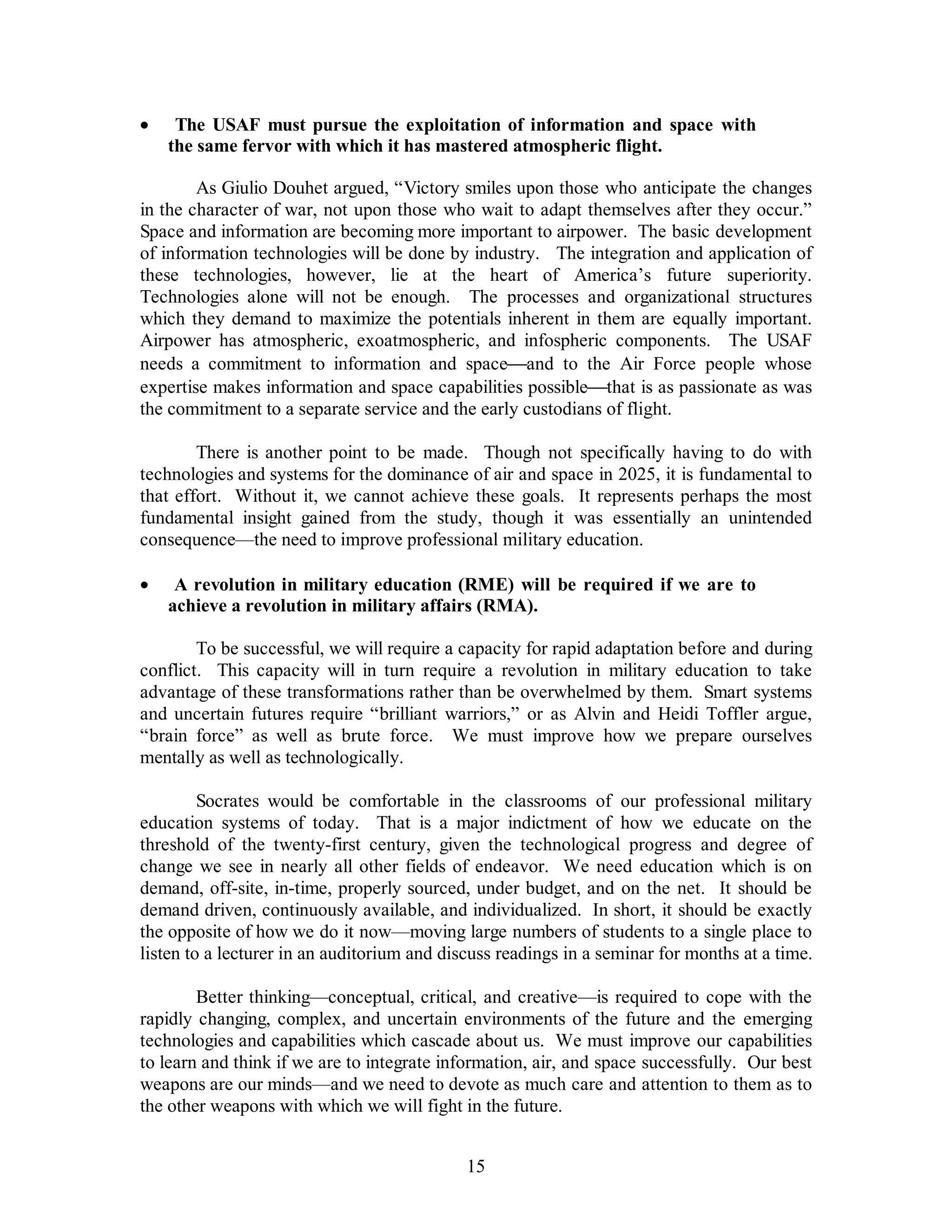 ·  The USAF must pursue the exploitation of information and space with 
the same fervor with which it has mastered atmospheric flight. 
As Giulio Douhet argued, “Victory smiles upon those who anticipate the changes 
in the character of war, not upon those who wait to adapt themselves after they occur.” 
Space and information are becoming more important to airpower. The basic development 
of information technologies will be done by industry. The integration and application of 
these technologies, however, lie at the heart of America’s future superiority. 
Technologies alone will not be enough. The processes and organizational structures 
which they demand to maximize the potentials inherent in them are equally important. 
Airpower has atmospheric, exoatmospheric, and infospheric components. The USAF 
needs a commitment to information and space¾and to the Air Force people whose 
expertise makes information and space capabilities possible¾that is as passionate as was 
the commitment to a separate service and the early custodians of flight. 
There is another point to be made. Though not specifically having to do with 
technologies and systems for the dominance of air and space in 2025, it is fundamental to 
that effort. Without it, we cannot achieve these goals. It represents perhaps the most 
fundamental insight gained from the study, though it was essentially an unintended 
consequence—the need to improve professional military education. 
·  A revolution in military education (RME) will be required if we are to 
achieve a revolution in military affairs (RMA). 
To be successful, we will require a capacity for rapid adaptation before and during 
conflict. This capacity will in turn require a revolution in military education to take 
advantage of these transformations rather than be overwhelmed by them. Smart systems 
and uncertain futures require “brilliant warriors,” or as Alvin and Heidi Toffler argue, 
“brain force” as well as brute force. We must improve how we prepare ourselves 
mentally as well as technologically. 
Socrates would be comfortable in the classrooms of our professional military 
education systems of today. That is a major indictment of how we educate on the 
threshold of the twenty-first century, given the technological progress and degree of 
change we see in nearly all other fields of endeavor. We need education which is on 
demand, off-site, in-time, properly sourced, under budget, and on the net. It should be 
demand driven, continuously available, and individualized. In short, it should be exactly 
the opposite of how we do it now—moving large numbers of students to a single place to 
listen to a lecturer in an auditorium and discuss readings in a seminar for months at a time. 
Better thinking—conceptual, critical, and creative—is required to cope with the 
rapidly changing, complex, and uncertain environments of the future and the emerging 
technologies and capabilities which cascade about us. We must improve our capabilities 
to learn and think if we are to integrate information, air, and space successfully. Our best 
weapons are our minds—and we need to devote as much care and attention to them as to 
the other weapons with which we will fight in the future. 
15 
 