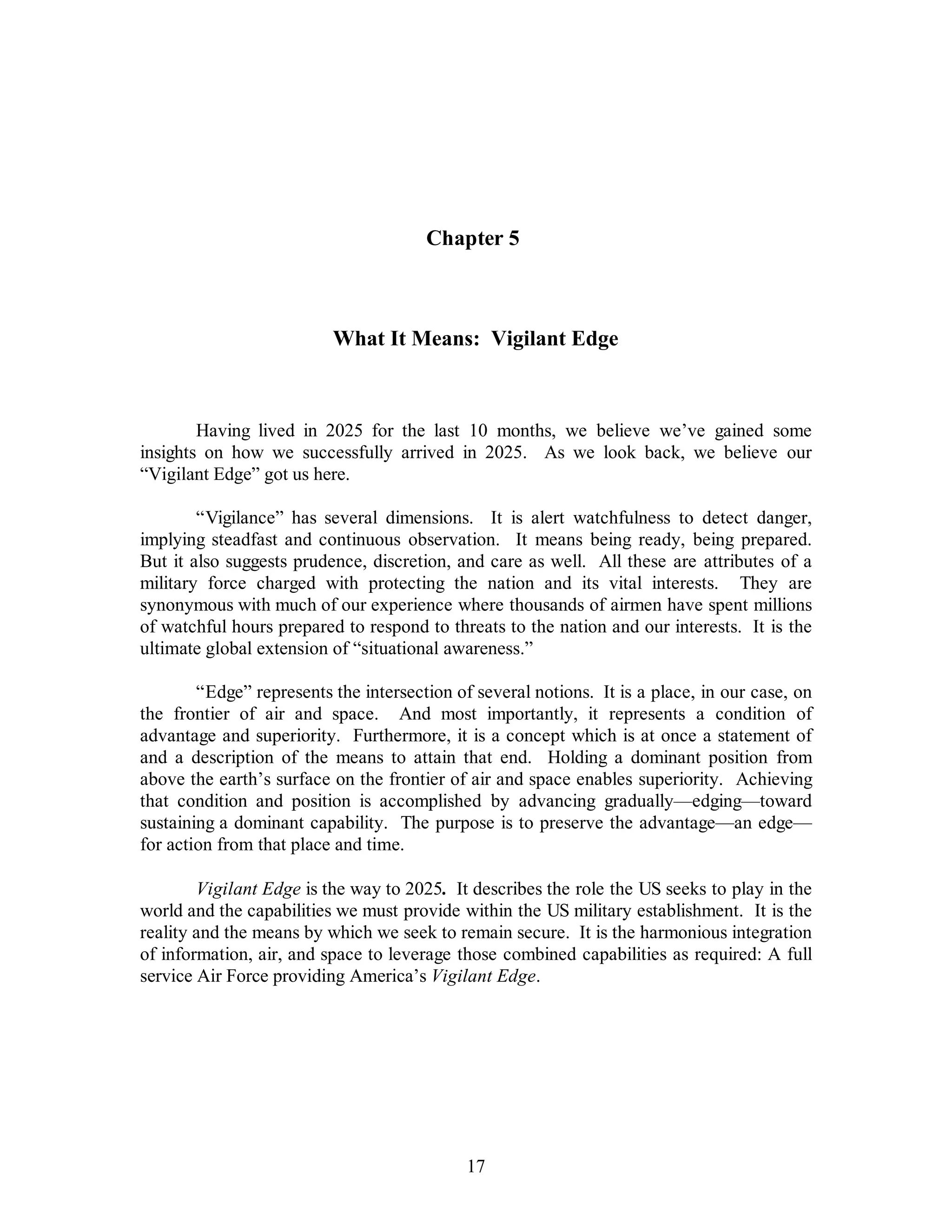 Chapter 5 
What It Means: Vigilant Edge 
Having lived in 2025 for the last 10 months, we believe we’ve gained some 
insights on how we successfully arrived in 2025. As we look back, we believe our 
“Vigilant Edge” got us here. 
“Vigilance” has several dimensions. It is alert watchfulness to detect danger, 
implying steadfast and continuous observation. It means being ready, being prepared. 
But it also suggests prudence, discretion, and care as well. All these are attributes of a 
military force charged with protecting the nation and its vital interests. They are 
synonymous with much of our experience where thousands of airmen have spent millions 
of watchful hours prepared to respond to threats to the nation and our interests. It is the 
ultimate global extension of “situational awareness.” 
“Edge” represents the intersection of several notions. It is a place, in our case, on 
the frontier of air and space. And most importantly, it represents a condition of 
advantage and superiority. Furthermore, it is a concept which is at once a statement of 
and a description of the means to attain that end. Holding a dominant position from 
above the earth’s surface on the frontier of air and space enables superiority. Achieving 
that condition and position is accomplished by advancing gradually—edging—toward 
sustaining a dominant capability. The purpose is to preserve the advantage—an edge— 
for action from that place and time. 
Vigilant Edge is the way to 2025. It describes the role the US seeks to play in the 
world and the capabilities we must provide within the US military establishment. It is the 
reality and the means by which we seek to remain secure. It is the harmonious integration 
of information, air, and space to leverage those combined capabilities as required: A full 
service Air Force providing America’s Vigilant Edge. 
17 
 