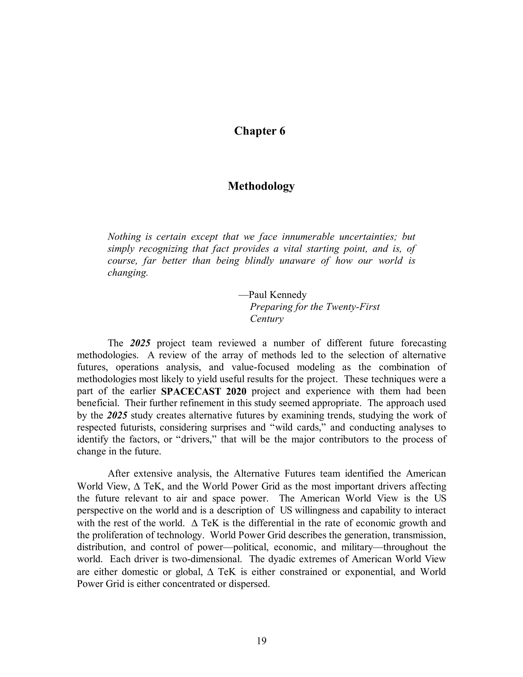 Chapter 6 
Methodology 
Nothing is certain except that we face innumerable uncertainties; but 
simply recognizing that fact provides a vital starting point, and is, of 
course, far better than being blindly unaware of how our world is 
changing. 
—Paul Kennedy 
Preparing for the Twenty-First 
Century 
The 2025 project team reviewed a number of different future forecasting 
methodologies. A review of the array of methods led to the selection of alternative 
futures, operations analysis, and value-focused modeling as the combination of 
methodologies most likely to yield useful results for the project. These techniques were a 
part of the earlier SPACECAST 2020 project and experience with them had been 
beneficial. Their further refinement in this study seemed appropriate. The approach used 
by the 2025 study creates alternative futures by examining trends, studying the work of 
respected futurists, considering surprises and “wild cards,” and conducting analyses to 
identify the factors, or “drivers,” that will be the major contributors to the process of 
change in the future. 
After extensive analysis, the Alternative Futures team identified the American 
World View, D TeK, and the World Power Grid as the most important drivers affecting 
the future relevant to air and space power. The American World View is the US 
perspective on the world and is a description of US willingness and capability to interact 
with the rest of the world. D TeK is the differential in the rate of economic growth and 
the proliferation of technology. World Power Grid describes the generation, transmission, 
distribution, and control of power—political, economic, and military—throughout the 
world. Each driver is two-dimensional. The dyadic extremes of American World View 
are either domestic or global, D  TeK is either constrained or exponential, and World 
Power Grid is either concentrated or dispersed. 
19 
 