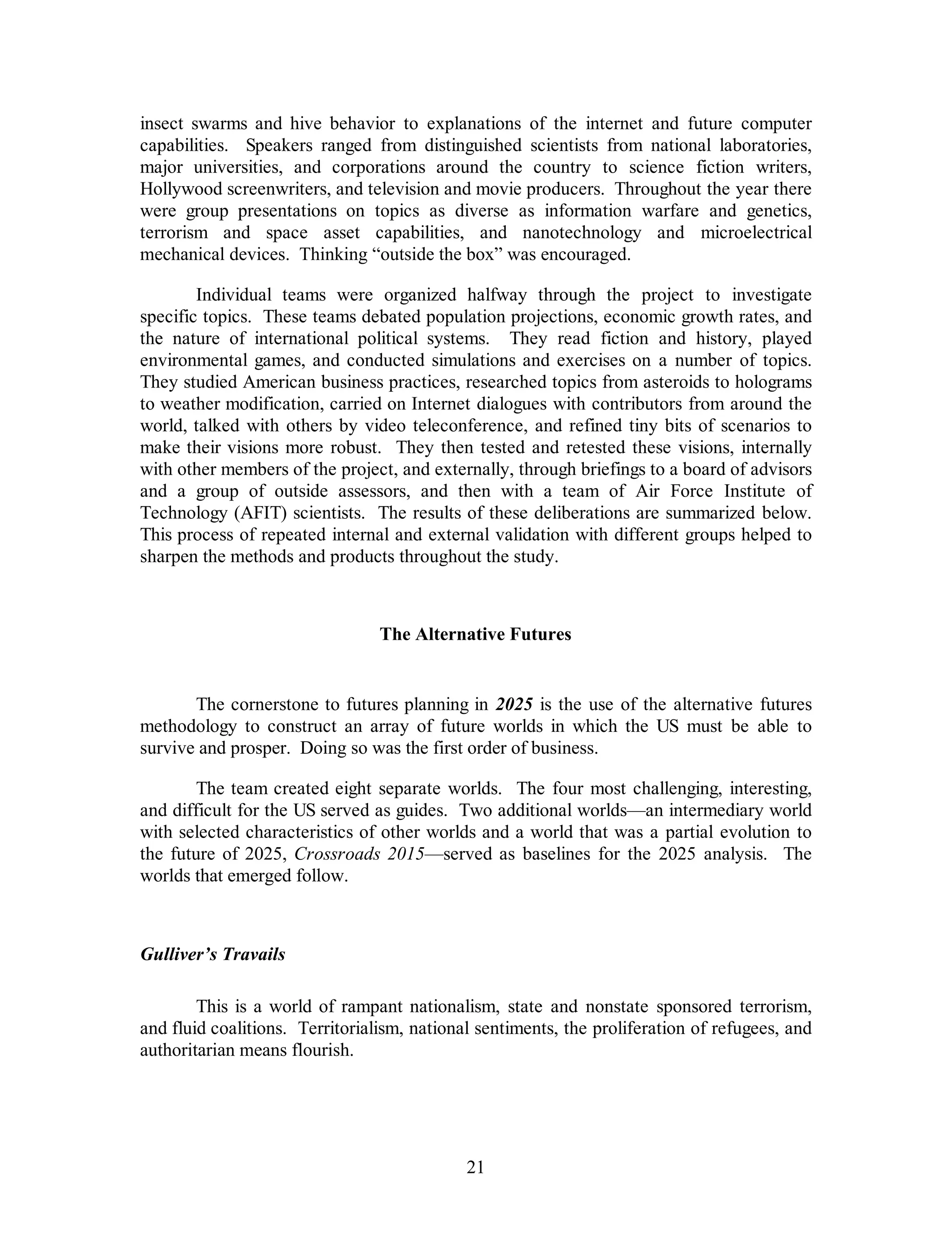 insect swarms and hive behavior to explanations of the internet and future computer 
capabilities. Speakers ranged from distinguished scientists from national laboratories, 
major universities, and corporations around the country to science fiction writers, 
Hollywood screenwriters, and television and movie producers. Throughout the year there 
were group presentations on topics as diverse as information warfare and genetics, 
terrorism and space asset capabilities, and nanotechnology and microelectrical 
mechanical devices. Thinking “outside the box” was encouraged. 
Individual teams were organized halfway through the project to investigate 
specific topics. These teams debated population projections, economic growth rates, and 
the nature of international political systems. They read fiction and history, played 
environmental games, and conducted simulations and exercises on a number of topics. 
They studied American business practices, researched topics from asteroids to holograms 
to weather modification, carried on Internet dialogues with contributors from around the 
world, talked with others by video teleconference, and refined tiny bits of scenarios to 
make their visions more robust. They then tested and retested these visions, internally 
with other members of the project, and externally, through briefings to a board of advisors 
and a group of outside assessors, and then with a team of Air Force Institute of 
Technology (AFIT) scientists. The results of these deliberations are summarized below. 
This process of repeated internal and external validation with different groups helped to 
sharpen the methods and products throughout the study. 
The Alternative Futures 
The cornerstone to futures planning in 2025 is the use of the alternative futures 
methodology to construct an array of future worlds in which the US must be able to 
survive and prosper. Doing so was the first order of business. 
The team created eight separate worlds. The four most challenging, interesting, 
and difficult for the US served as guides. Two additional worlds—an intermediary world 
with selected characteristics of other worlds and a world that was a partial evolution to 
the future of 2025, Crossroads 2015—served as baselines for the 2025 analysis. The 
worlds that emerged follow. 
21 
Gulliver’s Travails 
This is a world of rampant nationalism, state and nonstate sponsored terrorism, 
and fluid coalitions. Territorialism, national sentiments, the proliferation of refugees, and 
authoritarian means flourish. 
 