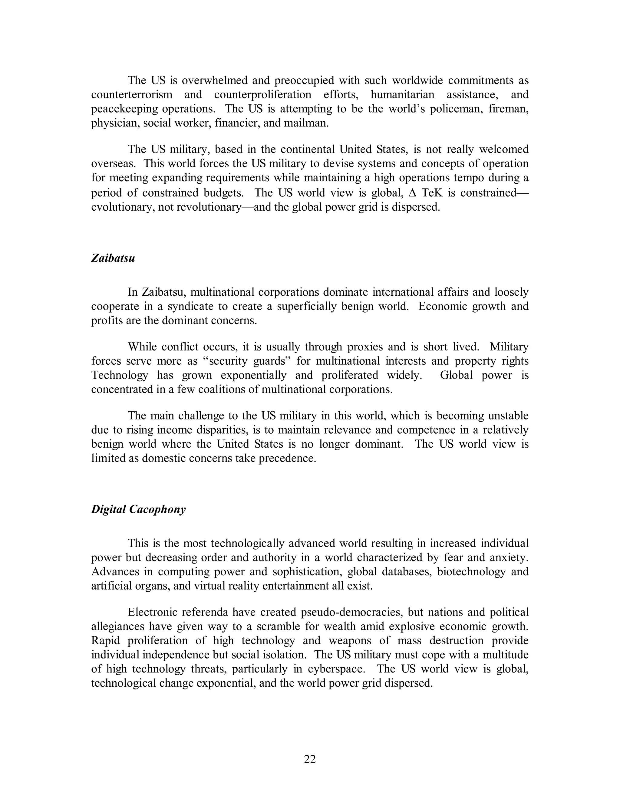 The US is overwhelmed and preoccupied with such worldwide commitments as 
counterterrorism and counterproliferation efforts, humanitarian assistance, and 
peacekeeping operations. The US is attempting to be the world’s policeman, fireman, 
physician, social worker, financier, and mailman. 
The US military, based in the continental United States, is not really welcomed 
overseas. This world forces the US military to devise systems and concepts of operation 
for meeting expanding requirements while maintaining a high operations tempo during a 
period of constrained budgets. The US world view is global, D  TeK is constrained— 
evolutionary, not revolutionary—and the global power grid is dispersed. 
22 
Zaibatsu 
In Zaibatsu, multinational corporations dominate international affairs and loosely 
cooperate in a syndicate to create a superficially benign world. Economic growth and 
profits are the dominant concerns. 
While conflict occurs, it is usually through proxies and is short lived. Military 
forces serve more as “security guards” for multinational interests and property rights 
Technology has grown exponentially and proliferated widely. Global power is 
concentrated in a few coalitions of multinational corporations. 
The main challenge to the US military in this world, which is becoming unstable 
due to rising income disparities, is to maintain relevance and competence in a relatively 
benign world where the United States is no longer dominant. The US world view is 
limited as domestic concerns take precedence. 
Digital Cacophony 
This is the most technologically advanced world resulting in increased individual 
power but decreasing order and authority in a world characterized by fear and anxiety. 
Advances in computing power and sophistication, global databases, biotechnology and 
artificial organs, and virtual reality entertainment all exist. 
Electronic referenda have created pseudo-democracies, but nations and political 
allegiances have given way to a scramble for wealth amid explosive economic growth. 
Rapid proliferation of high technology and weapons of mass destruction provide 
individual independence but social isolation. The US military must cope with a multitude 
of high technology threats, particularly in cyberspace. The US world view is global, 
technological change exponential, and the world power grid dispersed. 
 