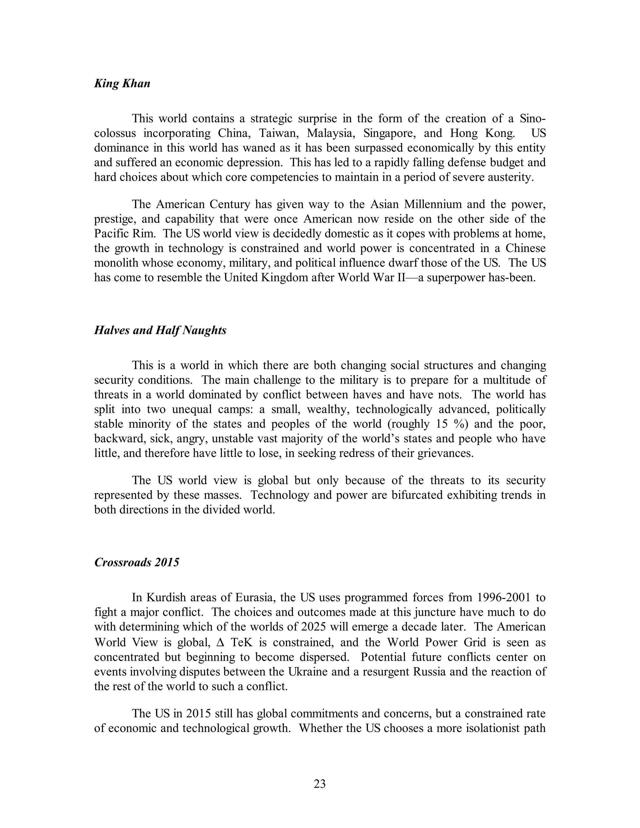23 
King Khan 
This world contains a strategic surprise in the form of the creation of a Sino-colossus 
incorporating China, Taiwan, Malaysia, Singapore, and Hong Kong. US 
dominance in this world has waned as it has been surpassed economically by this entity 
and suffered an economic depression. This has led to a rapidly falling defense budget and 
hard choices about which core competencies to maintain in a period of severe austerity. 
The American Century has given way to the Asian Millennium and the power, 
prestige, and capability that were once American now reside on the other side of the 
Pacific Rim. The US world view is decidedly domestic as it copes with problems at home, 
the growth in technology is constrained and world power is concentrated in a Chinese 
monolith whose economy, military, and political influence dwarf those of the US. The US 
has come to resemble the United Kingdom after World War II—a superpower has-been. 
Halves and Half Naughts 
This is a world in which there are both changing social structures and changing 
security conditions. The main challenge to the military is to prepare for a multitude of 
threats in a world dominated by conflict between haves and have nots. The world has 
split into two unequal camps: a small, wealthy, technologically advanced, politically 
stable minority of the states and peoples of the world (roughly 15 %) and the poor, 
backward, sick, angry, unstable vast majority of the world’s states and people who have 
little, and therefore have little to lose, in seeking redress of their grievances. 
The US world view is global but only because of the threats to its security 
represented by these masses. Technology and power are bifurcated exhibiting trends in 
both directions in the divided world. 
Crossroads 2015 
In Kurdish areas of Eurasia, the US uses programmed forces from 1996-2001 to 
fight a major conflict. The choices and outcomes made at this juncture have much to do 
with determining which of the worlds of 2025 will emerge a decade later. The American 
World View is global, D  TeK is constrained, and the World Power Grid is seen as 
concentrated but beginning to become dispersed. Potential future conflicts center on 
events involving disputes between the Ukraine and a resurgent Russia and the reaction of 
the rest of the world to such a conflict. 
The US in 2015 still has global commitments and concerns, but a constrained rate 
of economic and technological growth. Whether the US chooses a more isolationist path 
 