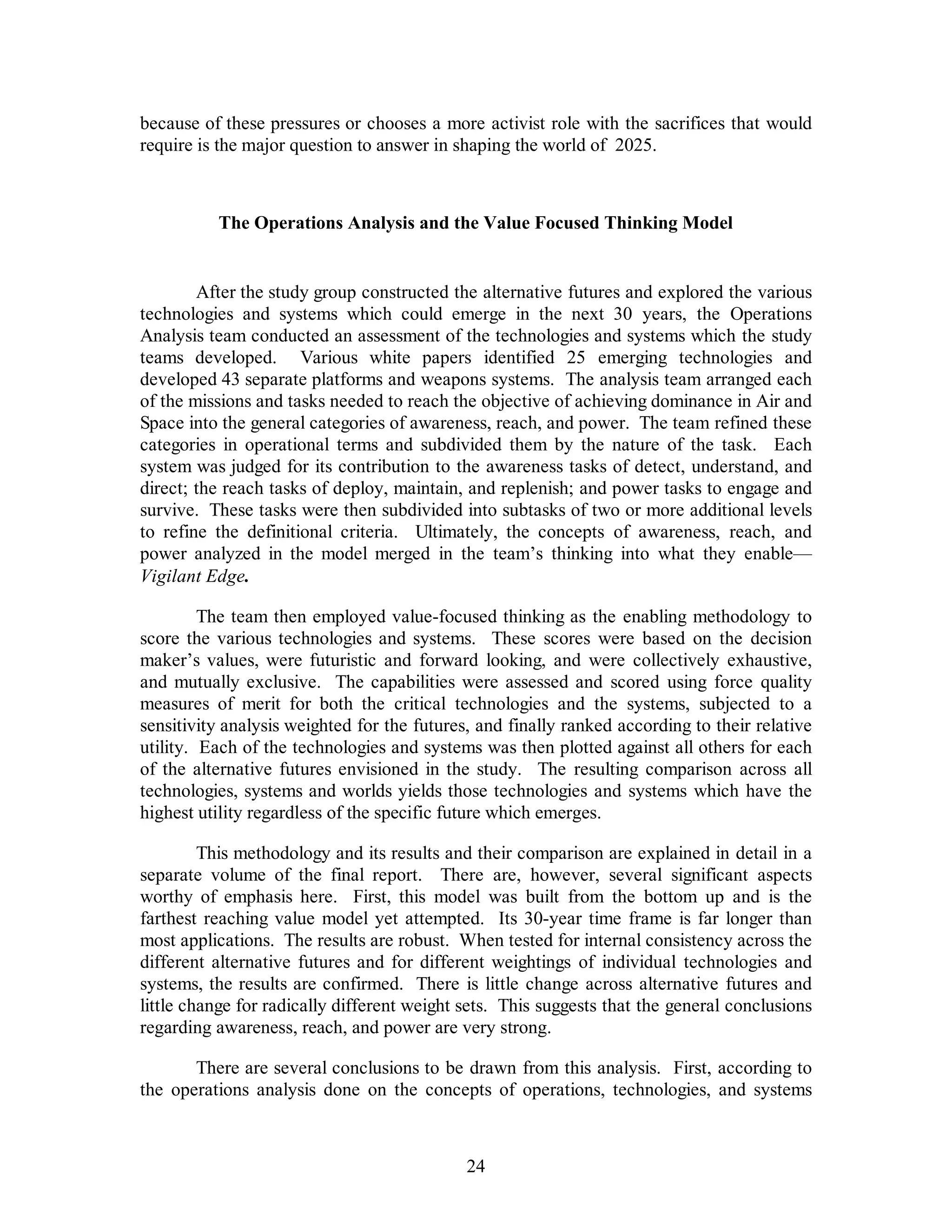 because of these pressures or chooses a more activist role with the sacrifices that would 
require is the major question to answer in shaping the world of 2025. 
The Operations Analysis and the Value Focused Thinking Model 
After the study group constructed the alternative futures and explored the various 
technologies and systems which could emerge in the next 30 years, the Operations 
Analysis team conducted an assessment of the technologies and systems which the study 
teams developed. Various white papers identified 25 emerging technologies and 
developed 43 separate platforms and weapons systems. The analysis team arranged each 
of the missions and tasks needed to reach the objective of achieving dominance in Air and 
Space into the general categories of awareness, reach, and power. The team refined these 
categories in operational terms and subdivided them by the nature of the task. Each 
system was judged for its contribution to the awareness tasks of detect, understand, and 
direct; the reach tasks of deploy, maintain, and replenish; and power tasks to engage and 
survive. These tasks were then subdivided into subtasks of two or more additional levels 
to refine the definitional criteria. Ultimately, the concepts of awareness, reach, and 
power analyzed in the model merged in the team’s thinking into what they enable— 
Vigilant Edge. 
The team then employed value-focused thinking as the enabling methodology to 
score the various technologies and systems. These scores were based on the decision 
maker’s values, were futuristic and forward looking, and were collectively exhaustive, 
and mutually exclusive. The capabilities were assessed and scored using force quality 
measures of merit for both the critical technologies and the systems, subjected to a 
sensitivity analysis weighted for the futures, and finally ranked according to their relative 
utility. Each of the technologies and systems was then plotted against all others for each 
of the alternative futures envisioned in the study. The resulting comparison across all 
technologies, systems and worlds yields those technologies and systems which have the 
highest utility regardless of the specific future which emerges. 
This methodology and its results and their comparison are explained in detail in a 
separate volume of the final report. There are, however, several significant aspects 
worthy of emphasis here. First, this model was built from the bottom up and is the 
farthest reaching value model yet attempted. Its 30-year time frame is far longer than 
most applications. The results are robust. When tested for internal consistency across the 
different alternative futures and for different weightings of individual technologies and 
systems, the results are confirmed. There is little change across alternative futures and 
little change for radically different weight sets. This suggests that the general conclusions 
regarding awareness, reach, and power are very strong. 
There are several conclusions to be drawn from this analysis. First, according to 
the operations analysis done on the concepts of operations, technologies, and systems 
24 
 