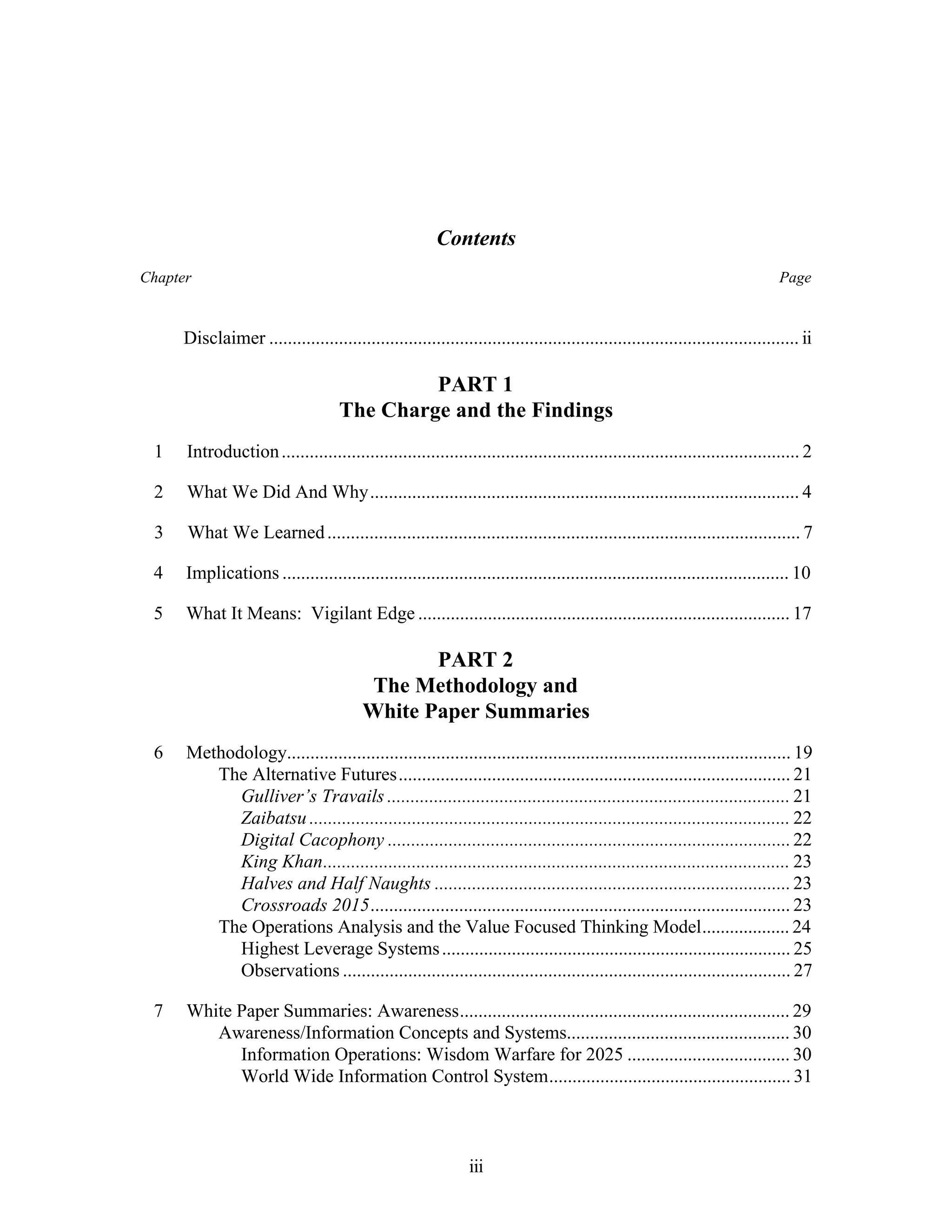 Contents 
Chapter Page 
Disclaimer .................................................................................................................. ii 
PART 1 
The Charge and the Findings 
1 Introduction ............................................................................................................... 2 
2 What We Did And Why............................................................................................ 4 
3 What We Learned ..................................................................................................... 7 
4 Implications ............................................................................................................. 10 
5 What It Means: Vigilant Edge ................................................................................ 17 
PART 2 
The Methodology and 
White Paper Summaries 
6 Methodology............................................................................................................ 19 
The Alternative Futures.................................................................................... 21 
Gulliver’s Travails ...................................................................................... 21 
Zaibatsu ....................................................................................................... 22 
Digital Cacophony ...................................................................................... 22 
King Khan.................................................................................................... 23 
Halves and Half Naughts ............................................................................ 23 
Crossroads 2015.......................................................................................... 23 
The Operations Analysis and the Value Focused Thinking Model................... 24 
Highest Leverage Systems ........................................................................... 25 
Observations ................................................................................................ 27 
7 White Paper Summaries: Awareness....................................................................... 29 
Awareness/Information Concepts and Systems................................................ 30 
Information Operations: Wisdom Warfare for 2025 ................................... 30 
World Wide Information Control System.................................................... 31 
iii 
 