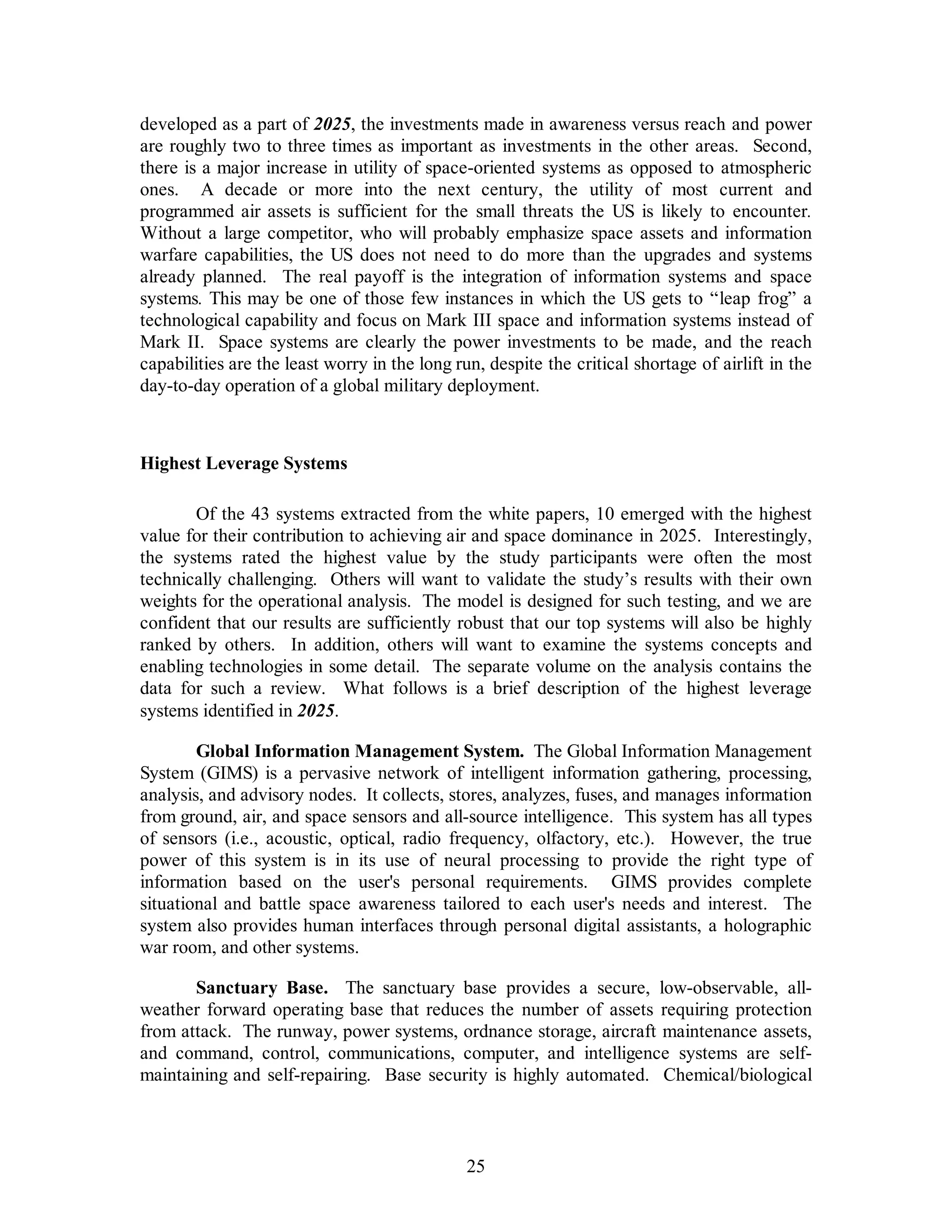 developed as a part of 2025, the investments made in awareness versus reach and power 
are roughly two to three times as important as investments in the other areas. Second, 
there is a major increase in utility of space-oriented systems as opposed to atmospheric 
ones. A decade or more into the next century, the utility of most current and 
programmed air assets is sufficient for the small threats the US is likely to encounter. 
Without a large competitor, who will probably emphasize space assets and information 
warfare capabilities, the US does not need to do more than the upgrades and systems 
already planned. The real payoff is the integration of information systems and space 
systems. This may be one of those few instances in which the US gets to “leap frog” a 
technological capability and focus on Mark III space and information systems instead of 
Mark II. Space systems are clearly the power investments to be made, and the reach 
capabilities are the least worry in the long run, despite the critical shortage of airlift in the 
day-to-day operation of a global military deployment. 
25 
Highest Leverage Systems 
Of the 43 systems extracted from the white papers, 10 emerged with the highest 
value for their contribution to achieving air and space dominance in 2025. Interestingly, 
the systems rated the highest value by the study participants were often the most 
technically challenging. Others will want to validate the study’s results with their own 
weights for the operational analysis. The model is designed for such testing, and we are 
confident that our results are sufficiently robust that our top systems will also be highly 
ranked by others. In addition, others will want to examine the systems concepts and 
enabling technologies in some detail. The separate volume on the analysis contains the 
data for such a review. What follows is a brief description of the highest leverage 
systems identified in 2025. 
Global Information Management System. The Global Information Management 
System (GIMS) is a pervasive network of intelligent information gathering, processing, 
analysis, and advisory nodes. It collects, stores, analyzes, fuses, and manages information 
from ground, air, and space sensors and all-source intelligence. This system has all types 
of sensors (i.e., acoustic, optical, radio frequency, olfactory, etc.). However, the true 
power of this system is in its use of neural processing to provide the right type of 
information based on the user's personal requirements. GIMS provides complete 
situational and battle space awareness tailored to each user's needs and interest. The 
system also provides human interfaces through personal digital assistants, a holographic 
war room, and other systems. 
Sanctuary Base. The sanctuary base provides a secure, low-observable, all-weather 
forward operating base that reduces the number of assets requiring protection 
from attack. The runway, power systems, ordnance storage, aircraft maintenance assets, 
and command, control, communications, computer, and intelligence systems are self-maintaining 
and self-repairing. Base security is highly automated. Chemical/biological 
 