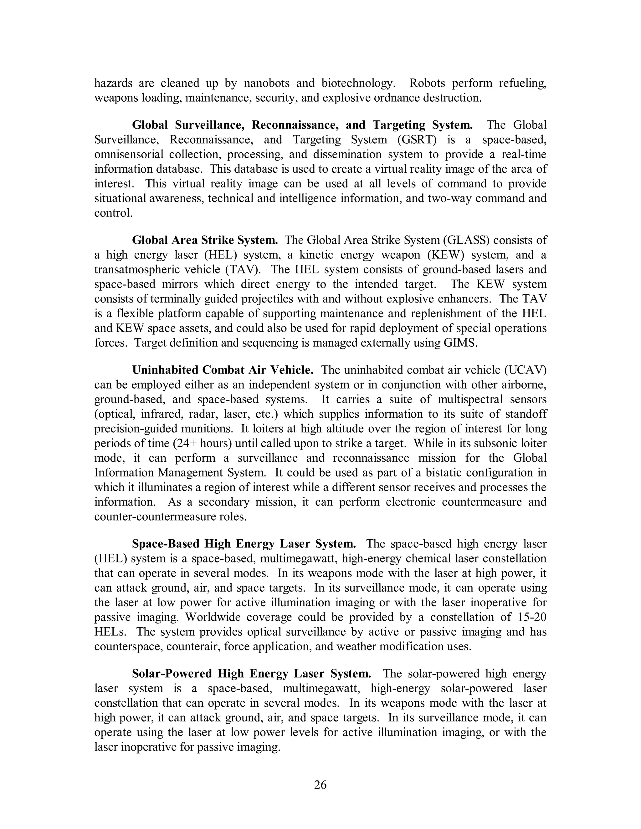 hazards are cleaned up by nanobots and biotechnology. Robots perform refueling, 
weapons loading, maintenance, security, and explosive ordnance destruction. 
Global Surveillance, Reconnaissance, and Targeting System. The Global 
Surveillance, Reconnaissance, and Targeting System (GSRT) is a space-based, 
omnisensorial collection, processing, and dissemination system to provide a real-time 
information database. This database is used to create a virtual reality image of the area of 
interest. This virtual reality image can be used at all levels of command to provide 
situational awareness, technical and intelligence information, and two-way command and 
control. 
Global Area Strike System. The Global Area Strike System (GLASS) consists of 
a high energy laser (HEL) system, a kinetic energy weapon (KEW) system, and a 
transatmospheric vehicle (TAV). The HEL system consists of ground-based lasers and 
space-based mirrors which direct energy to the intended target. The KEW system 
consists of terminally guided projectiles with and without explosive enhancers. The TAV 
is a flexible platform capable of supporting maintenance and replenishment of the HEL 
and KEW space assets, and could also be used for rapid deployment of special operations 
forces. Target definition and sequencing is managed externally using GIMS. 
Uninhabited Combat Air Vehicle. The uninhabited combat air vehicle (UCAV) 
can be employed either as an independent system or in conjunction with other airborne, 
ground-based, and space-based systems. It carries a suite of multispectral sensors 
(optical, infrared, radar, laser, etc.) which supplies information to its suite of standoff 
precision-guided munitions. It loiters at high altitude over the region of interest for long 
periods of time (24+ hours) until called upon to strike a target. While in its subsonic loiter 
mode, it can perform a surveillance and reconnaissance mission for the Global 
Information Management System. It could be used as part of a bistatic configuration in 
which it illuminates a region of interest while a different sensor receives and processes the 
information. As a secondary mission, it can perform electronic countermeasure and 
counter-countermeasure roles. 
Space-Based High Energy Laser System. The space-based high energy laser 
(HEL) system is a space-based, multimegawatt, high-energy chemical laser constellation 
that can operate in several modes. In its weapons mode with the laser at high power, it 
can attack ground, air, and space targets. In its surveillance mode, it can operate using 
the laser at low power for active illumination imaging or with the laser inoperative for 
passive imaging. Worldwide coverage could be provided by a constellation of 15-20 
HELs. The system provides optical surveillance by active or passive imaging and has 
counterspace, counterair, force application, and weather modification uses. 
Solar-Powered High Energy Laser System. The solar-powered high energy 
laser system is a space-based, multimegawatt, high-energy solar-powered laser 
constellation that can operate in several modes. In its weapons mode with the laser at 
high power, it can attack ground, air, and space targets. In its surveillance mode, it can 
operate using the laser at low power levels for active illumination imaging, or with the 
laser inoperative for passive imaging. 
26 
 