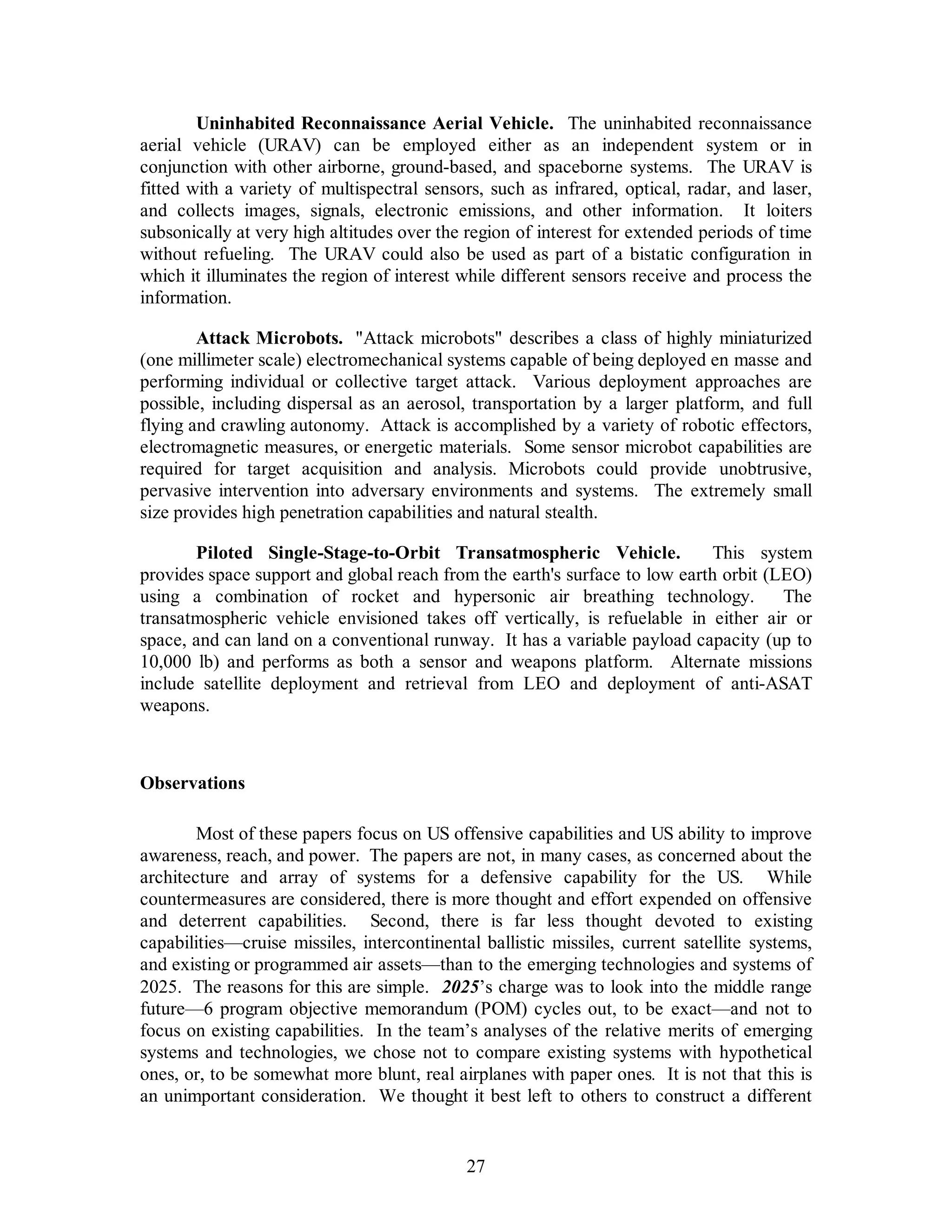 Uninhabited Reconnaissance Aerial Vehicle. The uninhabited reconnaissance 
aerial vehicle (URAV) can be employed either as an independent system or in 
conjunction with other airborne, ground-based, and spaceborne systems. The URAV is 
fitted with a variety of multispectral sensors, such as infrared, optical, radar, and laser, 
and collects images, signals, electronic emissions, and other information. It loiters 
subsonically at very high altitudes over the region of interest for extended periods of time 
without refueling. The URAV could also be used as part of a bistatic configuration in 
which it illuminates the region of interest while different sensors receive and process the 
information. 
Attack Microbots. Attack microbots describes a class of highly miniaturized 
(one millimeter scale) electromechanical systems capable of being deployed en masse and 
performing individual or collective target attack. Various deployment approaches are 
possible, including dispersal as an aerosol, transportation by a larger platform, and full 
flying and crawling autonomy. Attack is accomplished by a variety of robotic effectors, 
electromagnetic measures, or energetic materials. Some sensor microbot capabilities are 
required for target acquisition and analysis. Microbots could provide unobtrusive, 
pervasive intervention into adversary environments and systems. The extremely small 
size provides high penetration capabilities and natural stealth. 
Piloted Single-Stage-to-Orbit Transatmospheric Vehicle. This system 
provides space support and global reach from the earth's surface to low earth orbit (LEO) 
using a combination of rocket and hypersonic air breathing technology. The 
transatmospheric vehicle envisioned takes off vertically, is refuelable in either air or 
space, and can land on a conventional runway. It has a variable payload capacity (up to 
10,000 lb) and performs as both a sensor and weapons platform. Alternate missions 
include satellite deployment and retrieval from LEO and deployment of anti-ASAT 
weapons. 
27 
Observations 
Most of these papers focus on US offensive capabilities and US ability to improve 
awareness, reach, and power. The papers are not, in many cases, as concerned about the 
architecture and array of systems for a defensive capability for the US. While 
countermeasures are considered, there is more thought and effort expended on offensive 
and deterrent capabilities. Second, there is far less thought devoted to existing 
capabilities—cruise missiles, intercontinental ballistic missiles, current satellite systems, 
and existing or programmed air assets—than to the emerging technologies and systems of 
2025. The reasons for this are simple. 2025’s charge was to look into the middle range 
future—6 program objective memorandum (POM) cycles out, to be exact—and not to 
focus on existing capabilities. In the team’s analyses of the relative merits of emerging 
systems and technologies, we chose not to compare existing systems with hypothetical 
ones, or, to be somewhat more blunt, real airplanes with paper ones. It is not that this is 
an unimportant consideration. We thought it best left to others to construct a different 
 