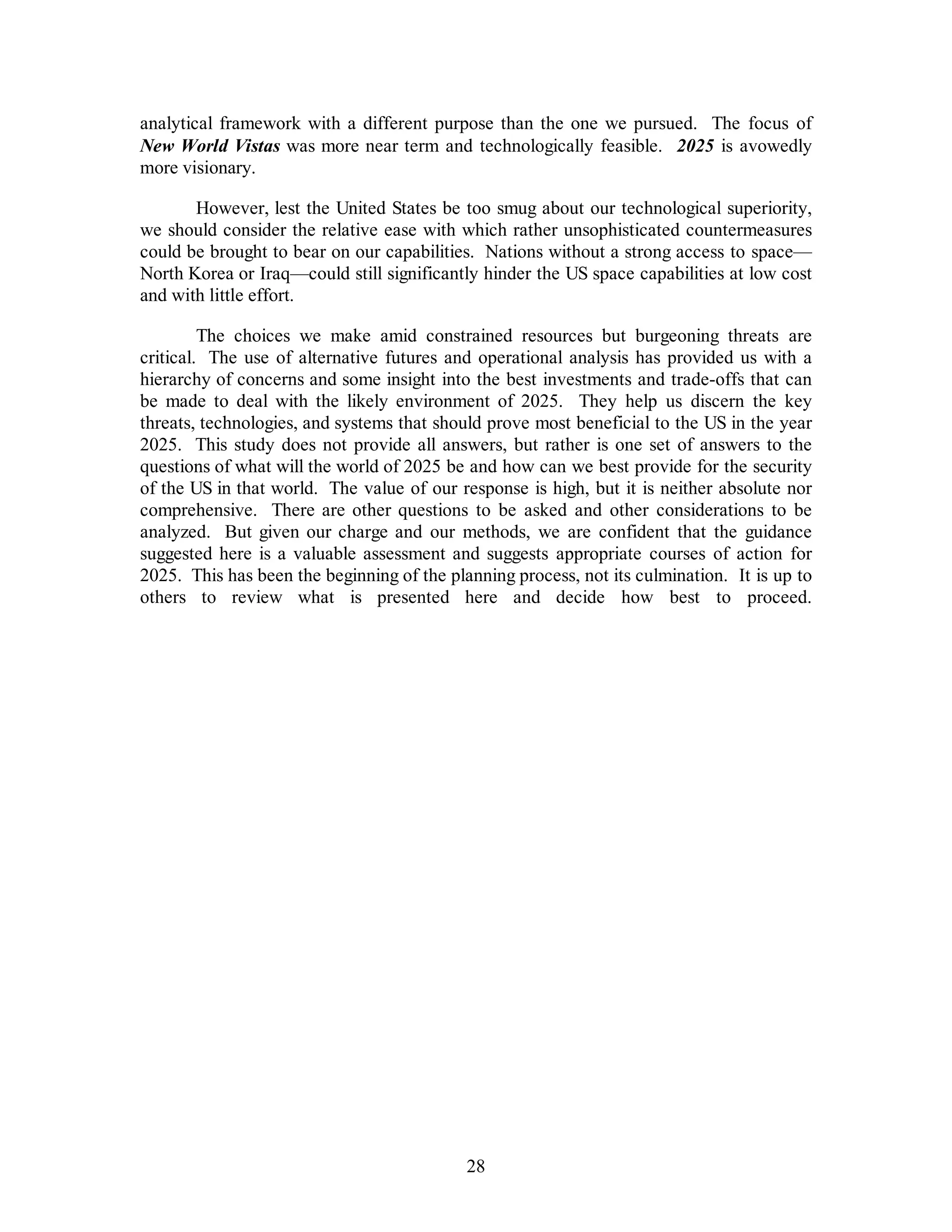 analytical framework with a different purpose than the one we pursued. The focus of 
New World Vistas was more near term and technologically feasible. 2025 is avowedly 
more visionary. 
However, lest the United States be too smug about our technological superiority, 
we should consider the relative ease with which rather unsophisticated countermeasures 
could be brought to bear on our capabilities. Nations without a strong access to space— 
North Korea or Iraq—could still significantly hinder the US space capabilities at low cost 
and with little effort. 
The choices we make amid constrained resources but burgeoning threats are 
critical. The use of alternative futures and operational analysis has provided us with a 
hierarchy of concerns and some insight into the best investments and trade-offs that can 
be made to deal with the likely environment of 2025. They help us discern the key 
threats, technologies, and systems that should prove most beneficial to the US in the year 
2025. This study does not provide all answers, but rather is one set of answers to the 
questions of what will the world of 2025 be and how can we best provide for the security 
of the US in that world. The value of our response is high, but it is neither absolute nor 
comprehensive. There are other questions to be asked and other considerations to be 
analyzed. But given our charge and our methods, we are confident that the guidance 
suggested here is a valuable assessment and suggests appropriate courses of action for 
2025. This has been the beginning of the planning process, not its culmination. It is up to 
others to review what is presented here and decide how best to proceed. 
28 
 