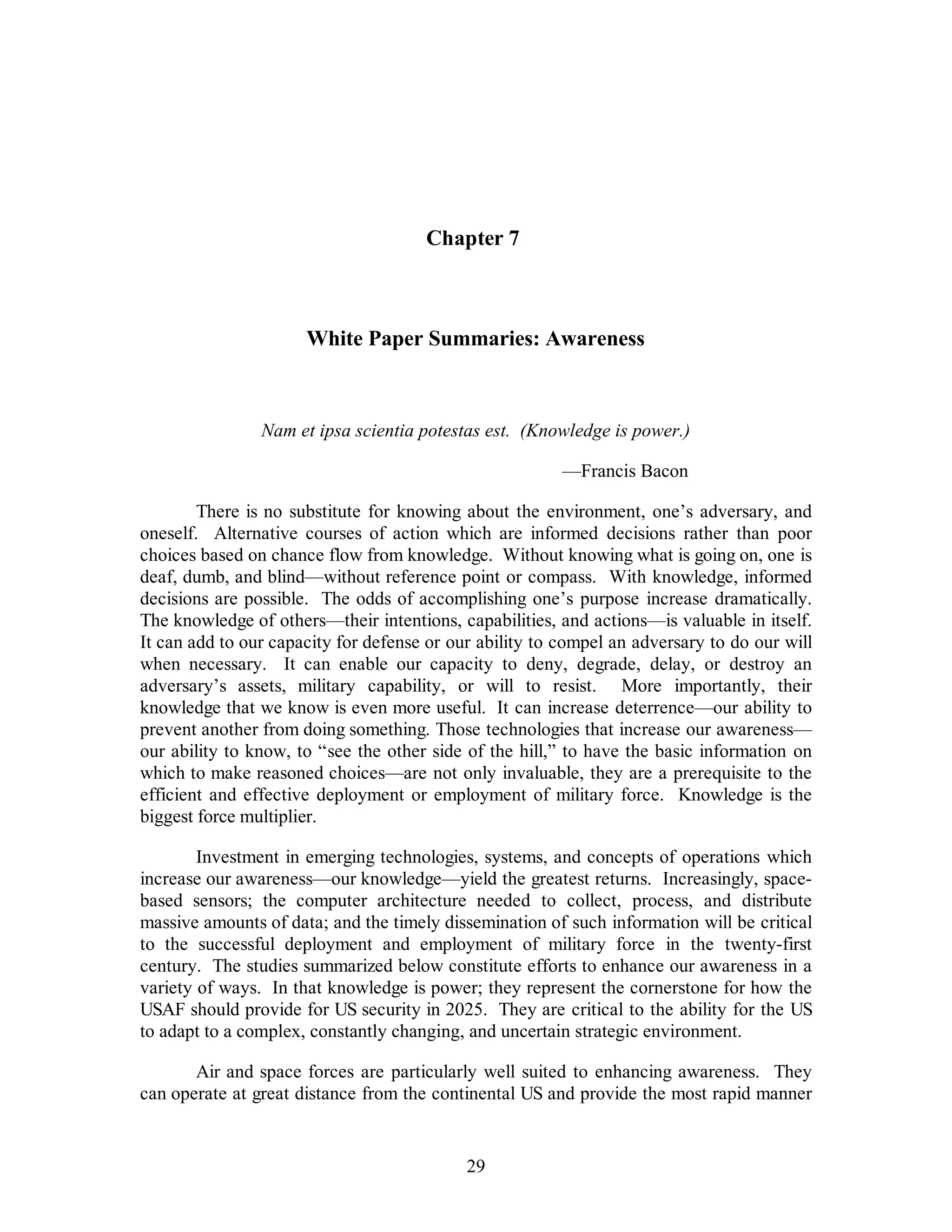 Chapter 7 
White Paper Summaries: Awareness 
Nam et ipsa scientia potestas est. (Knowledge is power.) 
29 
—Francis Bacon 
There is no substitute for knowing about the environment, one’s adversary, and 
oneself. Alternative courses of action which are informed decisions rather than poor 
choices based on chance flow from knowledge. Without knowing what is going on, one is 
deaf, dumb, and blind—without reference point or compass. With knowledge, informed 
decisions are possible. The odds of accomplishing one’s purpose increase dramatically. 
The knowledge of others—their intentions, capabilities, and actions—is valuable in itself. 
It can add to our capacity for defense or our ability to compel an adversary to do our will 
when necessary. It can enable our capacity to deny, degrade, delay, or destroy an 
adversary’s assets, military capability, or will to resist. More importantly, their 
knowledge that we know is even more useful. It can increase deterrence—our ability to 
prevent another from doing something. Those technologies that increase our awareness— 
our ability to know, to “see the other side of the hill,” to have the basic information on 
which to make reasoned choices—are not only invaluable, they are a prerequisite to the 
efficient and effective deployment or employment of military force. Knowledge is the 
biggest force multiplier. 
Investment in emerging technologies, systems, and concepts of operations which 
increase our awareness—our knowledge—yield the greatest returns. Increasingly, space-based 
sensors; the computer architecture needed to collect, process, and distribute 
massive amounts of data; and the timely dissemination of such information will be critical 
to the successful deployment and employment of military force in the twenty-first 
century. The studies summarized below constitute efforts to enhance our awareness in a 
variety of ways. In that knowledge is power; they represent the cornerstone for how the 
USAF should provide for US security in 2025. They are critical to the ability for the US 
to adapt to a complex, constantly changing, and uncertain strategic environment. 
Air and space forces are particularly well suited to enhancing awareness. They 
can operate at great distance from the continental US and provide the most rapid manner 
 