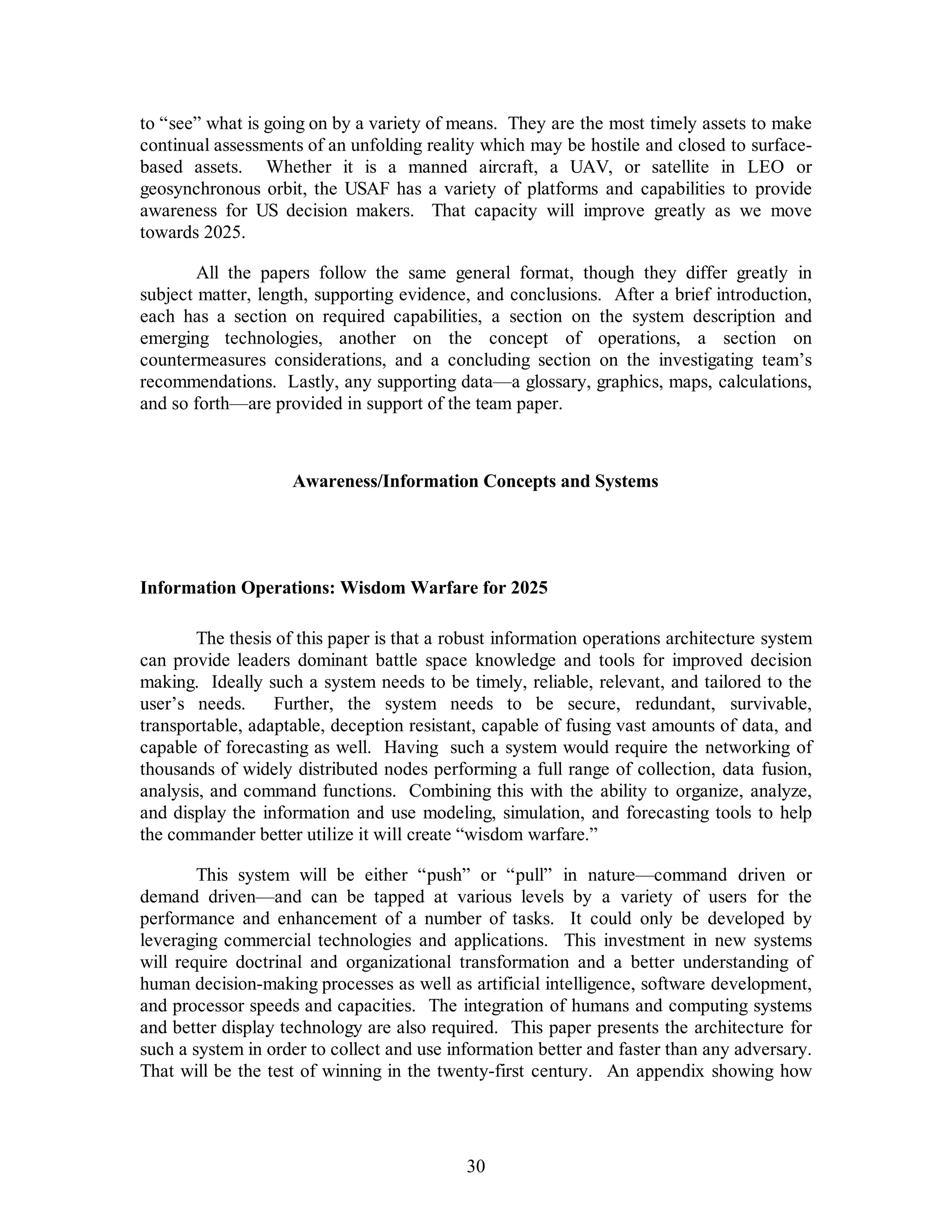 to “see” what is going on by a variety of means. They are the most timely assets to make 
continual assessments of an unfolding reality which may be hostile and closed to surface-based 
assets. Whether it is a manned aircraft, a UAV, or satellite in LEO or 
geosynchronous orbit, the USAF has a variety of platforms and capabilities to provide 
awareness for US decision makers. That capacity will improve greatly as we move 
towards 2025. 
All the papers follow the same general format, though they differ greatly in 
subject matter, length, supporting evidence, and conclusions. After a brief introduction, 
each has a section on required capabilities, a section on the system description and 
emerging technologies, another on the concept of operations, a section on 
countermeasures considerations, and a concluding section on the investigating team’s 
recommendations. Lastly, any supporting data—a glossary, graphics, maps, calculations, 
and so forth—are provided in support of the team paper. 
Awareness/Information Concepts and Systems 
Information Operations: Wisdom Warfare for 2025 
The thesis of this paper is that a robust information operations architecture system 
can provide leaders dominant battle space knowledge and tools for improved decision 
making. Ideally such a system needs to be timely, reliable, relevant, and tailored to the 
user’s needs. Further, the system needs to be secure, redundant, survivable, 
transportable, adaptable, deception resistant, capable of fusing vast amounts of data, and 
capable of forecasting as well. Having such a system would require the networking of 
thousands of widely distributed nodes performing a full range of collection, data fusion, 
analysis, and command functions. Combining this with the ability to organize, analyze, 
and display the information and use modeling, simulation, and forecasting tools to help 
the commander better utilize it will create “wisdom warfare.” 
This system will be either “push” or “pull” in nature—command driven or 
demand driven—and can be tapped at various levels by a variety of users for the 
performance and enhancement of a number of tasks. It could only be developed by 
leveraging commercial technologies and applications. This investment in new systems 
will require doctrinal and organizational transformation and a better understanding of 
human decision-making processes as well as artificial intelligence, software development, 
and processor speeds and capacities. The integration of humans and computing systems 
and better display technology are also required. This paper presents the architecture for 
such a system in order to collect and use information better and faster than any adversary. 
That will be the test of winning in the twenty-first century. An appendix showing how 
30 
 