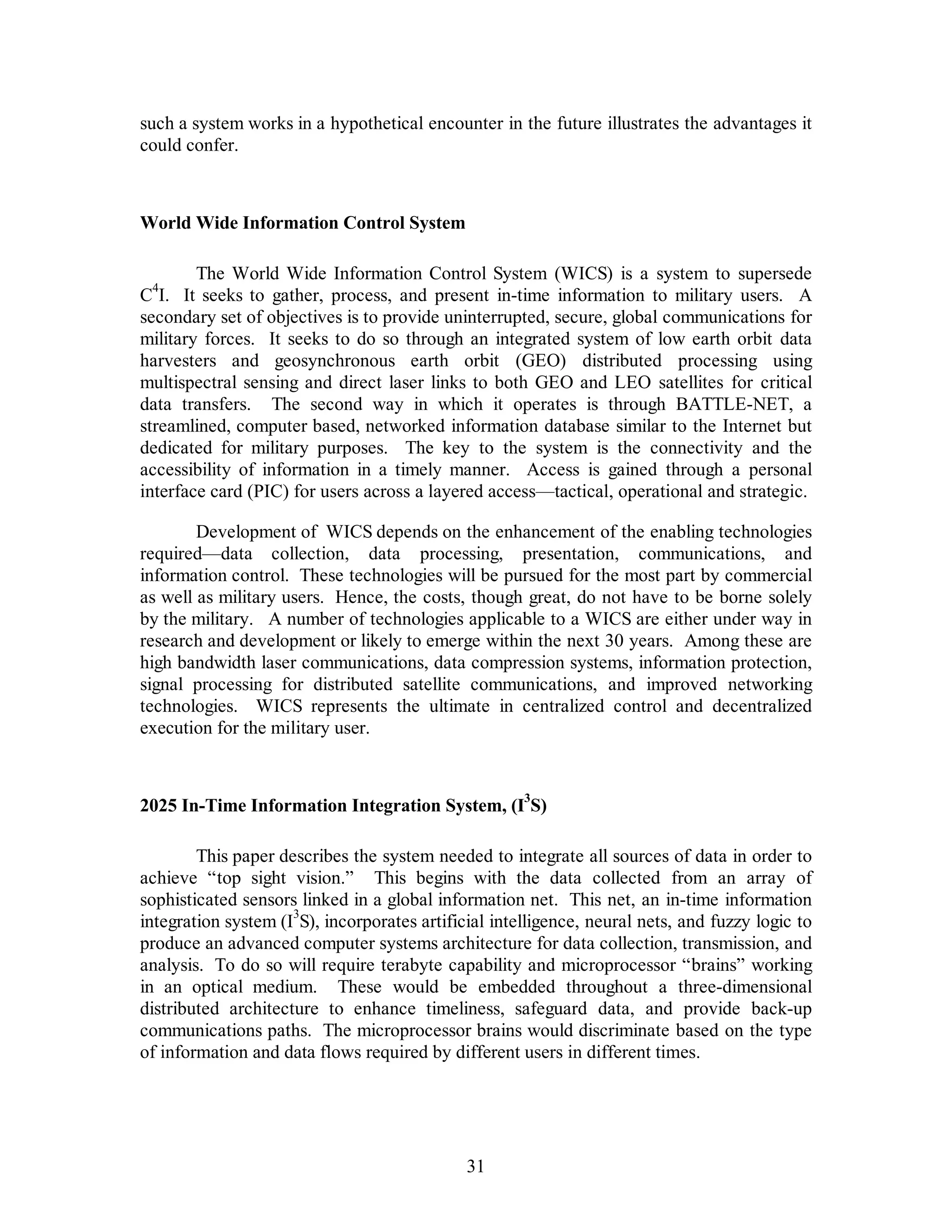 such a system works in a hypothetical encounter in the future illustrates the advantages it 
could confer. 
31 
World Wide Information Control System 
The World Wide Information Control System (WICS) is a system to supersede 
C4I. It seeks to gather, process, and present in-time information to military users. A 
secondary set of objectives is to provide uninterrupted, secure, global communications for 
military forces. It seeks to do so through an integrated system of low earth orbit data 
harvesters and geosynchronous earth orbit (GEO) distributed processing using 
multispectral sensing and direct laser links to both GEO and LEO satellites for critical 
data transfers. The second way in which it operates is through BATTLE-NET, a 
streamlined, computer based, networked information database similar to the Internet but 
dedicated for military purposes. The key to the system is the connectivity and the 
accessibility of information in a timely manner. Access is gained through a personal 
interface card (PIC) for users across a layered access—tactical, operational and strategic. 
Development of WICS depends on the enhancement of the enabling technologies 
required—data collection, data processing, presentation, communications, and 
information control. These technologies will be pursued for the most part by commercial 
as well as military users. Hence, the costs, though great, do not have to be borne solely 
by the military. A number of technologies applicable to a WICS are either under way in 
research and development or likely to emerge within the next 30 years. Among these are 
high bandwidth laser communications, data compression systems, information protection, 
signal processing for distributed satellite communications, and improved networking 
technologies. WICS represents the ultimate in centralized control and decentralized 
execution for the military user. 
2025 In-Time Information Integration System, (I3S) 
This paper describes the system needed to integrate all sources of data in order to 
achieve “top sight vision.” This begins with the data collected from an array of 
sophisticated sensors linked in a global information net. This net, an in-time information 
integration system (I3S), incorporates artificial intelligence, neural nets, and fuzzy logic to 
produce an advanced computer systems architecture for data collection, transmission, and 
analysis. To do so will require terabyte capability and microprocessor “brains” working 
in an optical medium. These would be embedded throughout a three-dimensional 
distributed architecture to enhance timeliness, safeguard data, and provide back-up 
communications paths. The microprocessor brains would discriminate based on the type 
of information and data flows required by different users in different times. 
 