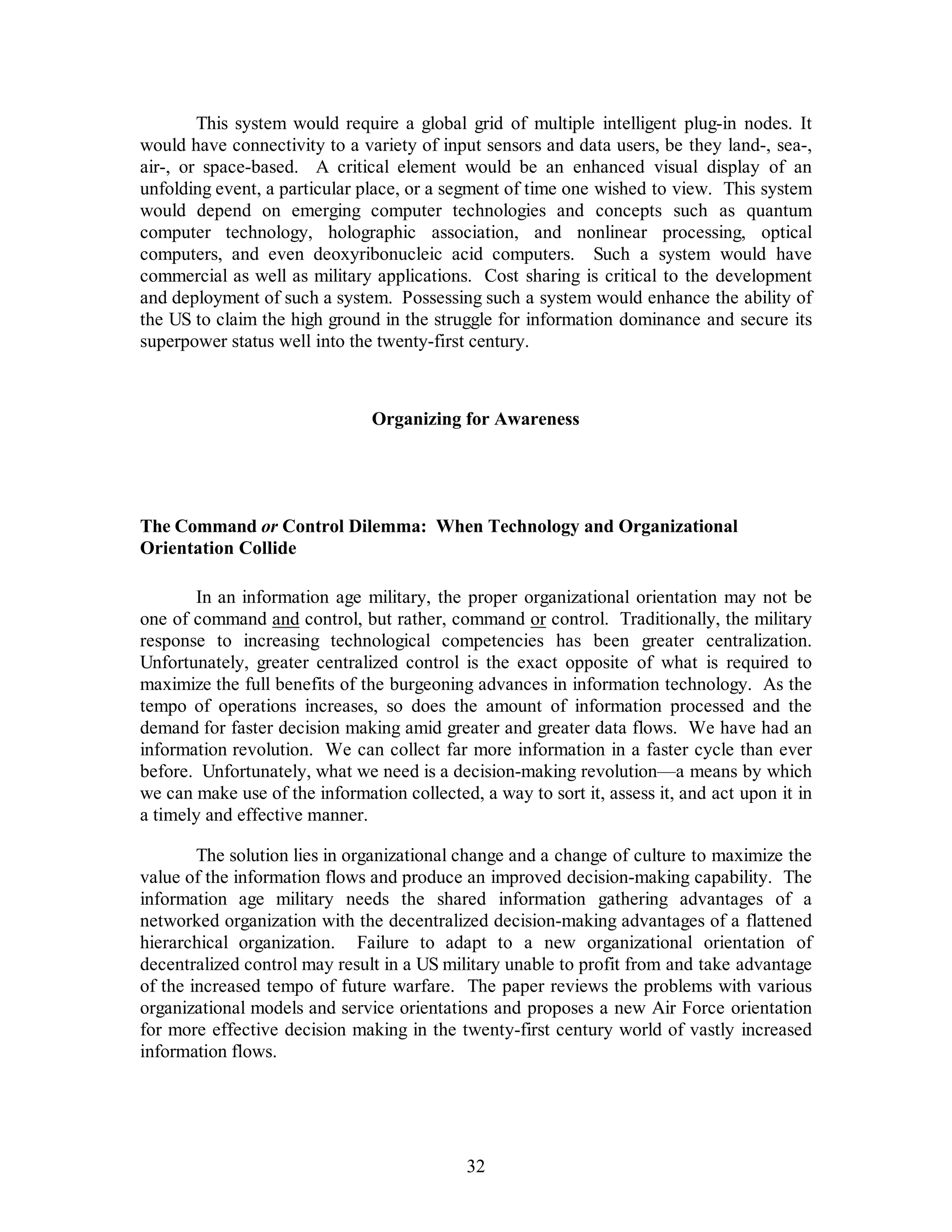 This system would require a global grid of multiple intelligent plug-in nodes. It 
would have connectivity to a variety of input sensors and data users, be they land-, sea-, 
air-, or space-based. A critical element would be an enhanced visual display of an 
unfolding event, a particular place, or a segment of time one wished to view. This system 
would depend on emerging computer technologies and concepts such as quantum 
computer technology, holographic association, and nonlinear processing, optical 
computers, and even deoxyribonucleic acid computers. Such a system would have 
commercial as well as military applications. Cost sharing is critical to the development 
and deployment of such a system. Possessing such a system would enhance the ability of 
the US to claim the high ground in the struggle for information dominance and secure its 
superpower status well into the twenty-first century. 
Organizing for Awareness 
The Command or Control Dilemma: When Technology and Organizational 
Orientation Collide 
In an information age military, the proper organizational orientation may not be 
one of command and control, but rather, command or control. Traditionally, the military 
response to increasing technological competencies has been greater centralization. 
Unfortunately, greater centralized control is the exact opposite of what is required to 
maximize the full benefits of the burgeoning advances in information technology. As the 
tempo of operations increases, so does the amount of information processed and the 
demand for faster decision making amid greater and greater data flows. We have had an 
information revolution. We can collect far more information in a faster cycle than ever 
before. Unfortunately, what we need is a decision-making revolution—a means by which 
we can make use of the information collected, a way to sort it, assess it, and act upon it in 
a timely and effective manner. 
The solution lies in organizational change and a change of culture to maximize the 
value of the information flows and produce an improved decision-making capability. The 
information age military needs the shared information gathering advantages of a 
networked organization with the decentralized decision-making advantages of a flattened 
hierarchical organization. Failure to adapt to a new organizational orientation of 
decentralized control may result in a US military unable to profit from and take advantage 
of the increased tempo of future warfare. The paper reviews the problems with various 
organizational models and service orientations and proposes a new Air Force orientation 
for more effective decision making in the twenty-first century world of vastly increased 
information flows. 
32 
 