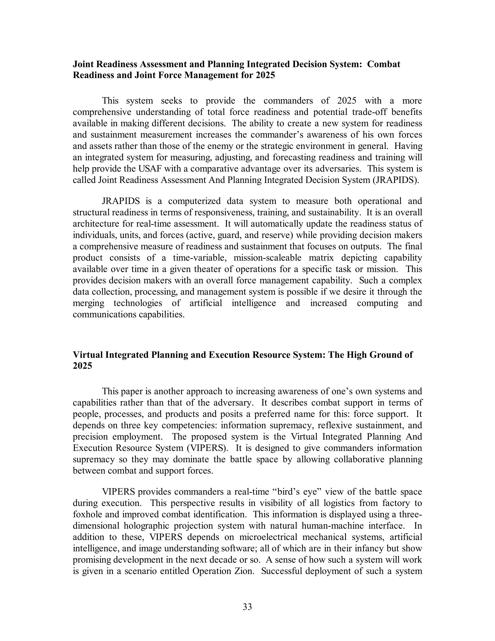Joint Readiness Assessment and Planning Integrated Decision System: Combat 
Readiness and Joint Force Management for 2025 
This system seeks to provide the commanders of 2025 with a more 
comprehensive understanding of total force readiness and potential trade-off benefits 
available in making different decisions. The ability to create a new system for readiness 
and sustainment measurement increases the commander’s awareness of his own forces 
and assets rather than those of the enemy or the strategic environment in general. Having 
an integrated system for measuring, adjusting, and forecasting readiness and training will 
help provide the USAF with a comparative advantage over its adversaries. This system is 
called Joint Readiness Assessment And Planning Integrated Decision System (JRAPIDS). 
JRAPIDS is a computerized data system to measure both operational and 
structural readiness in terms of responsiveness, training, and sustainability. It is an overall 
architecture for real-time assessment. It will automatically update the readiness status of 
individuals, units, and forces (active, guard, and reserve) while providing decision makers 
a comprehensive measure of readiness and sustainment that focuses on outputs. The final 
product consists of a time-variable, mission-scaleable matrix depicting capability 
available over time in a given theater of operations for a specific task or mission. This 
provides decision makers with an overall force management capability. Such a complex 
data collection, processing, and management system is possible if we desire it through the 
merging technologies of artificial intelligence and increased computing and 
communications capabilities. 
Virtual Integrated Planning and Execution Resource System: The High Ground of 
2025 
This paper is another approach to increasing awareness of one’s own systems and 
capabilities rather than that of the adversary. It describes combat support in terms of 
people, processes, and products and posits a preferred name for this: force support. It 
depends on three key competencies: information supremacy, reflexive sustainment, and 
precision employment. The proposed system is the Virtual Integrated Planning And 
Execution Resource System (VIPERS). It is designed to give commanders information 
supremacy so they may dominate the battle space by allowing collaborative planning 
between combat and support forces. 
VIPERS provides commanders a real-time “bird’s eye” view of the battle space 
during execution. This perspective results in visibility of all logistics from factory to 
foxhole and improved combat identification. This information is displayed using a three-dimensional 
holographic projection system with natural human-machine interface. In 
addition to these, VIPERS depends on microelectrical mechanical systems, artificial 
intelligence, and image understanding software; all of which are in their infancy but show 
promising development in the next decade or so. A sense of how such a system will work 
is given in a scenario entitled Operation Zion. Successful deployment of such a system 
33 
 