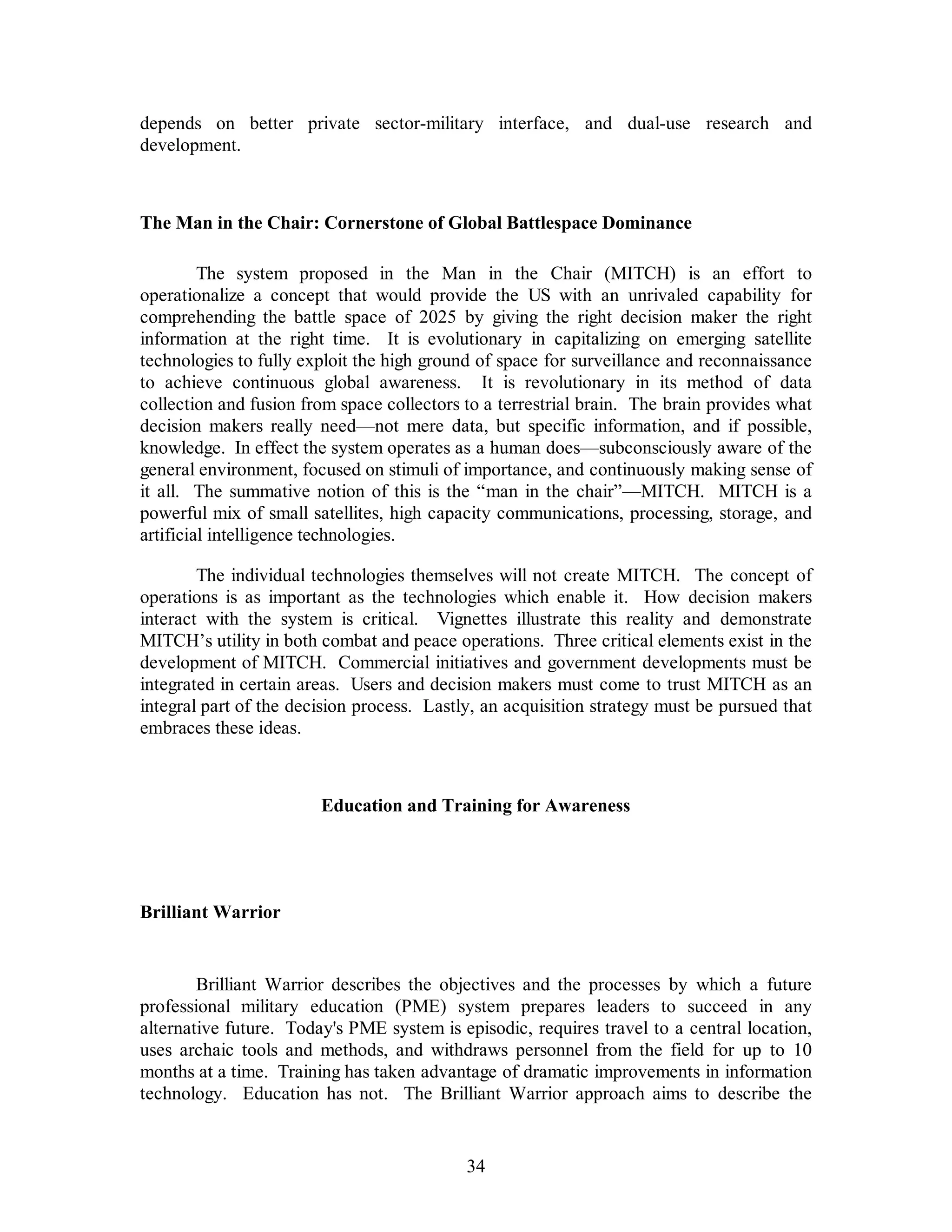 depends on better private sector-military interface, and dual-use research and 
development. 
The Man in the Chair: Cornerstone of Global Battlespace Dominance 
The system proposed in the Man in the Chair (MITCH) is an effort to 
operationalize a concept that would provide the US with an unrivaled capability for 
comprehending the battle space of 2025 by giving the right decision maker the right 
information at the right time. It is evolutionary in capitalizing on emerging satellite 
technologies to fully exploit the high ground of space for surveillance and reconnaissance 
to achieve continuous global awareness. It is revolutionary in its method of data 
collection and fusion from space collectors to a terrestrial brain. The brain provides what 
decision makers really need—not mere data, but specific information, and if possible, 
knowledge. In effect the system operates as a human does—subconsciously aware of the 
general environment, focused on stimuli of importance, and continuously making sense of 
it all. The summative notion of this is the “man in the chair”—MITCH. MITCH is a 
powerful mix of small satellites, high capacity communications, processing, storage, and 
artificial intelligence technologies. 
The individual technologies themselves will not create MITCH. The concept of 
operations is as important as the technologies which enable it. How decision makers 
interact with the system is critical. Vignettes illustrate this reality and demonstrate 
MITCH’s utility in both combat and peace operations. Three critical elements exist in the 
development of MITCH. Commercial initiatives and government developments must be 
integrated in certain areas. Users and decision makers must come to trust MITCH as an 
integral part of the decision process. Lastly, an acquisition strategy must be pursued that 
embraces these ideas. 
Education and Training for Awareness 
34 
Brilliant Warrior 
Brilliant Warrior describes the objectives and the processes by which a future 
professional military education (PME) system prepares leaders to succeed in any 
alternative future. Today's PME system is episodic, requires travel to a central location, 
uses archaic tools and methods, and withdraws personnel from the field for up to 10 
months at a time. Training has taken advantage of dramatic improvements in information 
technology. Education has not. The Brilliant Warrior approach aims to describe the 
 