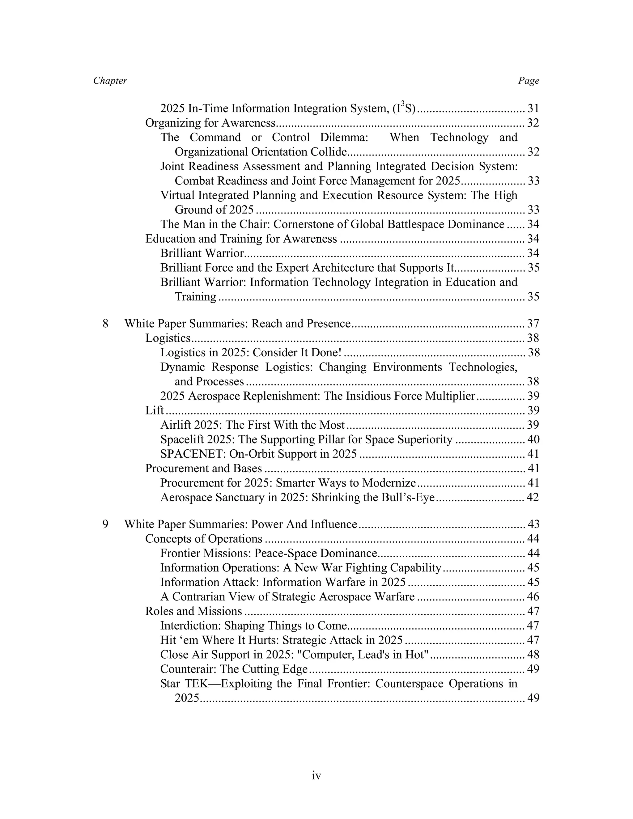 Chapter Page 
2025 In-Time Information Integration System, (I3S) ................................... 31 
Organizing for Awareness................................................................................. 32 
The Command or Control Dilemma: When Technology and 
Organizational Orientation Collide.......................................................... 32 
Joint Readiness Assessment and Planning Integrated Decision System: 
Combat Readiness and Joint Force Management for 2025..................... 33 
Virtual Integrated Planning and Execution Resource System: The High 
Ground of 2025 ....................................................................................... 33 
The Man in the Chair: Cornerstone of Global Battlespace Dominance ...... 34 
Education and Training for Awareness ............................................................ 34 
Brilliant Warrior........................................................................................... 34 
Brilliant Force and the Expert Architecture that Supports It....................... 35 
Brilliant Warrior: Information Technology Integration in Education and 
Training ................................................................................................... 35 
8 White Paper Summaries: Reach and Presence........................................................ 37 
Logistics............................................................................................................ 38 
Logistics in 2025: Consider It Done! ........................................................... 38 
Dynamic Response Logistics: Changing Environments Technologies, 
and Processes .......................................................................................... 38 
2025 Aerospace Replenishment: The Insidious Force Multiplier................ 39 
Lift .................................................................................................................... 39 
Airlift 2025: The First With the Most .......................................................... 39 
Spacelift 2025: The Supporting Pillar for Space Superiority ....................... 40 
SPACENET: On-Orbit Support in 2025 ...................................................... 41 
Procurement and Bases .................................................................................... 41 
Procurement for 2025: Smarter Ways to Modernize................................... 41 
Aerospace Sanctuary in 2025: Shrinking the Bull’s-Eye............................. 42 
9 White Paper Summaries: Power And Influence...................................................... 43 
Concepts of Operations .................................................................................... 44 
Frontier Missions: Peace-Space Dominance................................................ 44 
Information Operations: A New War Fighting Capability........................... 45 
Information Attack: Information Warfare in 2025 ...................................... 45 
A Contrarian View of Strategic Aerospace Warfare ................................... 46 
Roles and Missions ........................................................................................... 47 
Interdiction: Shaping Things to Come.......................................................... 47 
Hit ‘em Where It Hurts: Strategic Attack in 2025 ....................................... 47 
Close Air Support in 2025: Computer, Lead's in Hot............................... 48 
Counterair: The Cutting Edge...................................................................... 49 
Star TEK—Exploiting the Final Frontier: Counterspace Operations in 
2025......................................................................................................... 49 
iv 
 
