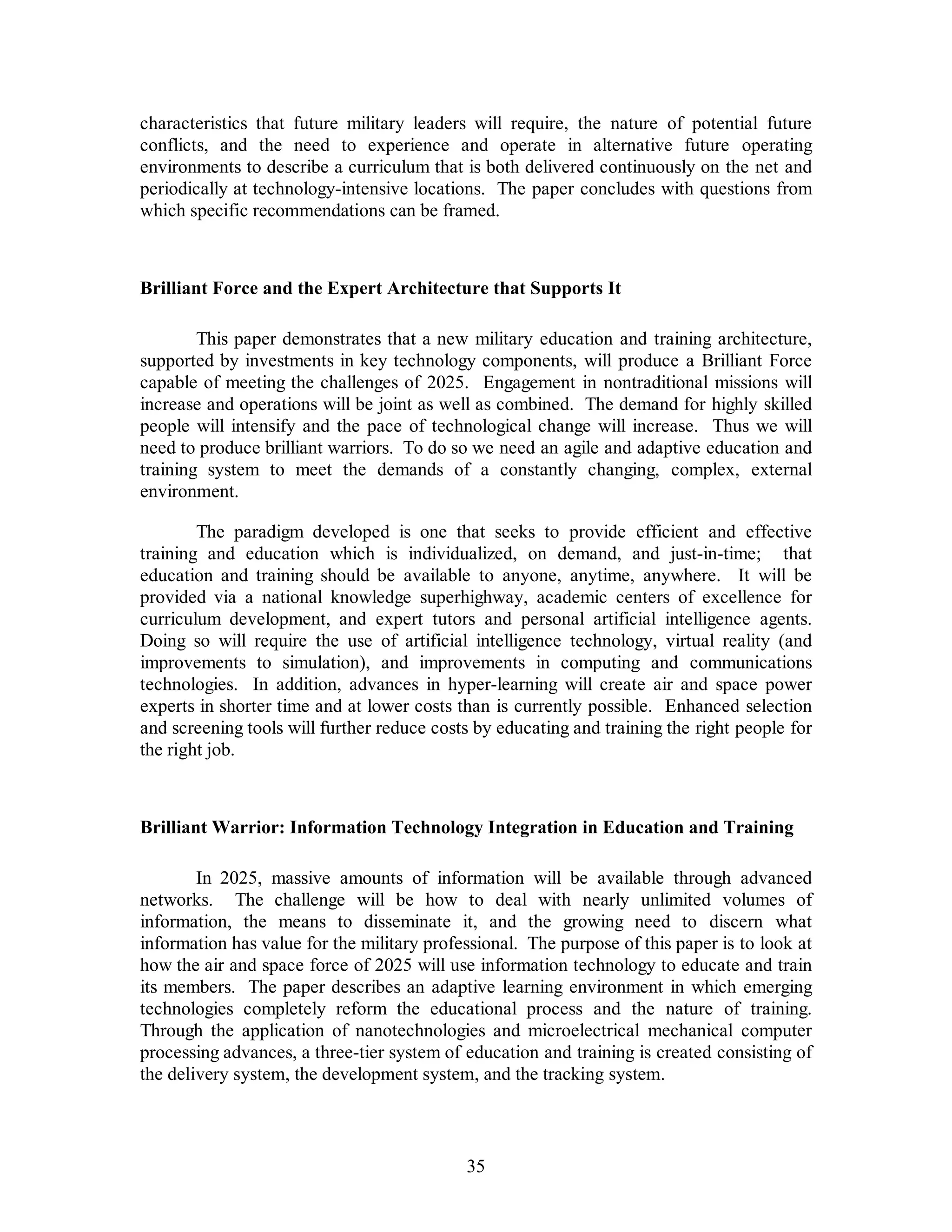 characteristics that future military leaders will require, the nature of potential future 
conflicts, and the need to experience and operate in alternative future operating 
environments to describe a curriculum that is both delivered continuously on the net and 
periodically at technology-intensive locations. The paper concludes with questions from 
which specific recommendations can be framed. 
Brilliant Force and the Expert Architecture that Supports It 
This paper demonstrates that a new military education and training architecture, 
supported by investments in key technology components, will produce a Brilliant Force 
capable of meeting the challenges of 2025. Engagement in nontraditional missions will 
increase and operations will be joint as well as combined. The demand for highly skilled 
people will intensify and the pace of technological change will increase. Thus we will 
need to produce brilliant warriors. To do so we need an agile and adaptive education and 
training system to meet the demands of a constantly changing, complex, external 
environment. 
The paradigm developed is one that seeks to provide efficient and effective 
training and education which is individualized, on demand, and just-in-time; that 
education and training should be available to anyone, anytime, anywhere. It will be 
provided via a national knowledge superhighway, academic centers of excellence for 
curriculum development, and expert tutors and personal artificial intelligence agents. 
Doing so will require the use of artificial intelligence technology, virtual reality (and 
improvements to simulation), and improvements in computing and communications 
technologies. In addition, advances in hyper-learning will create air and space power 
experts in shorter time and at lower costs than is currently possible. Enhanced selection 
and screening tools will further reduce costs by educating and training the right people for 
the right job. 
Brilliant Warrior: Information Technology Integration in Education and Training 
In 2025, massive amounts of information will be available through advanced 
networks. The challenge will be how to deal with nearly unlimited volumes of 
information, the means to disseminate it, and the growing need to discern what 
information has value for the military professional. The purpose of this paper is to look at 
how the air and space force of 2025 will use information technology to educate and train 
its members. The paper describes an adaptive learning environment in which emerging 
technologies completely reform the educational process and the nature of training. 
Through the application of nanotechnologies and microelectrical mechanical computer 
processing advances, a three-tier system of education and training is created consisting of 
the delivery system, the development system, and the tracking system. 
35 
 