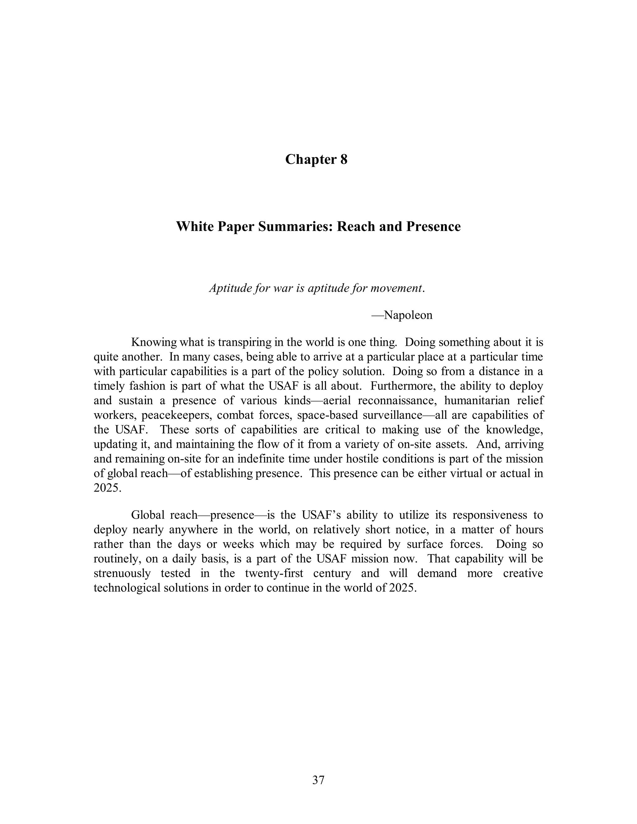 Chapter 8 
White Paper Summaries: Reach and Presence 
Aptitude for war is aptitude for movement. 
37 
—Napoleon 
Knowing what is transpiring in the world is one thing. Doing something about it is 
quite another. In many cases, being able to arrive at a particular place at a particular time 
with particular capabilities is a part of the policy solution. Doing so from a distance in a 
timely fashion is part of what the USAF is all about. Furthermore, the ability to deploy 
and sustain a presence of various kinds—aerial reconnaissance, humanitarian relief 
workers, peacekeepers, combat forces, space-based surveillance—all are capabilities of 
the USAF. These sorts of capabilities are critical to making use of the knowledge, 
updating it, and maintaining the flow of it from a variety of on-site assets. And, arriving 
and remaining on-site for an indefinite time under hostile conditions is part of the mission 
of global reach—of establishing presence. This presence can be either virtual or actual in 
2025. 
Global reach—presence—is the USAF’s ability to utilize its responsiveness to 
deploy nearly anywhere in the world, on relatively short notice, in a matter of hours 
rather than the days or weeks which may be required by surface forces. Doing so 
routinely, on a daily basis, is a part of the USAF mission now. That capability will be 
strenuously tested in the twenty-first century and will demand more creative 
technological solutions in order to continue in the world of 2025. 
 