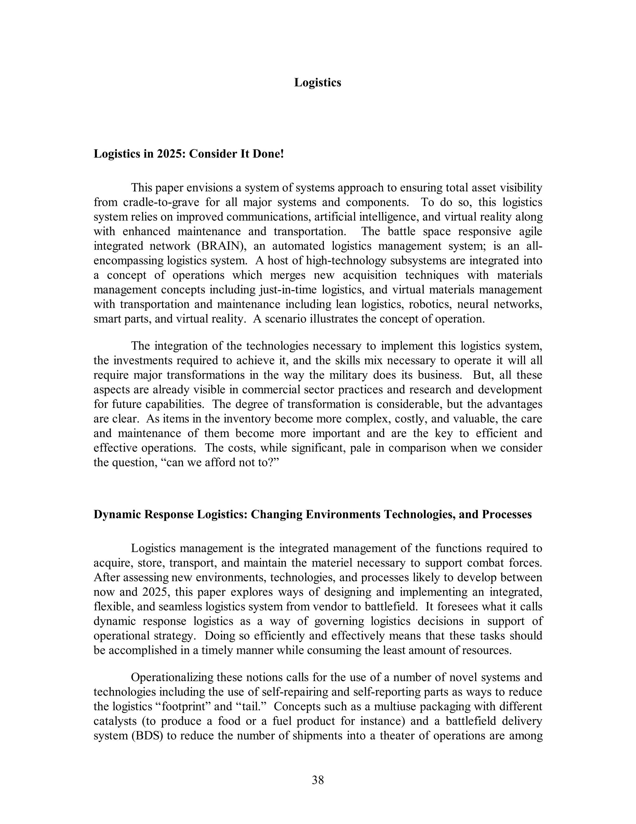 Logistics 
38 
Logistics in 2025: Consider It Done! 
This paper envisions a system of systems approach to ensuring total asset visibility 
from cradle-to-grave for all major systems and components. To do so, this logistics 
system relies on improved communications, artificial intelligence, and virtual reality along 
with enhanced maintenance and transportation. The battle space responsive agile 
integrated network (BRAIN), an automated logistics management system; is an all-encompassing 
logistics system. A host of high-technology subsystems are integrated into 
a concept of operations which merges new acquisition techniques with materials 
management concepts including just-in-time logistics, and virtual materials management 
with transportation and maintenance including lean logistics, robotics, neural networks, 
smart parts, and virtual reality. A scenario illustrates the concept of operation. 
The integration of the technologies necessary to implement this logistics system, 
the investments required to achieve it, and the skills mix necessary to operate it will all 
require major transformations in the way the military does its business. But, all these 
aspects are already visible in commercial sector practices and research and development 
for future capabilities. The degree of transformation is considerable, but the advantages 
are clear. As items in the inventory become more complex, costly, and valuable, the care 
and maintenance of them become more important and are the key to efficient and 
effective operations. The costs, while significant, pale in comparison when we consider 
the question, “can we afford not to?” 
Dynamic Response Logistics: Changing Environments Technologies, and Processes 
Logistics management is the integrated management of the functions required to 
acquire, store, transport, and maintain the materiel necessary to support combat forces. 
After assessing new environments, technologies, and processes likely to develop between 
now and 2025, this paper explores ways of designing and implementing an integrated, 
flexible, and seamless logistics system from vendor to battlefield. It foresees what it calls 
dynamic response logistics as a way of governing logistics decisions in support of 
operational strategy. Doing so efficiently and effectively means that these tasks should 
be accomplished in a timely manner while consuming the least amount of resources. 
Operationalizing these notions calls for the use of a number of novel systems and 
technologies including the use of self-repairing and self-reporting parts as ways to reduce 
the logistics “footprint” and “tail.” Concepts such as a multiuse packaging with different 
catalysts (to produce a food or a fuel product for instance) and a battlefield delivery 
system (BDS) to reduce the number of shipments into a theater of operations are among 
 