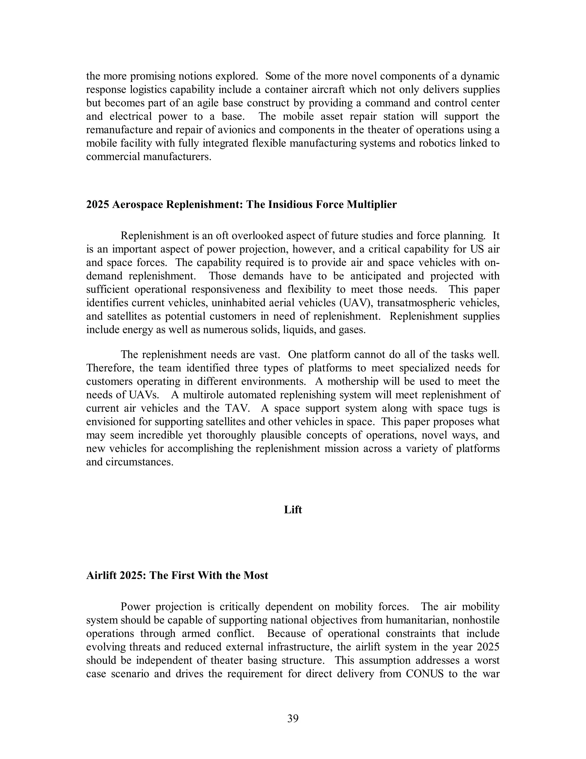 the more promising notions explored. Some of the more novel components of a dynamic 
response logistics capability include a container aircraft which not only delivers supplies 
but becomes part of an agile base construct by providing a command and control center 
and electrical power to a base. The mobile asset repair station will support the 
remanufacture and repair of avionics and components in the theater of operations using a 
mobile facility with fully integrated flexible manufacturing systems and robotics linked to 
commercial manufacturers. 
2025 Aerospace Replenishment: The Insidious Force Multiplier 
Replenishment is an oft overlooked aspect of future studies and force planning. It 
is an important aspect of power projection, however, and a critical capability for US air 
and space forces. The capability required is to provide air and space vehicles with on-demand 
replenishment. Those demands have to be anticipated and projected with 
sufficient operational responsiveness and flexibility to meet those needs. This paper 
identifies current vehicles, uninhabited aerial vehicles (UAV), transatmospheric vehicles, 
and satellites as potential customers in need of replenishment. Replenishment supplies 
include energy as well as numerous solids, liquids, and gases. 
The replenishment needs are vast. One platform cannot do all of the tasks well. 
Therefore, the team identified three types of platforms to meet specialized needs for 
customers operating in different environments. A mothership will be used to meet the 
needs of UAVs. A multirole automated replenishing system will meet replenishment of 
current air vehicles and the TAV. A space support system along with space tugs is 
envisioned for supporting satellites and other vehicles in space. This paper proposes what 
may seem incredible yet thoroughly plausible concepts of operations, novel ways, and 
new vehicles for accomplishing the replenishment mission across a variety of platforms 
and circumstances. 
Lift 
39 
Airlift 2025: The First With the Most 
Power projection is critically dependent on mobility forces. The air mobility 
system should be capable of supporting national objectives from humanitarian, nonhostile 
operations through armed conflict. Because of operational constraints that include 
evolving threats and reduced external infrastructure, the airlift system in the year 2025 
should be independent of theater basing structure. This assumption addresses a worst 
case scenario and drives the requirement for direct delivery from CONUS to the war 
 