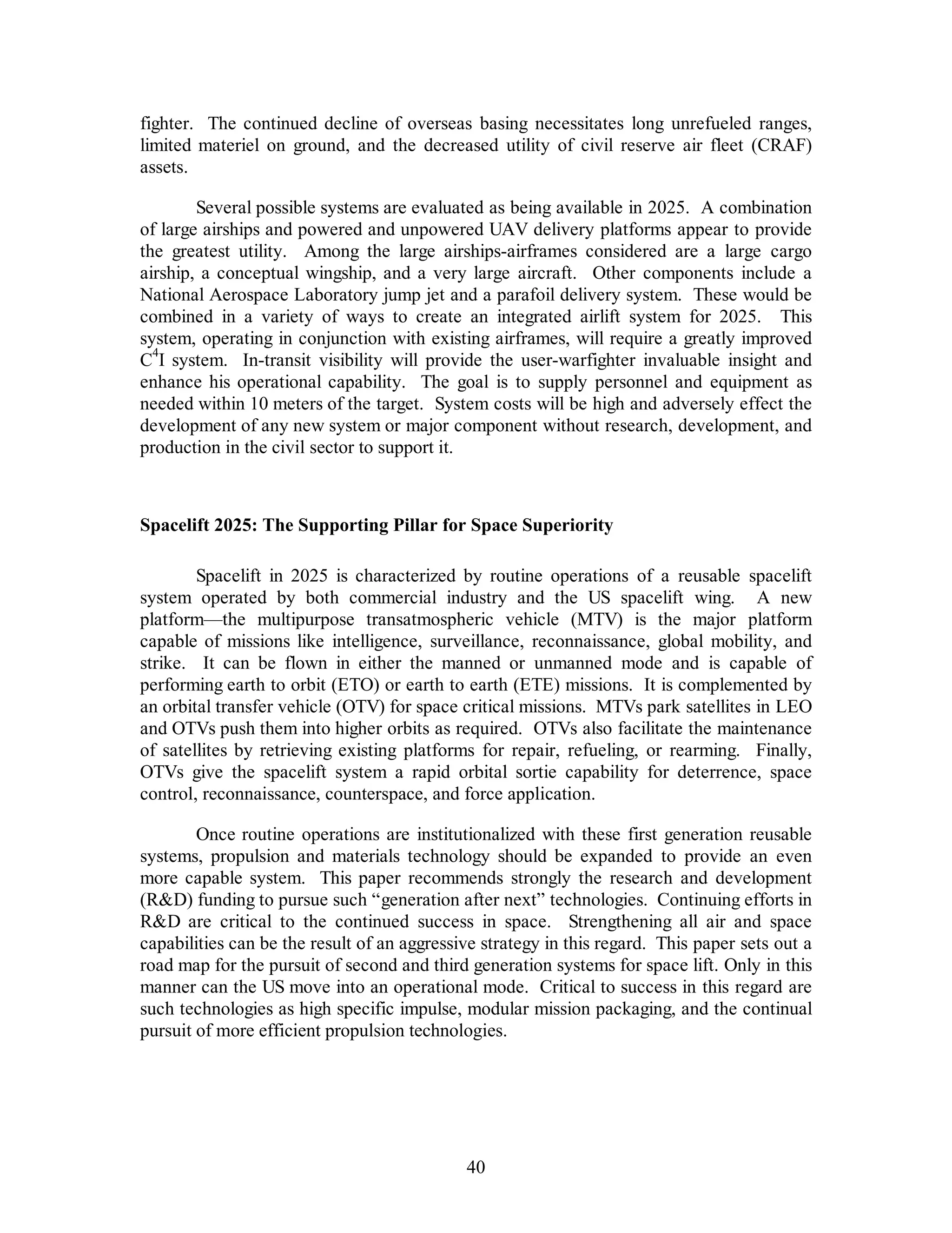 fighter. The continued decline of overseas basing necessitates long unrefueled ranges, 
limited materiel on ground, and the decreased utility of civil reserve air fleet (CRAF) 
assets. 
Several possible systems are evaluated as being available in 2025. A combination 
of large airships and powered and unpowered UAV delivery platforms appear to provide 
the greatest utility. Among the large airships-airframes considered are a large cargo 
airship, a conceptual wingship, and a very large aircraft. Other components include a 
National Aerospace Laboratory jump jet and a parafoil delivery system. These would be 
combined in a variety of ways to create an integrated airlift system for 2025. This 
system, operating in conjunction with existing airframes, will require a greatly improved 
C4I system. In-transit visibility will provide the user-warfighter invaluable insight and 
enhance his operational capability. The goal is to supply personnel and equipment as 
needed within 10 meters of the target. System costs will be high and adversely effect the 
development of any new system or major component without research, development, and 
production in the civil sector to support it. 
Spacelift 2025: The Supporting Pillar for Space Superiority 
Spacelift in 2025 is characterized by routine operations of a reusable spacelift 
system operated by both commercial industry and the US spacelift wing. A new 
platform—the multipurpose transatmospheric vehicle (MTV) is the major platform 
capable of missions like intelligence, surveillance, reconnaissance, global mobility, and 
strike. It can be flown in either the manned or unmanned mode and is capable of 
performing earth to orbit (ETO) or earth to earth (ETE) missions. It is complemented by 
an orbital transfer vehicle (OTV) for space critical missions. MTVs park satellites in LEO 
and OTVs push them into higher orbits as required. OTVs also facilitate the maintenance 
of satellites by retrieving existing platforms for repair, refueling, or rearming. Finally, 
OTVs give the spacelift system a rapid orbital sortie capability for deterrence, space 
control, reconnaissance, counterspace, and force application. 
Once routine operations are institutionalized with these first generation reusable 
systems, propulsion and materials technology should be expanded to provide an even 
more capable system. This paper recommends strongly the research and development 
(RD) funding to pursue such “generation after next” technologies. Continuing efforts in 
RD are critical to the continued success in space. Strengthening all air and space 
capabilities can be the result of an aggressive strategy in this regard. This paper sets out a 
road map for the pursuit of second and third generation systems for space lift. Only in this 
manner can the US move into an operational mode. Critical to success in this regard are 
such technologies as high specific impulse, modular mission packaging, and the continual 
pursuit of more efficient propulsion technologies. 
40 
 