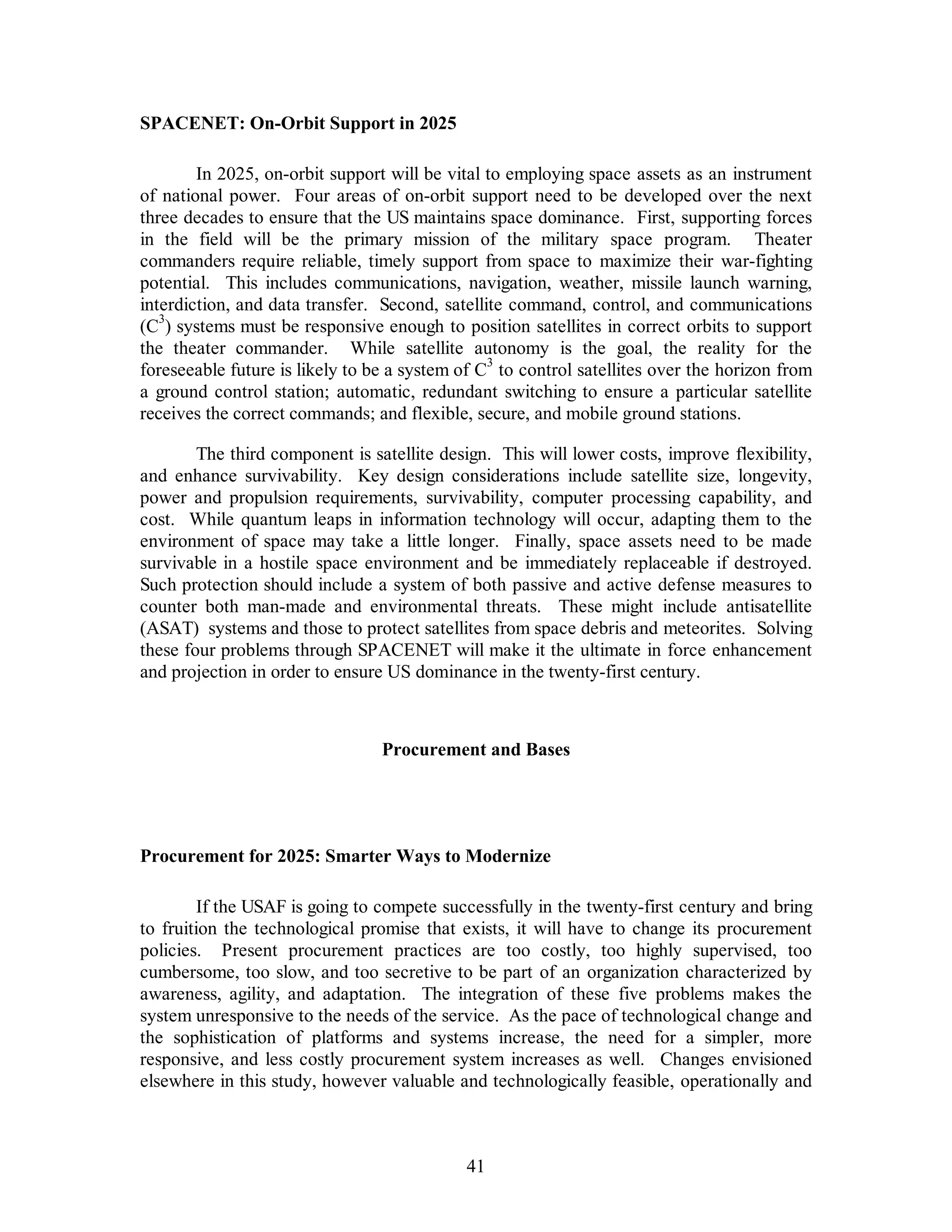 41 
SPACENET: On-Orbit Support in 2025 
In 2025, on-orbit support will be vital to employing space assets as an instrument 
of national power. Four areas of on-orbit support need to be developed over the next 
three decades to ensure that the US maintains space dominance. First, supporting forces 
in the field will be the primary mission of the military space program. Theater 
commanders require reliable, timely support from space to maximize their war-fighting 
potential. This includes communications, navigation, weather, missile launch warning, 
interdiction, and data transfer. Second, satellite command, control, and communications 
(C3) systems must be responsive enough to position satellites in correct orbits to support 
the theater commander. While satellite autonomy is the goal, the reality for the 
foreseeable future is likely to be a system of C3 to control satellites over the horizon from 
a ground control station; automatic, redundant switching to ensure a particular satellite 
receives the correct commands; and flexible, secure, and mobile ground stations. 
The third component is satellite design. This will lower costs, improve flexibility, 
and enhance survivability. Key design considerations include satellite size, longevity, 
power and propulsion requirements, survivability, computer processing capability, and 
cost. While quantum leaps in information technology will occur, adapting them to the 
environment of space may take a little longer. Finally, space assets need to be made 
survivable in a hostile space environment and be immediately replaceable if destroyed. 
Such protection should include a system of both passive and active defense measures to 
counter both man-made and environmental threats. These might include antisatellite 
(ASAT) systems and those to protect satellites from space debris and meteorites. Solving 
these four problems through SPACENET will make it the ultimate in force enhancement 
and projection in order to ensure US dominance in the twenty-first century. 
Procurement and Bases 
Procurement for 2025: Smarter Ways to Modernize 
If the USAF is going to compete successfully in the twenty-first century and bring 
to fruition the technological promise that exists, it will have to change its procurement 
policies. Present procurement practices are too costly, too highly supervised, too 
cumbersome, too slow, and too secretive to be part of an organization characterized by 
awareness, agility, and adaptation. The integration of these five problems makes the 
system unresponsive to the needs of the service. As the pace of technological change and 
the sophistication of platforms and systems increase, the need for a simpler, more 
responsive, and less costly procurement system increases as well. Changes envisioned 
elsewhere in this study, however valuable and technologically feasible, operationally and 
 