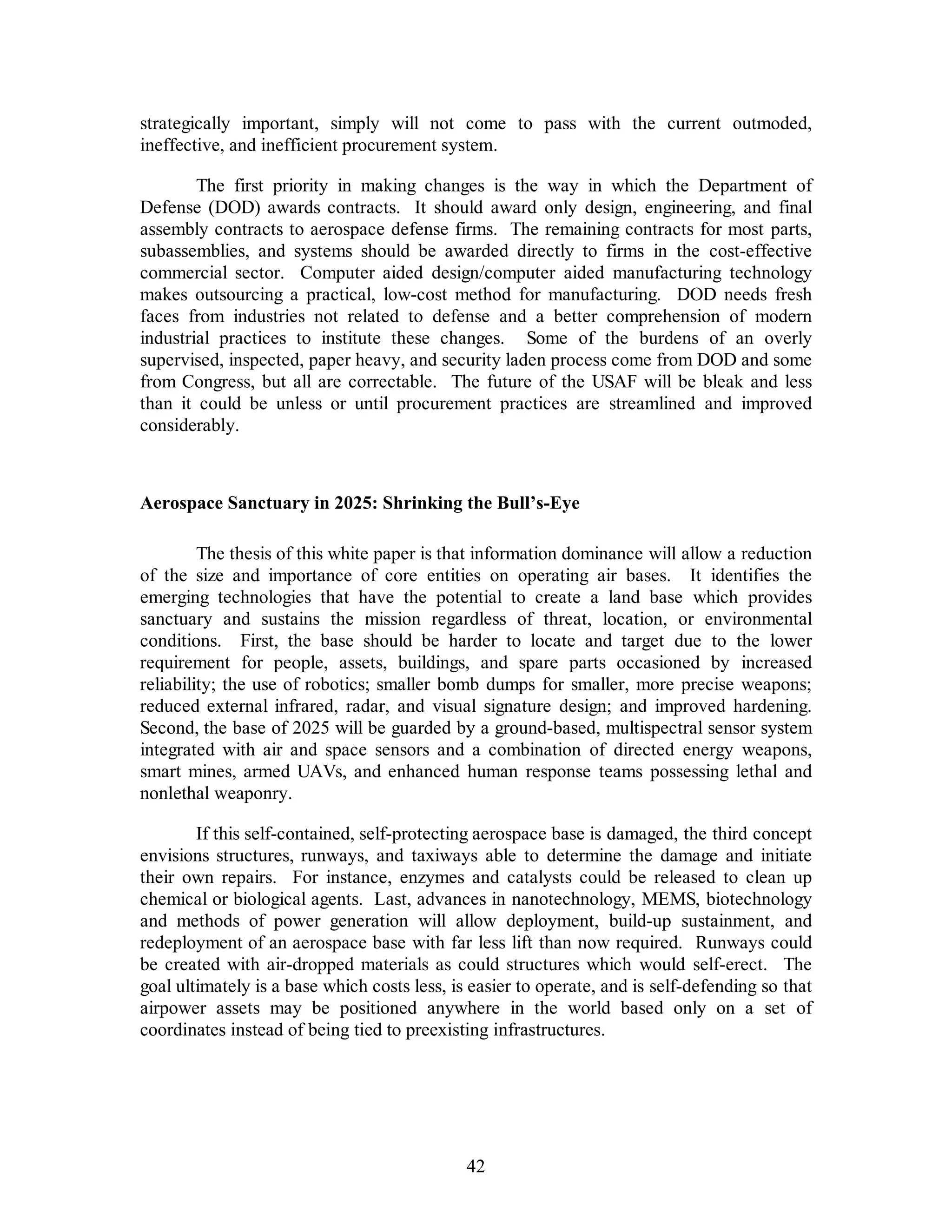 strategically important, simply will not come to pass with the current outmoded, 
ineffective, and inefficient procurement system. 
The first priority in making changes is the way in which the Department of 
Defense (DOD) awards contracts. It should award only design, engineering, and final 
assembly contracts to aerospace defense firms. The remaining contracts for most parts, 
subassemblies, and systems should be awarded directly to firms in the cost-effective 
commercial sector. Computer aided design/computer aided manufacturing technology 
makes outsourcing a practical, low-cost method for manufacturing. DOD needs fresh 
faces from industries not related to defense and a better comprehension of modern 
industrial practices to institute these changes. Some of the burdens of an overly 
supervised, inspected, paper heavy, and security laden process come from DOD and some 
from Congress, but all are correctable. The future of the USAF will be bleak and less 
than it could be unless or until procurement practices are streamlined and improved 
considerably. 
Aerospace Sanctuary in 2025: Shrinking the Bull’s-Eye 
The thesis of this white paper is that information dominance will allow a reduction 
of the size and importance of core entities on operating air bases. It identifies the 
emerging technologies that have the potential to create a land base which provides 
sanctuary and sustains the mission regardless of threat, location, or environmental 
conditions. First, the base should be harder to locate and target due to the lower 
requirement for people, assets, buildings, and spare parts occasioned by increased 
reliability; the use of robotics; smaller bomb dumps for smaller, more precise weapons; 
reduced external infrared, radar, and visual signature design; and improved hardening. 
Second, the base of 2025 will be guarded by a ground-based, multispectral sensor system 
integrated with air and space sensors and a combination of directed energy weapons, 
smart mines, armed UAVs, and enhanced human response teams possessing lethal and 
nonlethal weaponry. 
If this self-contained, self-protecting aerospace base is damaged, the third concept 
envisions structures, runways, and taxiways able to determine the damage and initiate 
their own repairs. For instance, enzymes and catalysts could be released to clean up 
chemical or biological agents. Last, advances in nanotechnology, MEMS, biotechnology 
and methods of power generation will allow deployment, build-up sustainment, and 
redeployment of an aerospace base with far less lift than now required. Runways could 
be created with air-dropped materials as could structures which would self-erect. The 
goal ultimately is a base which costs less, is easier to operate, and is self-defending so that 
airpower assets may be positioned anywhere in the world based only on a set of 
coordinates instead of being tied to preexisting infrastructures. 
42 
 