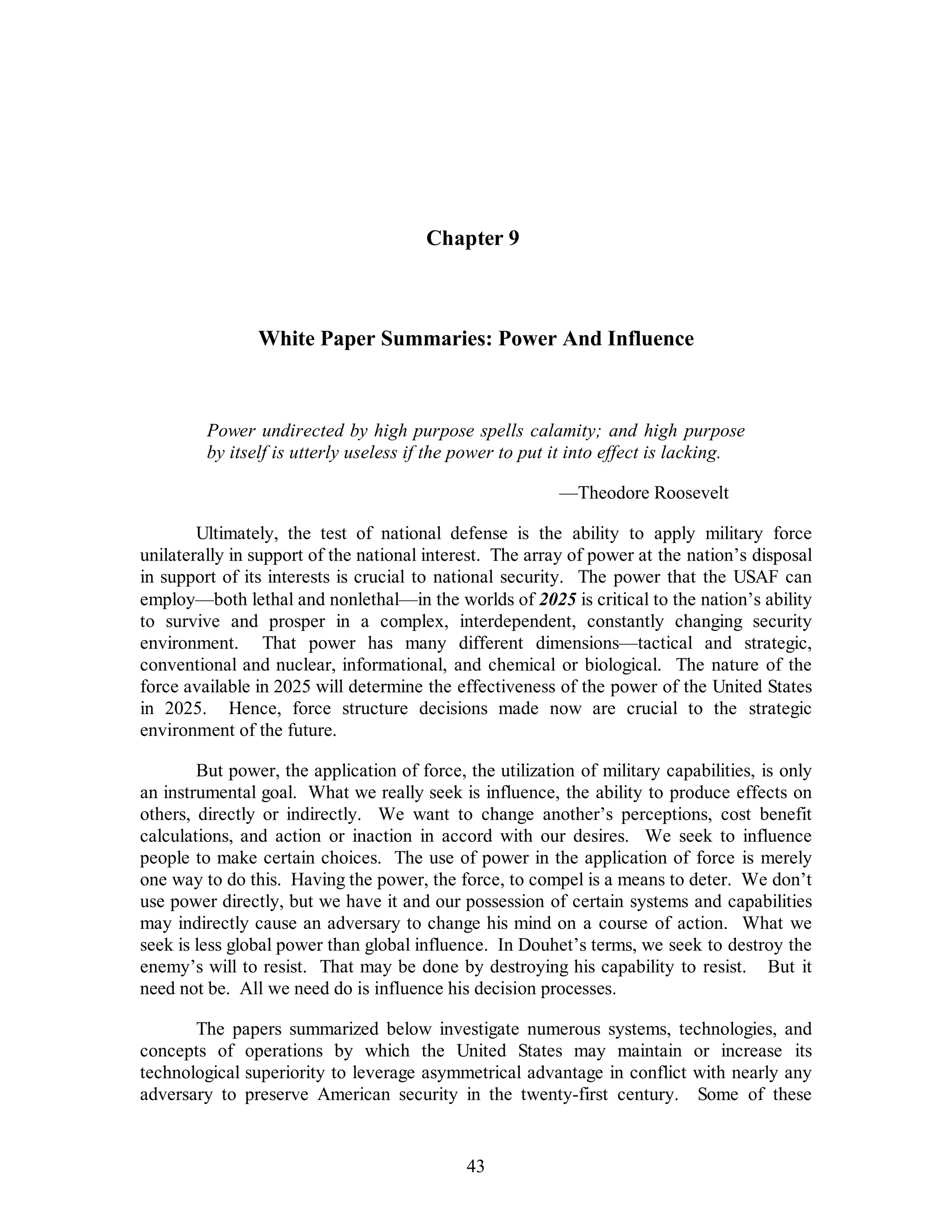 Chapter 9 
White Paper Summaries: Power And Influence 
Power undirected by high purpose spells calamity; and high purpose 
by itself is utterly useless if the power to put it into effect is lacking. 
43 
—Theodore Roosevelt 
Ultimately, the test of national defense is the ability to apply military force 
unilaterally in support of the national interest. The array of power at the nation’s disposal 
in support of its interests is crucial to national security. The power that the USAF can 
employ—both lethal and nonlethal—in the worlds of 2025 is critical to the nation’s ability 
to survive and prosper in a complex, interdependent, constantly changing security 
environment. That power has many different dimensions—tactical and strategic, 
conventional and nuclear, informational, and chemical or biological. The nature of the 
force available in 2025 will determine the effectiveness of the power of the United States 
in 2025. Hence, force structure decisions made now are crucial to the strategic 
environment of the future. 
But power, the application of force, the utilization of military capabilities, is only 
an instrumental goal. What we really seek is influence, the ability to produce effects on 
others, directly or indirectly. We want to change another’s perceptions, cost benefit 
calculations, and action or inaction in accord with our desires. We seek to influence 
people to make certain choices. The use of power in the application of force is merely 
one way to do this. Having the power, the force, to compel is a means to deter. We don’t 
use power directly, but we have it and our possession of certain systems and capabilities 
may indirectly cause an adversary to change his mind on a course of action. What we 
seek is less global power than global influence. In Douhet’s terms, we seek to destroy the 
enemy’s will to resist. That may be done by destroying his capability to resist. But it 
need not be. All we need do is influence his decision processes. 
The papers summarized below investigate numerous systems, technologies, and 
concepts of operations by which the United States may maintain or increase its 
technological superiority to leverage asymmetrical advantage in conflict with nearly any 
adversary to preserve American security in the twenty-first century. Some of these 
 