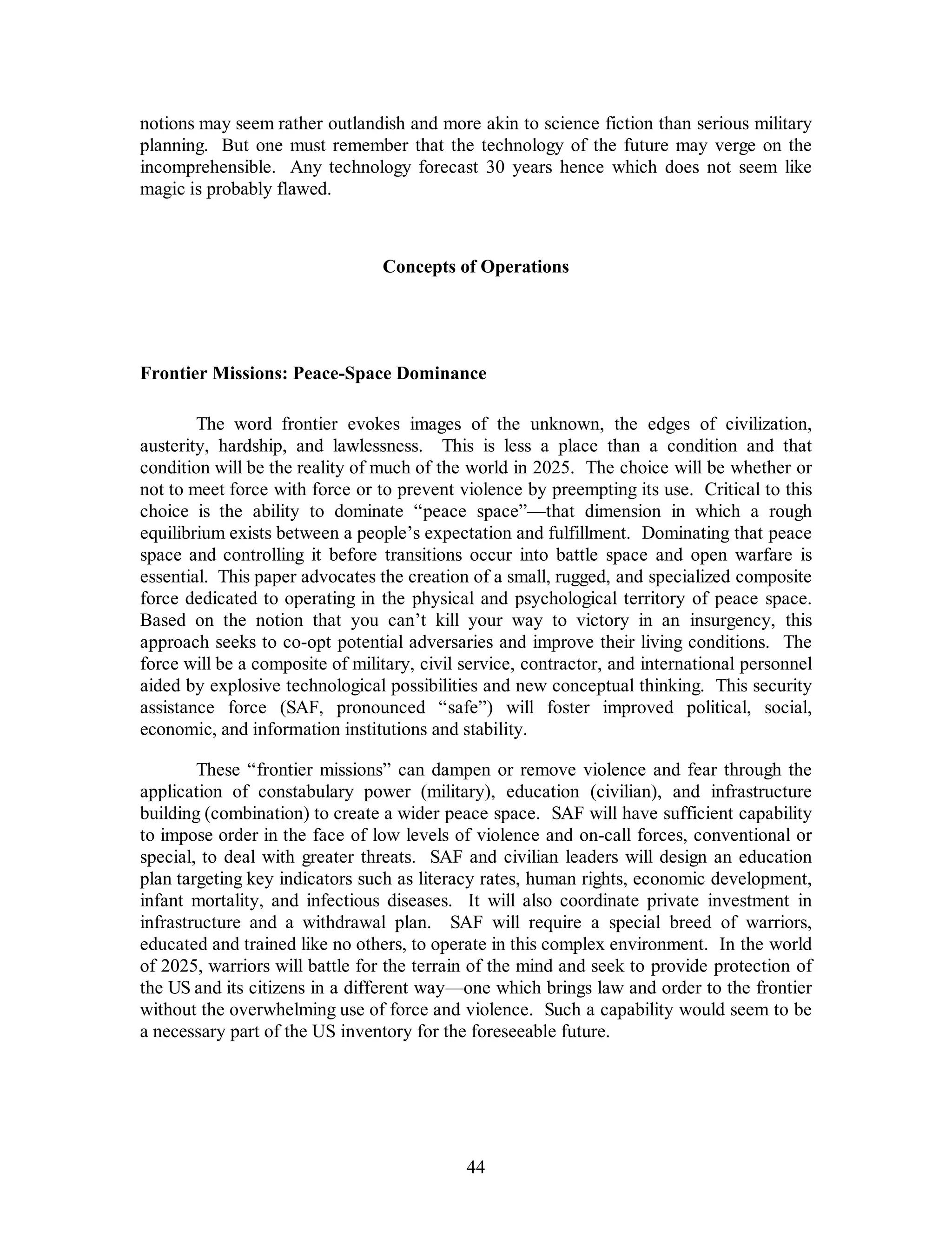 notions may seem rather outlandish and more akin to science fiction than serious military 
planning. But one must remember that the technology of the future may verge on the 
incomprehensible. Any technology forecast 30 years hence which does not seem like 
magic is probably flawed. 
Concepts of Operations 
Frontier Missions: Peace-Space Dominance 
The word frontier evokes images of the unknown, the edges of civilization, 
austerity, hardship, and lawlessness. This is less a place than a condition and that 
condition will be the reality of much of the world in 2025. The choice will be whether or 
not to meet force with force or to prevent violence by preempting its use. Critical to this 
choice is the ability to dominate “peace space”—that dimension in which a rough 
equilibrium exists between a people’s expectation and fulfillment. Dominating that peace 
space and controlling it before transitions occur into battle space and open warfare is 
essential. This paper advocates the creation of a small, rugged, and specialized composite 
force dedicated to operating in the physical and psychological territory of peace space. 
Based on the notion that you can’t kill your way to victory in an insurgency, this 
approach seeks to co-opt potential adversaries and improve their living conditions. The 
force will be a composite of military, civil service, contractor, and international personnel 
aided by explosive technological possibilities and new conceptual thinking. This security 
assistance force (SAF, pronounced “safe”) will foster improved political, social, 
economic, and information institutions and stability. 
These “frontier missions” can dampen or remove violence and fear through the 
application of constabulary power (military), education (civilian), and infrastructure 
building (combination) to create a wider peace space. SAF will have sufficient capability 
to impose order in the face of low levels of violence and on-call forces, conventional or 
special, to deal with greater threats. SAF and civilian leaders will design an education 
plan targeting key indicators such as literacy rates, human rights, economic development, 
infant mortality, and infectious diseases. It will also coordinate private investment in 
infrastructure and a withdrawal plan. SAF will require a special breed of warriors, 
educated and trained like no others, to operate in this complex environment. In the world 
of 2025, warriors will battle for the terrain of the mind and seek to provide protection of 
the US and its citizens in a different way—one which brings law and order to the frontier 
without the overwhelming use of force and violence. Such a capability would seem to be 
a necessary part of the US inventory for the foreseeable future. 
44 
 