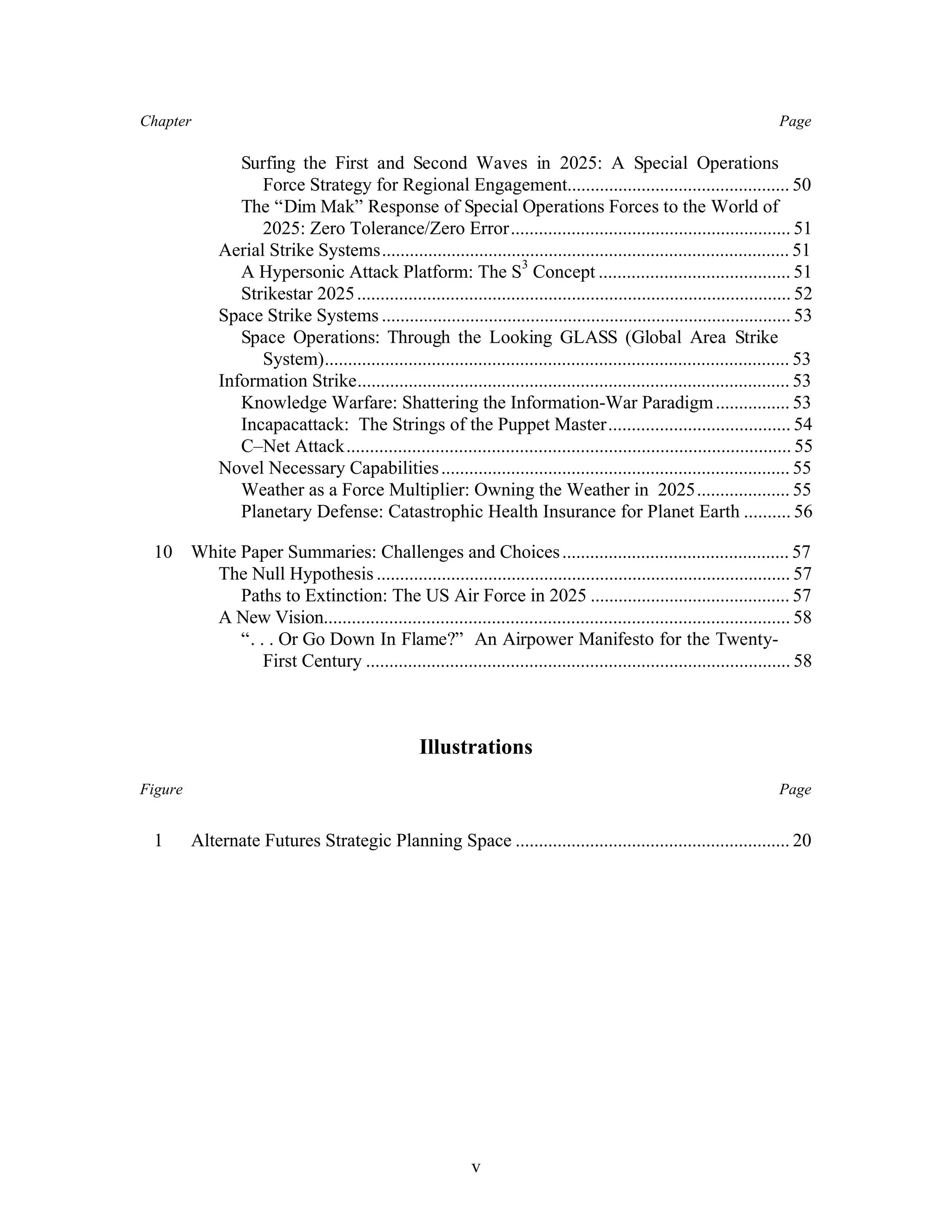 Chapter Page 
Surfing the First and Second Waves in 2025: A Special Operations 
Force Strategy for Regional Engagement................................................ 50 
The “Dim Mak” Response of Special Operations Forces to the World of 
2025: Zero Tolerance/Zero Error............................................................ 51 
Aerial Strike Systems........................................................................................ 51 
A Hypersonic Attack Platform: The S3 Concept ......................................... 51 
Strikestar 2025 ............................................................................................. 52 
Space Strike Systems ........................................................................................ 53 
Space Operations: Through the Looking GLASS (Global Area Strike 
System).................................................................................................... 53 
Information Strike............................................................................................. 53 
Knowledge Warfare: Shattering the Information-War Paradigm ................ 53 
Incapacattack: The Strings of the Puppet Master....................................... 54 
C–Net Attack............................................................................................... 55 
Novel Necessary Capabilities ........................................................................... 55 
Weather as a Force Multiplier: Owning the Weather in 2025.................... 55 
Planetary Defense: Catastrophic Health Insurance for Planet Earth .......... 56 
10 White Paper Summaries: Challenges and Choices ................................................. 57 
The Null Hypothesis ......................................................................................... 57 
Paths to Extinction: The US Air Force in 2025 ........................................... 57 
A New Vision.................................................................................................... 58 
“. . . Or Go Down In Flame?” An Airpower Manifesto for the Twenty- 
First Century ........................................................................................... 58 
Illustrations 
Figure Page 
1 Alternate Futures Strategic Planning Space ........................................................... 20 
v 
 